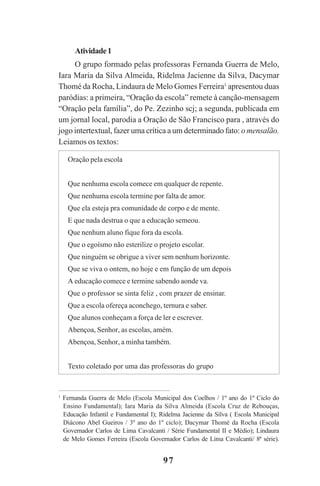 97
Atividade1
O grupo formado pelas professoras Fernanda Guerra de Melo,
Iara Maria da Silva Almeida, Ridelma Jacienne da Silva, Dacymar
Thomé da Rocha, Lindaura de Melo Gomes Ferreira1
apresentou duas
paródias: a primeira, “Oração da escola” remete à canção-mensagem
“Oração pela família”, do Pe. Zezinho scj; a segunda, publicada em
um jornal local, parodia a Oração de São Francisco para , através do
jogo intertextual, fazer uma crítica a um determinado fato: o mensalão.
Leiamos os textos:
1
Fernanda Guerra de Melo (Escola Municipal dos Coelhos / 1º ano do 1º Ciclo do
Ensino Fundamental); Iara Maria da Silva Almeida (Escola Cruz de Rebouças,
Educação Infantil e Fundamental I); Ridelma Jacienne da Silva ( Escola Municipal
Diácono Abel Gueiros / 3º ano do 1º ciclo); Dacymar Thomé da Rocha (Escola
Governador Carlos de Lima Cavalcanti / Série Fundamental II e Médio); Lindaura
de Melo Gomes Ferreira (Escola Governador Carlos de Lima Cavalcanti/ 8ª série).
Oração pela escola
Que nenhuma escola comece em qualquer de repente.
Que nenhuma escola termine por falta de amor.
Que ela esteja pra comunidade de corpo e de mente.
E que nada destrua o que a educação semeou.
Que nenhum aluno fique fora da escola.
Que o egoísmo não esterilize o projeto escolar.
Que ninguém se obrigue a viver sem nenhum horizonte.
Que se viva o ontem, no hoje e em função de um depois
A educação comece e termine sabendo aonde va.
Que o professor se sinta feliz , com prazer de ensinar.
Que a escola ofereça aconchego, ternura e saber.
Que alunos conheçam a força de ler e escrever.
Abençoa, Senhor, as escolas, amém.
Abençoa, Senhor, a minha também.
Texto coletado por uma das professoras do grupo
Praticas_Leitura.pmd 23/6/2009, 15:0397
 