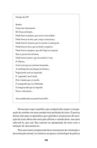 98
Destacamos aqui a paródia cuja compreensão requer a recupe-
ração de sentidos em uma camada mais profunda do texto. É preciso
deixar claro para os aprendizes que a paródia é um processo de recri-
ação do texto alheio não mais para afirmar o sentido deste, mas para
subvertê-lo, por este fato consiste na apropriação do texto com a
intenção de desconstruí-lo.
Para uma maior compreensão desse mecanismo de construção e
descontrução textual, revisitemos um pouco a etimologia da palavra
Oração da CPI
Senhor
Fazei-me instrumento
De Vossa reeleição...
Onde houver gorjeta, que eu leve um milhão.
Onde houver acerto, que vença o meu preço
Onde houver mutreta que eu mostre a mala preta
Onde houver ócio, que eu feche o negócio.
Onde houver propina, que não fique na esquina
Que eu possa me arrumar,
Onde houver prazo, que eu receba à vista,
Ó Mestre,
Fazei com que eu continue honrando,
A confiança do seu cheque em branco,
Negociando sem ser inquirido
E ‘cepeindo” pra Caimã.
Pois é dando que se recebe.
É sonegando que se é libertado.
É emagrecendo que se engorda
Para a vida eterna....
Texto publicado em jornal local (PE)
Praticas_Leitura.pmd 23/6/2009, 15:0398
 