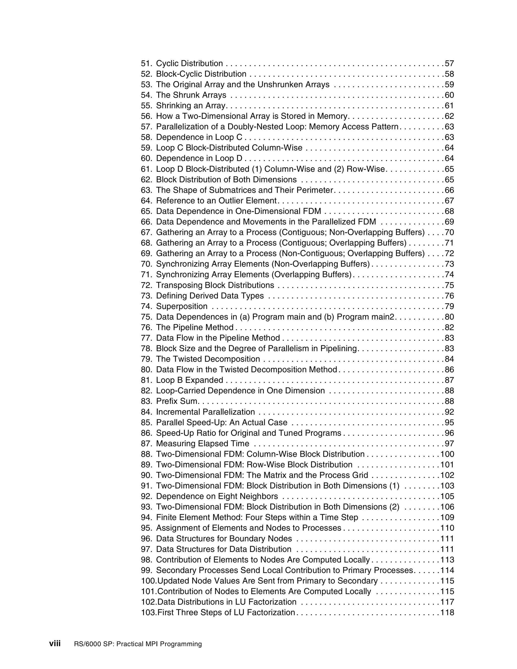 viii RS/6000 SP: Practical MPI Programming
51. Cyclic Distribution . . . . . . . . . . . . . . . . . . . . . . . . . . . . . . . . . . . . . . . . . . . . . . .57
52. Block-Cyclic Distribution . . . . . . . . . . . . . . . . . . . . . . . . . . . . . . . . . . . . . . . . . .58
53. The Original Array and the Unshrunken Arrays . . . . . . . . . . . . . . . . . . . . . . . .59
54. The Shrunk Arrays . . . . . . . . . . . . . . . . . . . . . . . . . . . . . . . . . . . . . . . . . . . . . .60
55. Shrinking an Array. . . . . . . . . . . . . . . . . . . . . . . . . . . . . . . . . . . . . . . . . . . . . . .61
56. How a Two-Dimensional Array is Stored in Memory. . . . . . . . . . . . . . . . . . . . .62
57. Parallelization of a Doubly-Nested Loop: Memory Access Pattern. . . . . . . . . .63
58. Dependence in Loop C . . . . . . . . . . . . . . . . . . . . . . . . . . . . . . . . . . . . . . . . . . .63
59. Loop C Block-Distributed Column-Wise . . . . . . . . . . . . . . . . . . . . . . . . . . . . . .64
60. Dependence in Loop D . . . . . . . . . . . . . . . . . . . . . . . . . . . . . . . . . . . . . . . . . . .64
61. Loop D Block-Distributed (1) Column-Wise and (2) Row-Wise. . . . . . . . . . . . .65
62. Block Distribution of Both Dimensions . . . . . . . . . . . . . . . . . . . . . . . . . . . . . . .65
63. The Shape of Submatrices and Their Perimeter. . . . . . . . . . . . . . . . . . . . . . . .66
64. Reference to an Outlier Element. . . . . . . . . . . . . . . . . . . . . . . . . . . . . . . . . . . .67
65. Data Dependence in One-Dimensional FDM . . . . . . . . . . . . . . . . . . . . . . . . . .68
66. Data Dependence and Movements in the Parallelized FDM . . . . . . . . . . . . . .69
67. Gathering an Array to a Process (Contiguous; Non-Overlapping Buffers) . . . .70
68. Gathering an Array to a Process (Contiguous; Overlapping Buffers) . . . . . . . .71
69. Gathering an Array to a Process (Non-Contiguous; Overlapping Buffers) . . . .72
70. Synchronizing Array Elements (Non-Overlapping Buffers) . . . . . . . . . . . . . . . .73
71. Synchronizing Array Elements (Overlapping Buffers). . . . . . . . . . . . . . . . . . . .74
72. Transposing Block Distributions . . . . . . . . . . . . . . . . . . . . . . . . . . . . . . . . . . . .75
73. Defining Derived Data Types . . . . . . . . . . . . . . . . . . . . . . . . . . . . . . . . . . . . . .76
74. Superposition . . . . . . . . . . . . . . . . . . . . . . . . . . . . . . . . . . . . . . . . . . . . . . . . . .79
75. Data Dependences in (a) Program main and (b) Program main2. . . . . . . . . . .80
76. The Pipeline Method . . . . . . . . . . . . . . . . . . . . . . . . . . . . . . . . . . . . . . . . . . . . .82
77. Data Flow in the Pipeline Method . . . . . . . . . . . . . . . . . . . . . . . . . . . . . . . . . . .83
78. Block Size and the Degree of Parallelism in Pipelining. . . . . . . . . . . . . . . . . . .83
79. The Twisted Decomposition . . . . . . . . . . . . . . . . . . . . . . . . . . . . . . . . . . . . . . .84
80. Data Flow in the Twisted Decomposition Method . . . . . . . . . . . . . . . . . . . . . . .86
81. Loop B Expanded . . . . . . . . . . . . . . . . . . . . . . . . . . . . . . . . . . . . . . . . . . . . . . .87
82. Loop-Carried Dependence in One Dimension . . . . . . . . . . . . . . . . . . . . . . . . .88
83. Prefix Sum. . . . . . . . . . . . . . . . . . . . . . . . . . . . . . . . . . . . . . . . . . . . . . . . . . . . .88
84. Incremental Parallelization . . . . . . . . . . . . . . . . . . . . . . . . . . . . . . . . . . . . . . . .92
85. Parallel Speed-Up: An Actual Case . . . . . . . . . . . . . . . . . . . . . . . . . . . . . . . . .95
86. Speed-Up Ratio for Original and Tuned Programs . . . . . . . . . . . . . . . . . . . . . .96
87. Measuring Elapsed Time . . . . . . . . . . . . . . . . . . . . . . . . . . . . . . . . . . . . . . . . .97
88. Two-Dimensional FDM: Column-Wise Block Distribution . . . . . . . . . . . . . . . .100
89. Two-Dimensional FDM: Row-Wise Block Distribution . . . . . . . . . . . . . . . . . .101
90. Two-Dimensional FDM: The Matrix and the Process Grid . . . . . . . . . . . . . . .102
91. Two-Dimensional FDM: Block Distribution in Both Dimensions (1) . . . . . . . .103
92. Dependence on Eight Neighbors . . . . . . . . . . . . . . . . . . . . . . . . . . . . . . . . . .105
93. Two-Dimensional FDM: Block Distribution in Both Dimensions (2) . . . . . . . .106
94. Finite Element Method: Four Steps within a Time Step . . . . . . . . . . . . . . . . .109
95. Assignment of Elements and Nodes to Processes . . . . . . . . . . . . . . . . . . . . .110
96. Data Structures for Boundary Nodes . . . . . . . . . . . . . . . . . . . . . . . . . . . . . . .111
97. Data Structures for Data Distribution . . . . . . . . . . . . . . . . . . . . . . . . . . . . . . .111
98. Contribution of Elements to Nodes Are Computed Locally . . . . . . . . . . . . . . .113
99. Secondary Processes Send Local Contribution to Primary Processes. . . . . .114
100.Updated Node Values Are Sent from Primary to Secondary . . . . . . . . . . . . .115
101.Contribution of Nodes to Elements Are Computed Locally . . . . . . . . . . . . . .115
102.Data Distributions in LU Factorization . . . . . . . . . . . . . . . . . . . . . . . . . . . . . .117
103.First Three Steps of LU Factorization. . . . . . . . . . . . . . . . . . . . . . . . . . . . . . .118
 