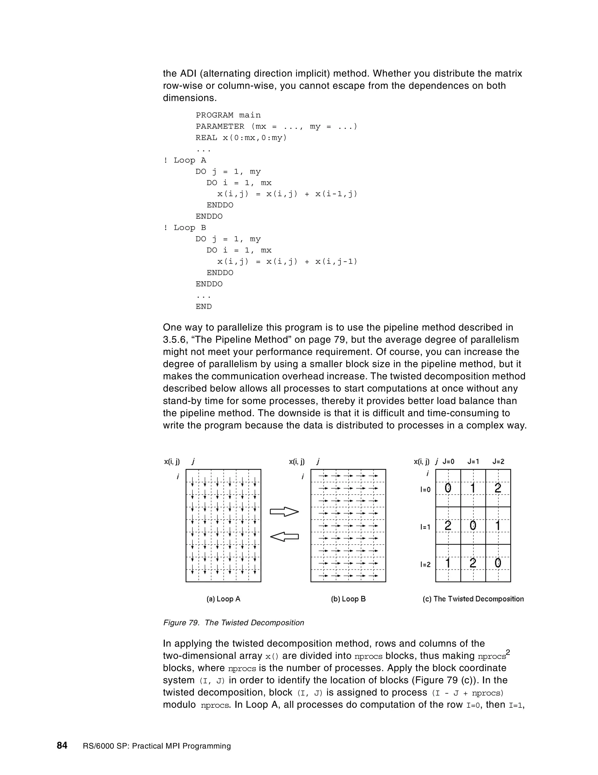 84 RS/6000 SP: Practical MPI Programming
the ADI (alternating direction implicit) method. Whether you distribute the matrix
row-wise or column-wise, you cannot escape from the dependences on both
dimensions.
PROGRAM main
PARAMETER (mx = ..., my = ...)
REAL x(0:mx,0:my)
...
! Loop A
DO j = 1, my
DO i = 1, mx
x(i,j) = x(i,j) + x(i-1,j)
ENDDO
ENDDO
! Loop B
DO j = 1, my
DO i = 1, mx
x(i,j) = x(i,j) + x(i,j-1)
ENDDO
ENDDO
...
END
One way to parallelize this program is to use the pipeline method described in
3.5.6, “The Pipeline Method” on page 79, but the average degree of parallelism
might not meet your performance requirement. Of course, you can increase the
degree of parallelism by using a smaller block size in the pipeline method, but it
makes the communication overhead increase. The twisted decomposition method
described below allows all processes to start computations at once without any
stand-by time for some processes, thereby it provides better load balance than
the pipeline method. The downside is that it is difficult and time-consuming to
write the program because the data is distributed to processes in a complex way.
Figure 79. The Twisted Decomposition
In applying the twisted decomposition method, rows and columns of the
two-dimensional array x() are divided into nprocs blocks, thus making nprocs2
blocks, where nprocs is the number of processes. Apply the block coordinate
system (I, J) in order to identify the location of blocks (Figure 79 (c)). In the
twisted decomposition, block (I, J) is assigned to process (I - J + nprocs)
modulo nprocs. In Loop A, all processes do computation of the row I=0, then I=1,
 