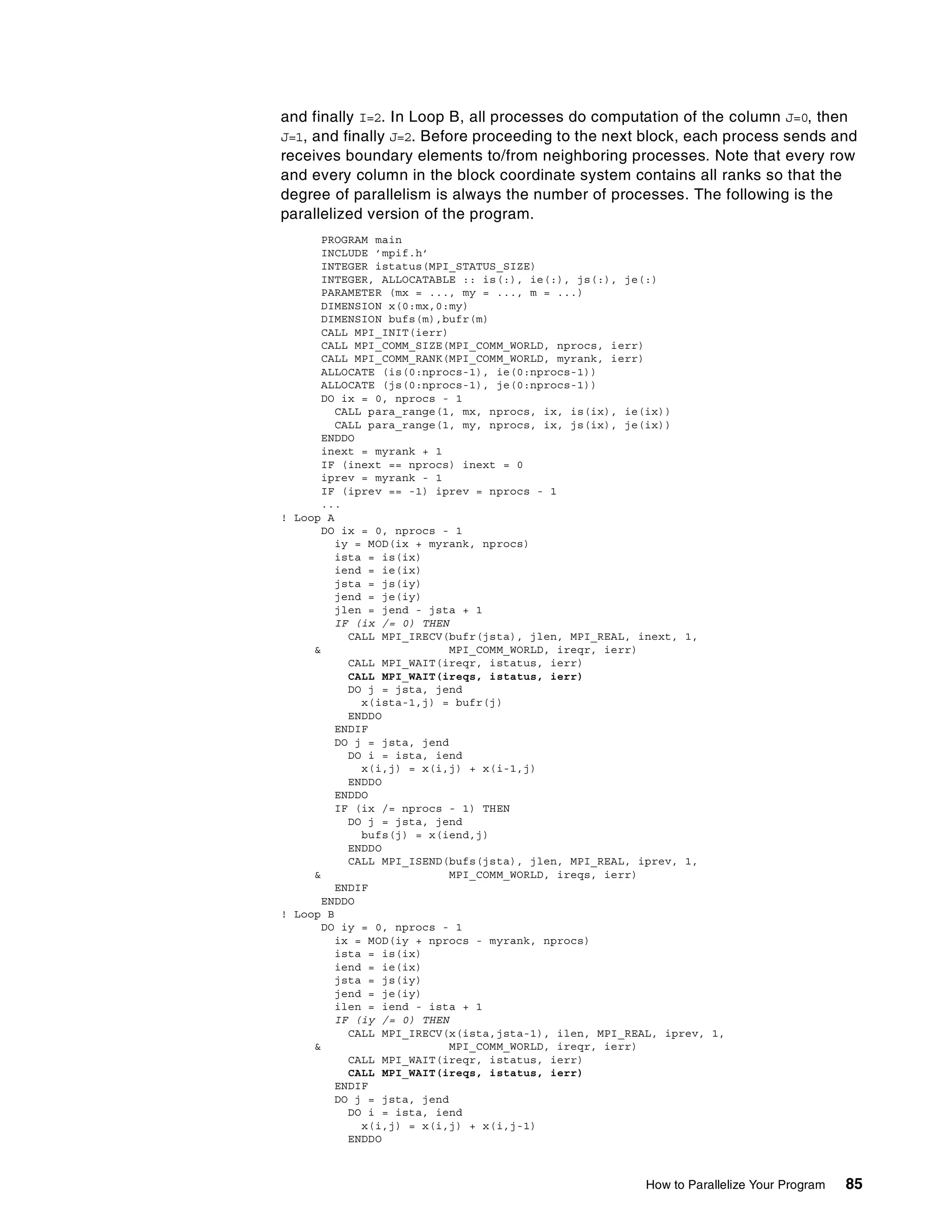 How to Parallelize Your Program 85
and finally I=2. In Loop B, all processes do computation of the column J=0, then
J=1, and finally J=2. Before proceeding to the next block, each process sends and
receives boundary elements to/from neighboring processes. Note that every row
and every column in the block coordinate system contains all ranks so that the
degree of parallelism is always the number of processes. The following is the
parallelized version of the program.
PROGRAM main
INCLUDE ’mpif.h’
INTEGER istatus(MPI_STATUS_SIZE)
INTEGER, ALLOCATABLE :: is(:), ie(:), js(:), je(:)
PARAMETER (mx = ..., my = ..., m = ...)
DIMENSION x(0:mx,0:my)
DIMENSION bufs(m),bufr(m)
CALL MPI_INIT(ierr)
CALL MPI_COMM_SIZE(MPI_COMM_WORLD, nprocs, ierr)
CALL MPI_COMM_RANK(MPI_COMM_WORLD, myrank, ierr)
ALLOCATE (is(0:nprocs-1), ie(0:nprocs-1))
ALLOCATE (js(0:nprocs-1), je(0:nprocs-1))
DO ix = 0, nprocs - 1
CALL para_range(1, mx, nprocs, ix, is(ix), ie(ix))
CALL para_range(1, my, nprocs, ix, js(ix), je(ix))
ENDDO
inext = myrank + 1
IF (inext == nprocs) inext = 0
iprev = myrank - 1
IF (iprev == -1) iprev = nprocs - 1
...
! Loop A
DO ix = 0, nprocs - 1
iy = MOD(ix + myrank, nprocs)
ista = is(ix)
iend = ie(ix)
jsta = js(iy)
jend = je(iy)
jlen = jend - jsta + 1
IF (ix /= 0) THEN
CALL MPI_IRECV(bufr(jsta), jlen, MPI_REAL, inext, 1,
& MPI_COMM_WORLD, ireqr, ierr)
CALL MPI_WAIT(ireqr, istatus, ierr)
CALL MPI_WAIT(ireqs, istatus, ierr)
DO j = jsta, jend
x(ista-1,j) = bufr(j)
ENDDO
ENDIF
DO j = jsta, jend
DO i = ista, iend
x(i,j) = x(i,j) + x(i-1,j)
ENDDO
ENDDO
IF (ix /= nprocs - 1) THEN
DO j = jsta, jend
bufs(j) = x(iend,j)
ENDDO
CALL MPI_ISEND(bufs(jsta), jlen, MPI_REAL, iprev, 1,
& MPI_COMM_WORLD, ireqs, ierr)
ENDIF
ENDDO
! Loop B
DO iy = 0, nprocs - 1
ix = MOD(iy + nprocs - myrank, nprocs)
ista = is(ix)
iend = ie(ix)
jsta = js(iy)
jend = je(iy)
ilen = iend - ista + 1
IF (iy /= 0) THEN
CALL MPI_IRECV(x(ista,jsta-1), ilen, MPI_REAL, iprev, 1,
& MPI_COMM_WORLD, ireqr, ierr)
CALL MPI_WAIT(ireqr, istatus, ierr)
CALL MPI_WAIT(ireqs, istatus, ierr)
ENDIF
DO j = jsta, jend
DO i = ista, iend
x(i,j) = x(i,j) + x(i,j-1)
ENDDO
 