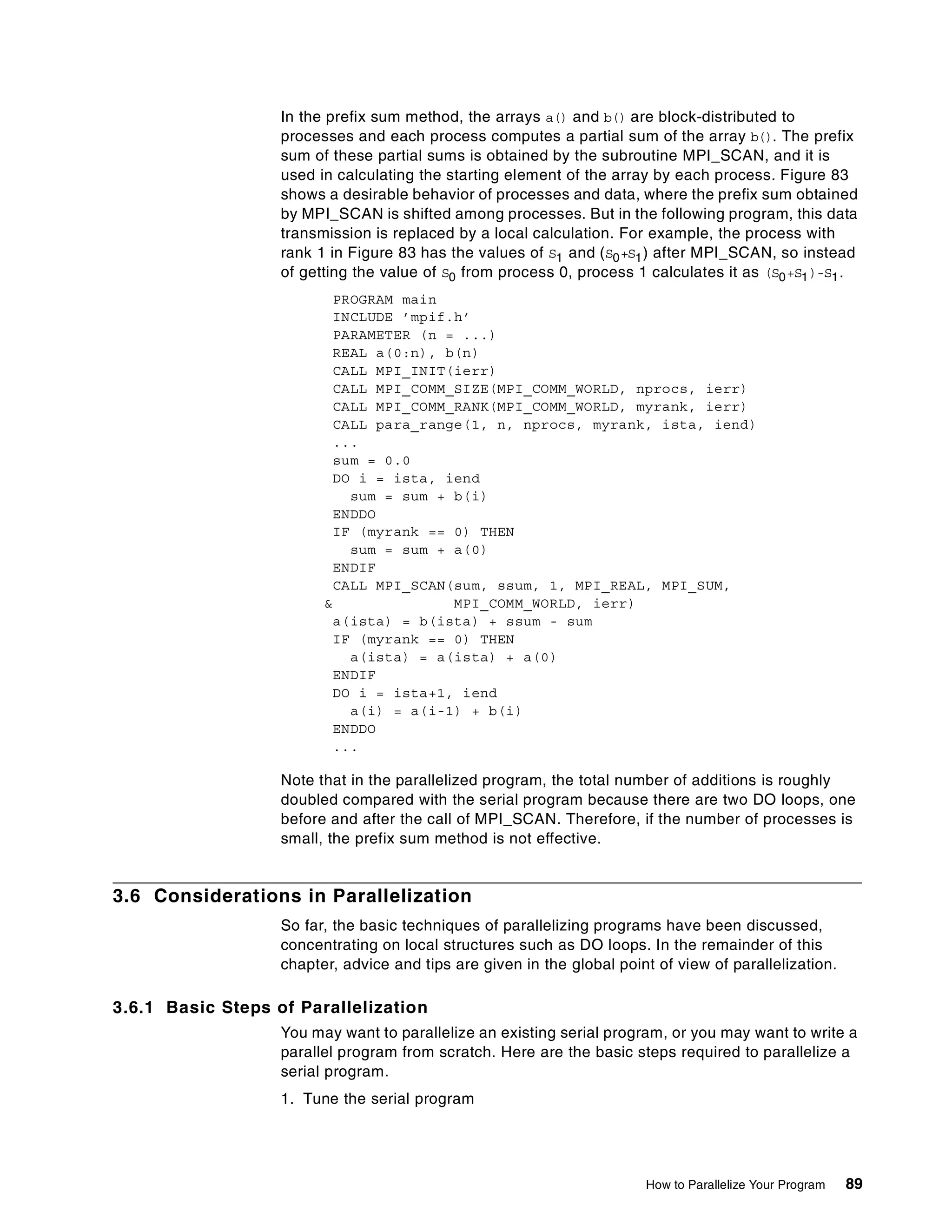 How to Parallelize Your Program 89
In the prefix sum method, the arrays a() and b() are block-distributed to
processes and each process computes a partial sum of the array b(). The prefix
sum of these partial sums is obtained by the subroutine MPI_SCAN, and it is
used in calculating the starting element of the array by each process. Figure 83
shows a desirable behavior of processes and data, where the prefix sum obtained
by MPI_SCAN is shifted among processes. But in the following program, this data
transmission is replaced by a local calculation. For example, the process with
rank 1 in Figure 83 has the values of S1 and (S0+S1) after MPI_SCAN, so instead
of getting the value of S0 from process 0, process 1 calculates it as (S0+S1)-S1.
PROGRAM main
INCLUDE ’mpif.h’
PARAMETER (n = ...)
REAL a(0:n), b(n)
CALL MPI_INIT(ierr)
CALL MPI_COMM_SIZE(MPI_COMM_WORLD, nprocs, ierr)
CALL MPI_COMM_RANK(MPI_COMM_WORLD, myrank, ierr)
CALL para_range(1, n, nprocs, myrank, ista, iend)
...
sum = 0.0
DO i = ista, iend
sum = sum + b(i)
ENDDO
IF (myrank == 0) THEN
sum = sum + a(0)
ENDIF
CALL MPI_SCAN(sum, ssum, 1, MPI_REAL, MPI_SUM,
& MPI_COMM_WORLD, ierr)
a(ista) = b(ista) + ssum - sum
IF (myrank == 0) THEN
a(ista) = a(ista) + a(0)
ENDIF
DO i = ista+1, iend
a(i) = a(i-1) + b(i)
ENDDO
...
Note that in the parallelized program, the total number of additions is roughly
doubled compared with the serial program because there are two DO loops, one
before and after the call of MPI_SCAN. Therefore, if the number of processes is
small, the prefix sum method is not effective.
3.6 Considerations in Parallelization
So far, the basic techniques of parallelizing programs have been discussed,
concentrating on local structures such as DO loops. In the remainder of this
chapter, advice and tips are given in the global point of view of parallelization.
3.6.1 Basic Steps of Parallelization
You may want to parallelize an existing serial program, or you may want to write a
parallel program from scratch. Here are the basic steps required to parallelize a
serial program.
1. Tune the serial program
 