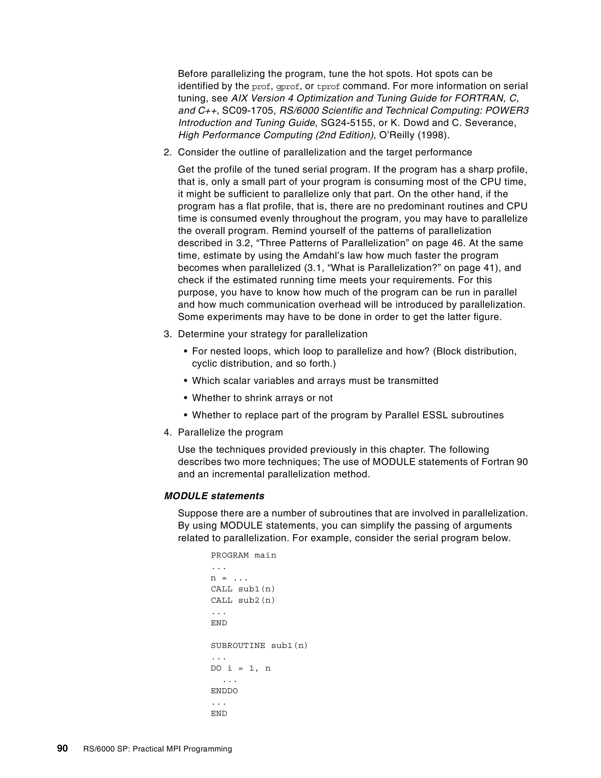 90 RS/6000 SP: Practical MPI Programming
Before parallelizing the program, tune the hot spots. Hot spots can be
identified by the prof, gprof, or tprof command. For more information on serial
tuning, see AIX Version 4 Optimization and Tuning Guide for FORTRAN, C,
and C++, SC09-1705, RS/6000 Scientific and Technical Computing: POWER3
Introduction and Tuning Guide, SG24-5155, or K. Dowd and C. Severance,
High Performance Computing (2nd Edition), O’Reilly (1998).
2. Consider the outline of parallelization and the target performance
Get the profile of the tuned serial program. If the program has a sharp profile,
that is, only a small part of your program is consuming most of the CPU time,
it might be sufficient to parallelize only that part. On the other hand, if the
program has a flat profile, that is, there are no predominant routines and CPU
time is consumed evenly throughout the program, you may have to parallelize
the overall program. Remind yourself of the patterns of parallelization
described in 3.2, “Three Patterns of Parallelization” on page 46. At the same
time, estimate by using the Amdahl’s law how much faster the program
becomes when parallelized (3.1, “What is Parallelization?” on page 41), and
check if the estimated running time meets your requirements. For this
purpose, you have to know how much of the program can be run in parallel
and how much communication overhead will be introduced by parallelization.
Some experiments may have to be done in order to get the latter figure.
3. Determine your strategy for parallelization
• For nested loops, which loop to parallelize and how? (Block distribution,
cyclic distribution, and so forth.)
• Which scalar variables and arrays must be transmitted
• Whether to shrink arrays or not
• Whether to replace part of the program by Parallel ESSL subroutines
4. Parallelize the program
Use the techniques provided previously in this chapter. The following
describes two more techniques; The use of MODULE statements of Fortran 90
and an incremental parallelization method.
MODULE statements
Suppose there are a number of subroutines that are involved in parallelization.
By using MODULE statements, you can simplify the passing of arguments
related to parallelization. For example, consider the serial program below.
PROGRAM main
...
n = ...
CALL sub1(n)
CALL sub2(n)
...
END
SUBROUTINE sub1(n)
...
DO i = 1, n
...
ENDDO
...
END
 