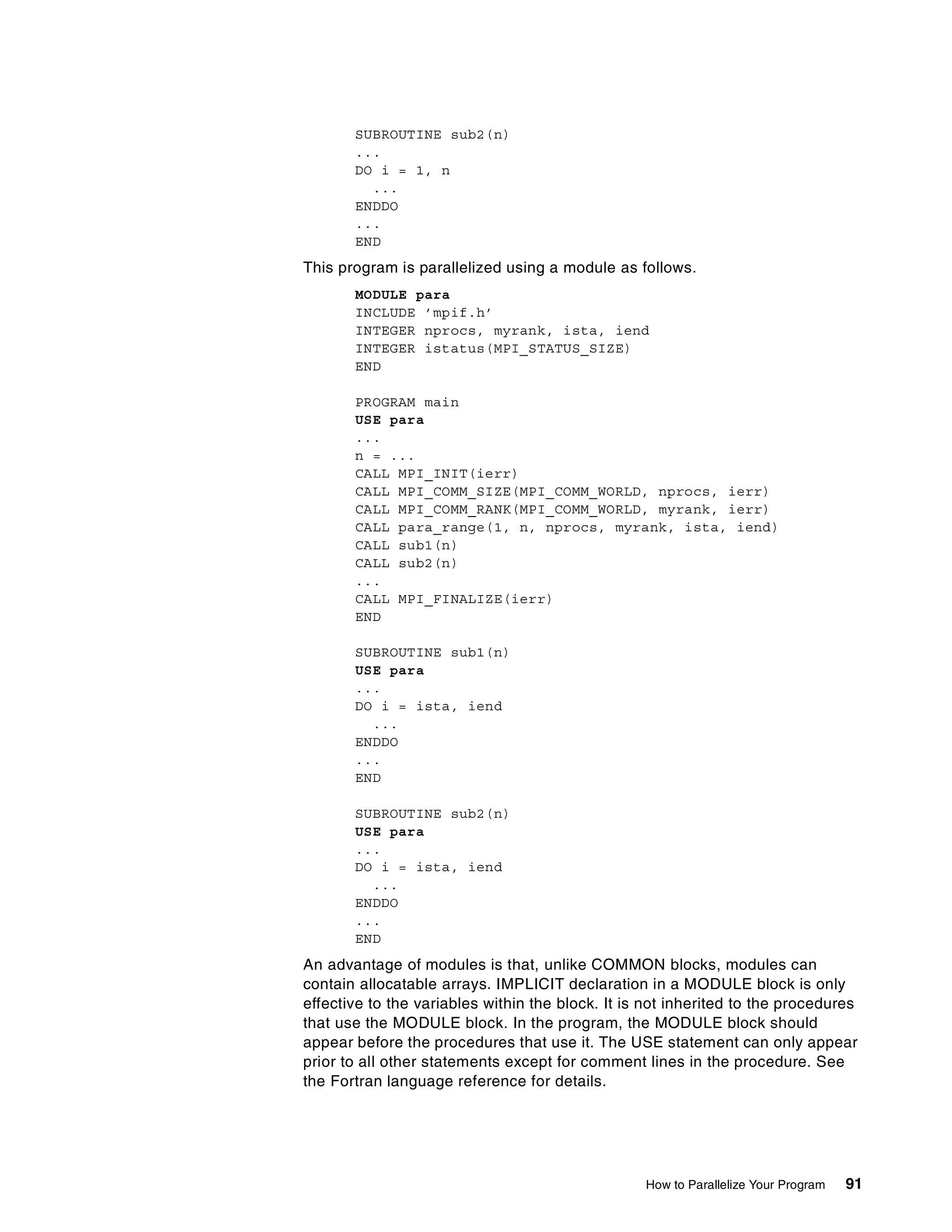 How to Parallelize Your Program 91
SUBROUTINE sub2(n)
...
DO i = 1, n
...
ENDDO
...
END
This program is parallelized using a module as follows.
MODULE para
INCLUDE ’mpif.h’
INTEGER nprocs, myrank, ista, iend
INTEGER istatus(MPI_STATUS_SIZE)
END
PROGRAM main
USE para
...
n = ...
CALL MPI_INIT(ierr)
CALL MPI_COMM_SIZE(MPI_COMM_WORLD, nprocs, ierr)
CALL MPI_COMM_RANK(MPI_COMM_WORLD, myrank, ierr)
CALL para_range(1, n, nprocs, myrank, ista, iend)
CALL sub1(n)
CALL sub2(n)
...
CALL MPI_FINALIZE(ierr)
END
SUBROUTINE sub1(n)
USE para
...
DO i = ista, iend
...
ENDDO
...
END
SUBROUTINE sub2(n)
USE para
...
DO i = ista, iend
...
ENDDO
...
END
An advantage of modules is that, unlike COMMON blocks, modules can
contain allocatable arrays. IMPLICIT declaration in a MODULE block is only
effective to the variables within the block. It is not inherited to the procedures
that use the MODULE block. In the program, the MODULE block should
appear before the procedures that use it. The USE statement can only appear
prior to all other statements except for comment lines in the procedure. See
the Fortran language reference for details.
 
