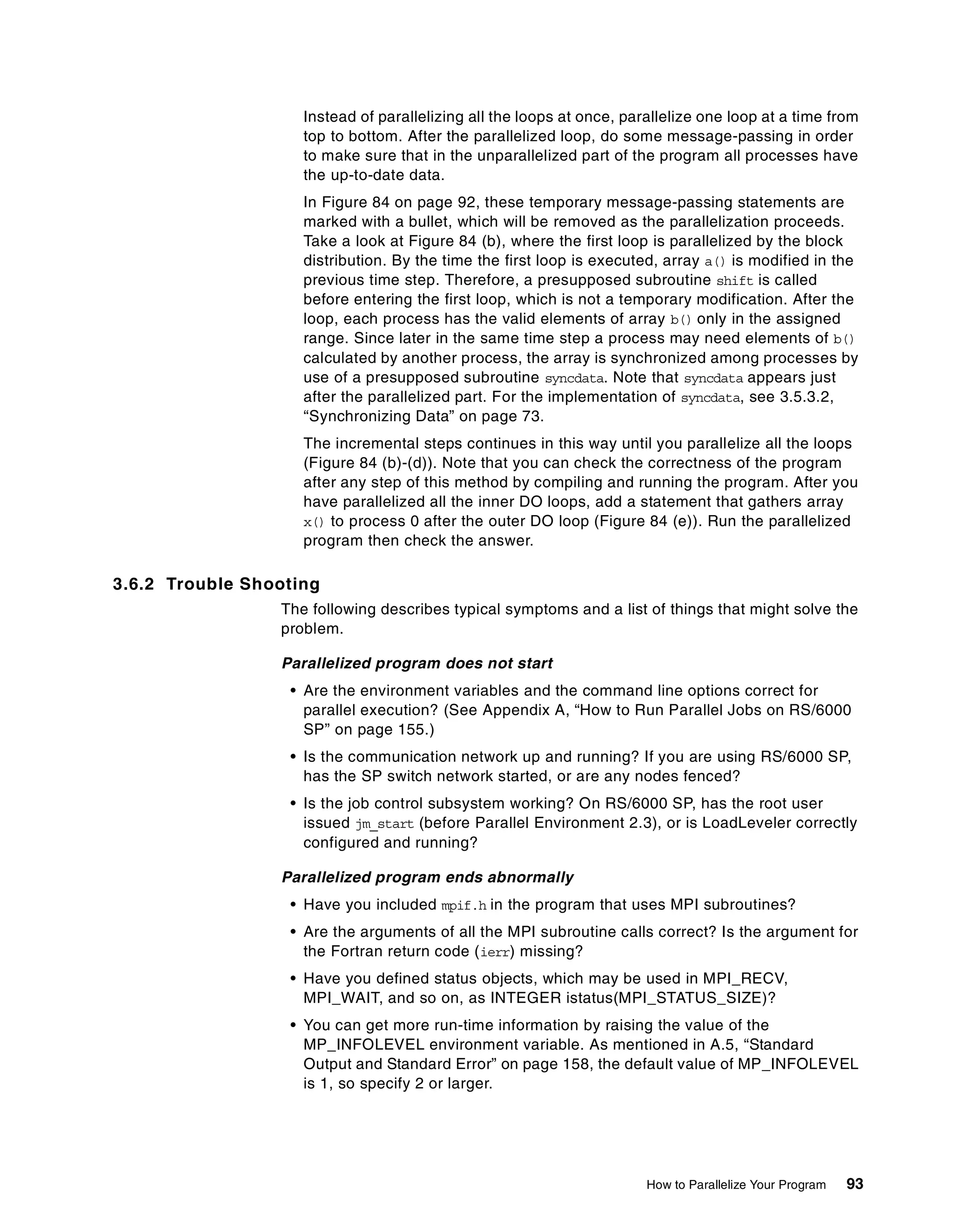 How to Parallelize Your Program 93
Instead of parallelizing all the loops at once, parallelize one loop at a time from
top to bottom. After the parallelized loop, do some message-passing in order
to make sure that in the unparallelized part of the program all processes have
the up-to-date data.
In Figure 84 on page 92, these temporary message-passing statements are
marked with a bullet, which will be removed as the parallelization proceeds.
Take a look at Figure 84 (b), where the first loop is parallelized by the block
distribution. By the time the first loop is executed, array a() is modified in the
previous time step. Therefore, a presupposed subroutine shift is called
before entering the first loop, which is not a temporary modification. After the
loop, each process has the valid elements of array b() only in the assigned
range. Since later in the same time step a process may need elements of b()
calculated by another process, the array is synchronized among processes by
use of a presupposed subroutine syncdata. Note that syncdata appears just
after the parallelized part. For the implementation of syncdata, see 3.5.3.2,
“Synchronizing Data” on page 73.
The incremental steps continues in this way until you parallelize all the loops
(Figure 84 (b)-(d)). Note that you can check the correctness of the program
after any step of this method by compiling and running the program. After you
have parallelized all the inner DO loops, add a statement that gathers array
x() to process 0 after the outer DO loop (Figure 84 (e)). Run the parallelized
program then check the answer.
3.6.2 Trouble Shooting
The following describes typical symptoms and a list of things that might solve the
problem.
Parallelized program does not start
• Are the environment variables and the command line options correct for
parallel execution? (See Appendix A, “How to Run Parallel Jobs on RS/6000
SP” on page 155.)
• Is the communication network up and running? If you are using RS/6000 SP,
has the SP switch network started, or are any nodes fenced?
• Is the job control subsystem working? On RS/6000 SP, has the root user
issued jm_start (before Parallel Environment 2.3), or is LoadLeveler correctly
configured and running?
Parallelized program ends abnormally
• Have you included mpif.h in the program that uses MPI subroutines?
• Are the arguments of all the MPI subroutine calls correct? Is the argument for
the Fortran return code (ierr) missing?
• Have you defined status objects, which may be used in MPI_RECV,
MPI_WAIT, and so on, as INTEGER istatus(MPI_STATUS_SIZE)?
• You can get more run-time information by raising the value of the
MP_INFOLEVEL environment variable. As mentioned in A.5, “Standard
Output and Standard Error” on page 158, the default value of MP_INFOLEVEL
is 1, so specify 2 or larger.
 