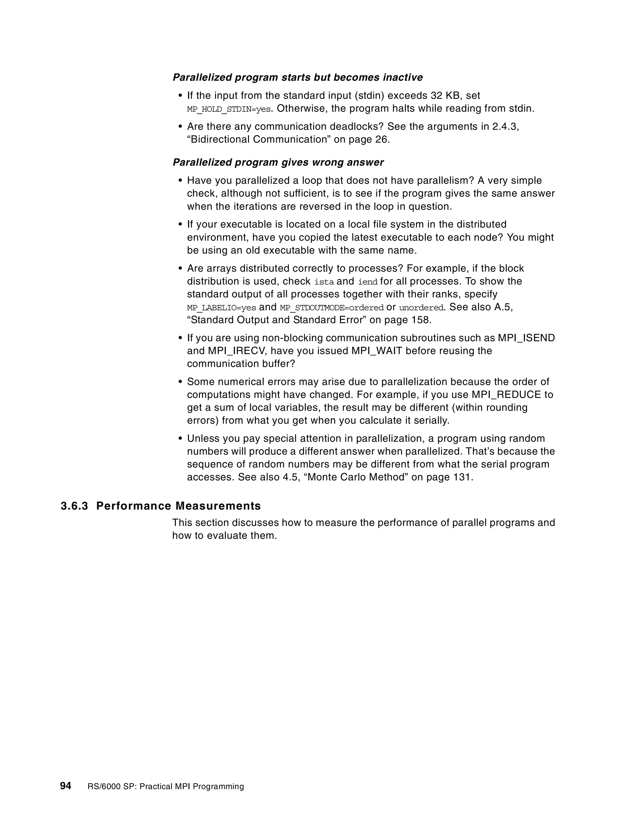 94 RS/6000 SP: Practical MPI Programming
Parallelized program starts but becomes inactive
• If the input from the standard input (stdin) exceeds 32 KB, set
MP_HOLD_STDIN=yes. Otherwise, the program halts while reading from stdin.
• Are there any communication deadlocks? See the arguments in 2.4.3,
“Bidirectional Communication” on page 26.
Parallelized program gives wrong answer
• Have you parallelized a loop that does not have parallelism? A very simple
check, although not sufficient, is to see if the program gives the same answer
when the iterations are reversed in the loop in question.
• If your executable is located on a local file system in the distributed
environment, have you copied the latest executable to each node? You might
be using an old executable with the same name.
• Are arrays distributed correctly to processes? For example, if the block
distribution is used, check ista and iend for all processes. To show the
standard output of all processes together with their ranks, specify
MP_LABELIO=yes and MP_STDOUTMODE=ordered or unordered. See also A.5,
“Standard Output and Standard Error” on page 158.
• If you are using non-blocking communication subroutines such as MPI_ISEND
and MPI_IRECV, have you issued MPI_WAIT before reusing the
communication buffer?
• Some numerical errors may arise due to parallelization because the order of
computations might have changed. For example, if you use MPI_REDUCE to
get a sum of local variables, the result may be different (within rounding
errors) from what you get when you calculate it serially.
• Unless you pay special attention in parallelization, a program using random
numbers will produce a different answer when parallelized. That’s because the
sequence of random numbers may be different from what the serial program
accesses. See also 4.5, “Monte Carlo Method” on page 131.
3.6.3 Performance Measurements
This section discusses how to measure the performance of parallel programs and
how to evaluate them.
 