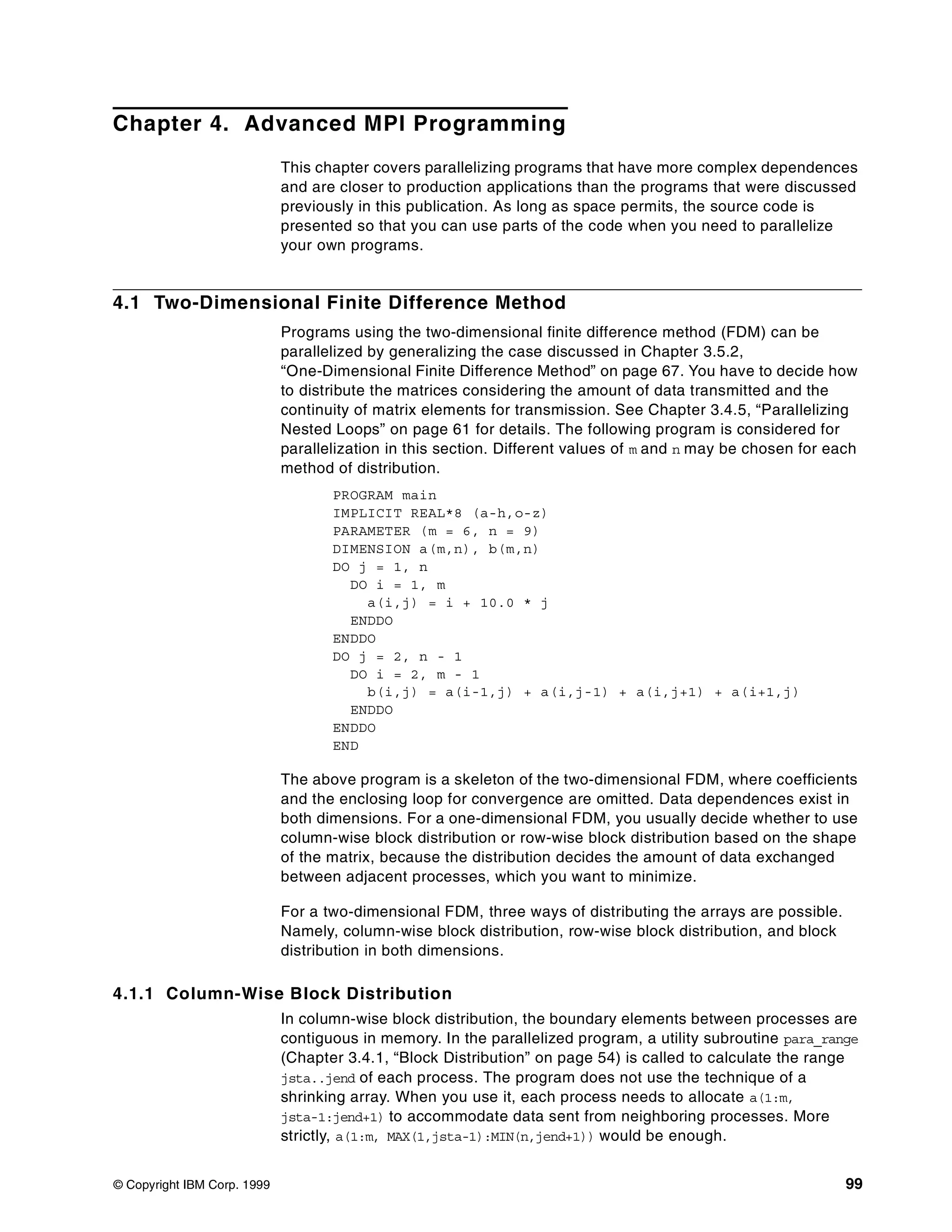 © Copyright IBM Corp. 1999 99
Chapter 4. Advanced MPI Programming
This chapter covers parallelizing programs that have more complex dependences
and are closer to production applications than the programs that were discussed
previously in this publication. As long as space permits, the source code is
presented so that you can use parts of the code when you need to parallelize
your own programs.
4.1 Two-Dimensional Finite Difference Method
Programs using the two-dimensional finite difference method (FDM) can be
parallelized by generalizing the case discussed in Chapter 3.5.2,
“One-Dimensional Finite Difference Method” on page 67. You have to decide how
to distribute the matrices considering the amount of data transmitted and the
continuity of matrix elements for transmission. See Chapter 3.4.5, “Parallelizing
Nested Loops” on page 61 for details. The following program is considered for
parallelization in this section. Different values of m and n may be chosen for each
method of distribution.
PROGRAM main
IMPLICIT REAL*8 (a-h,o-z)
PARAMETER (m = 6, n = 9)
DIMENSION a(m,n), b(m,n)
DO j = 1, n
DO i = 1, m
a(i,j) = i + 10.0 * j
ENDDO
ENDDO
DO j = 2, n - 1
DO i = 2, m - 1
b(i,j) = a(i-1,j) + a(i,j-1) + a(i,j+1) + a(i+1,j)
ENDDO
ENDDO
END
The above program is a skeleton of the two-dimensional FDM, where coefficients
and the enclosing loop for convergence are omitted. Data dependences exist in
both dimensions. For a one-dimensional FDM, you usually decide whether to use
column-wise block distribution or row-wise block distribution based on the shape
of the matrix, because the distribution decides the amount of data exchanged
between adjacent processes, which you want to minimize.
For a two-dimensional FDM, three ways of distributing the arrays are possible.
Namely, column-wise block distribution, row-wise block distribution, and block
distribution in both dimensions.
4.1.1 Column-Wise Block Distribution
In column-wise block distribution, the boundary elements between processes are
contiguous in memory. In the parallelized program, a utility subroutine para_range
(Chapter 3.4.1, “Block Distribution” on page 54) is called to calculate the range
jsta..jend of each process. The program does not use the technique of a
shrinking array. When you use it, each process needs to allocate a(1:m,
jsta-1:jend+1) to accommodate data sent from neighboring processes. More
strictly, a(1:m, MAX(1,jsta-1):MIN(n,jend+1)) would be enough.
 