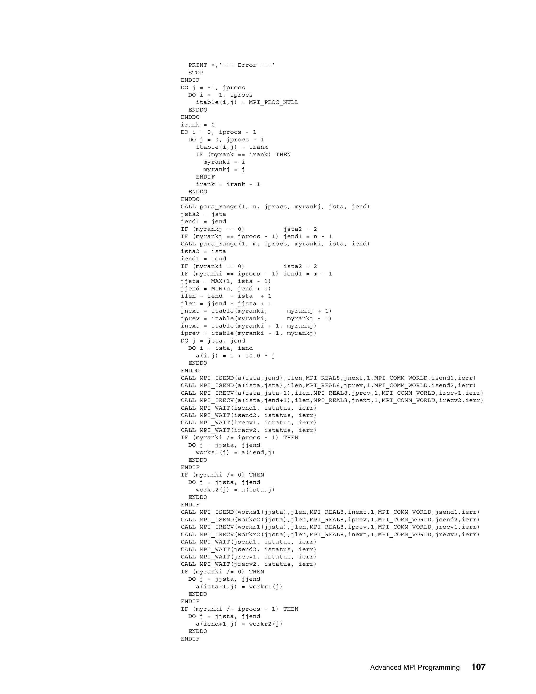 Advanced MPI Programming 107
PRINT *,’=== Error ===’
STOP
ENDIF
DO j = -1, jprocs
DO i = -1, iprocs
itable(i,j) = MPI_PROC_NULL
ENDDO
ENDDO
irank = 0
DO i = 0, iprocs - 1
DO j = 0, jprocs - 1
itable(i,j) = irank
IF (myrank == irank) THEN
myranki = i
myrankj = j
ENDIF
irank = irank + 1
ENDDO
ENDDO
CALL para_range(1, n, jprocs, myrankj, jsta, jend)
jsta2 = jsta
jend1 = jend
IF (myrankj == 0) jsta2 = 2
IF (myrankj == jprocs - 1) jend1 = n - 1
CALL para_range(1, m, iprocs, myranki, ista, iend)
ista2 = ista
iend1 = iend
IF (myranki == 0) ista2 = 2
IF (myranki == iprocs - 1) iend1 = m - 1
jjsta = MAX(1, ista - 1)
jjend = MIN(n, jend + 1)
ilen = iend - ista + 1
jlen = jjend - jjsta + 1
jnext = itable(myranki, myrankj + 1)
jprev = itable(myranki, myrankj - 1)
inext = itable(myranki + 1, myrankj)
iprev = itable(myranki - 1, myrankj)
DO j = jsta, jend
DO i = ista, iend
a(i,j) = i + 10.0 * j
ENDDO
ENDDO
CALL MPI_ISEND(a(ista,jend),ilen,MPI_REAL8,jnext,1,MPI_COMM_WORLD,isend1,ierr)
CALL MPI_ISEND(a(ista,jsta),ilen,MPI_REAL8,jprev,1,MPI_COMM_WORLD,isend2,ierr)
CALL MPI_IRECV(a(ista,jsta-1),ilen,MPI_REAL8,jprev,1,MPI_COMM_WORLD,irecv1,ierr)
CALL MPI_IRECV(a(ista,jend+1),ilen,MPI_REAL8,jnext,1,MPI_COMM_WORLD,irecv2,ierr)
CALL MPI_WAIT(isend1, istatus, ierr)
CALL MPI_WAIT(isend2, istatus, ierr)
CALL MPI_WAIT(irecv1, istatus, ierr)
CALL MPI_WAIT(irecv2, istatus, ierr)
IF (myranki /= iprocs - 1) THEN
DO j = jjsta, jjend
works1(j) = a(iend,j)
ENDDO
ENDIF
IF (myranki /= 0) THEN
DO j = jjsta, jjend
works2(j) = a(ista,j)
ENDDO
ENDIF
CALL MPI_ISEND(works1(jjsta),jlen,MPI_REAL8,inext,1,MPI_COMM_WORLD,jsend1,ierr)
CALL MPI_ISEND(works2(jjsta),jlen,MPI_REAL8,iprev,1,MPI_COMM_WORLD,jsend2,ierr)
CALL MPI_IRECV(workr1(jjsta),jlen,MPI_REAL8,iprev,1,MPI_COMM_WORLD,jrecv1,ierr)
CALL MPI_IRECV(workr2(jjsta),jlen,MPI_REAL8,inext,1,MPI_COMM_WORLD,jrecv2,ierr)
CALL MPI_WAIT(jsend1, istatus, ierr)
CALL MPI_WAIT(jsend2, istatus, ierr)
CALL MPI_WAIT(jrecv1, istatus, ierr)
CALL MPI_WAIT(jrecv2, istatus, ierr)
IF (myranki /= 0) THEN
DO j = jjsta, jjend
a(ista-1,j) = workr1(j)
ENDDO
ENDIF
IF (myranki /= iprocs - 1) THEN
DO j = jjsta, jjend
a(iend+1,j) = workr2(j)
ENDDO
ENDIF
 