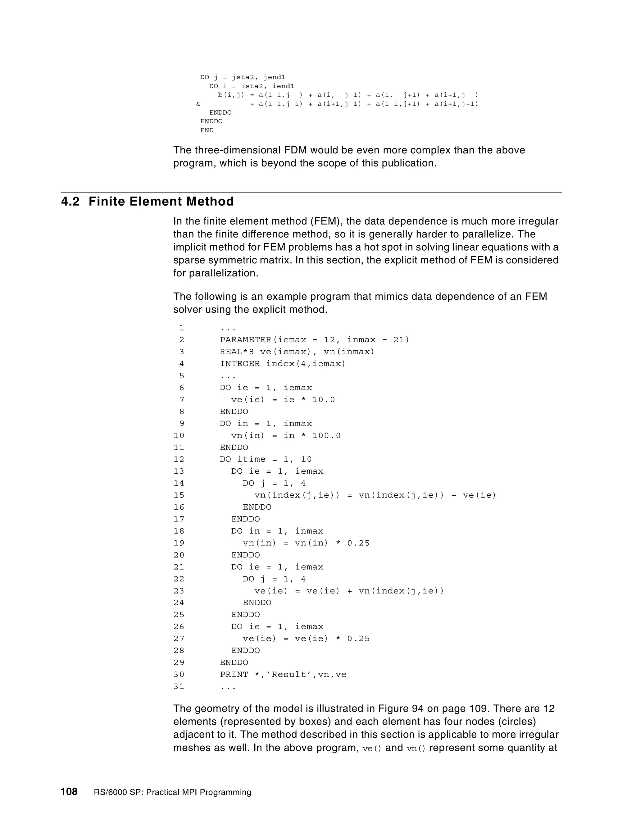 108 RS/6000 SP: Practical MPI Programming
DO j = jsta2, jend1
DO i = ista2, iend1
b(i,j) = a(i-1,j ) + a(i, j-1) + a(i, j+1) + a(i+1,j )
& + a(i-1,j-1) + a(i+1,j-1) + a(i-1,j+1) + a(i+1,j+1)
ENDDO
ENDDO
END
The three-dimensional FDM would be even more complex than the above
program, which is beyond the scope of this publication.
4.2 Finite Element Method
In the finite element method (FEM), the data dependence is much more irregular
than the finite difference method, so it is generally harder to parallelize. The
implicit method for FEM problems has a hot spot in solving linear equations with a
sparse symmetric matrix. In this section, the explicit method of FEM is considered
for parallelization.
The following is an example program that mimics data dependence of an FEM
solver using the explicit method.
1 ...
2 PARAMETER(iemax = 12, inmax = 21)
3 REAL*8 ve(iemax), vn(inmax)
4 INTEGER index(4,iemax)
5 ...
6 DO ie = 1, iemax
7 ve(ie) = ie * 10.0
8 ENDDO
9 DO in = 1, inmax
10 vn(in) = in * 100.0
11 ENDDO
12 DO itime = 1, 10
13 DO ie = 1, iemax
14 DO j = 1, 4
15 vn(index(j,ie)) = vn(index(j,ie)) + ve(ie)
16 ENDDO
17 ENDDO
18 DO in = 1, inmax
19 vn(in) = vn(in) * 0.25
20 ENDDO
21 DO ie = 1, iemax
22 DO j = 1, 4
23 ve(ie) = ve(ie) + vn(index(j,ie))
24 ENDDO
25 ENDDO
26 DO ie = 1, iemax
27 ve(ie) = ve(ie) * 0.25
28 ENDDO
29 ENDDO
30 PRINT *,’Result’,vn,ve
31 ...
The geometry of the model is illustrated in Figure 94 on page 109. There are 12
elements (represented by boxes) and each element has four nodes (circles)
adjacent to it. The method described in this section is applicable to more irregular
meshes as well. In the above program, ve() and vn() represent some quantity at
 