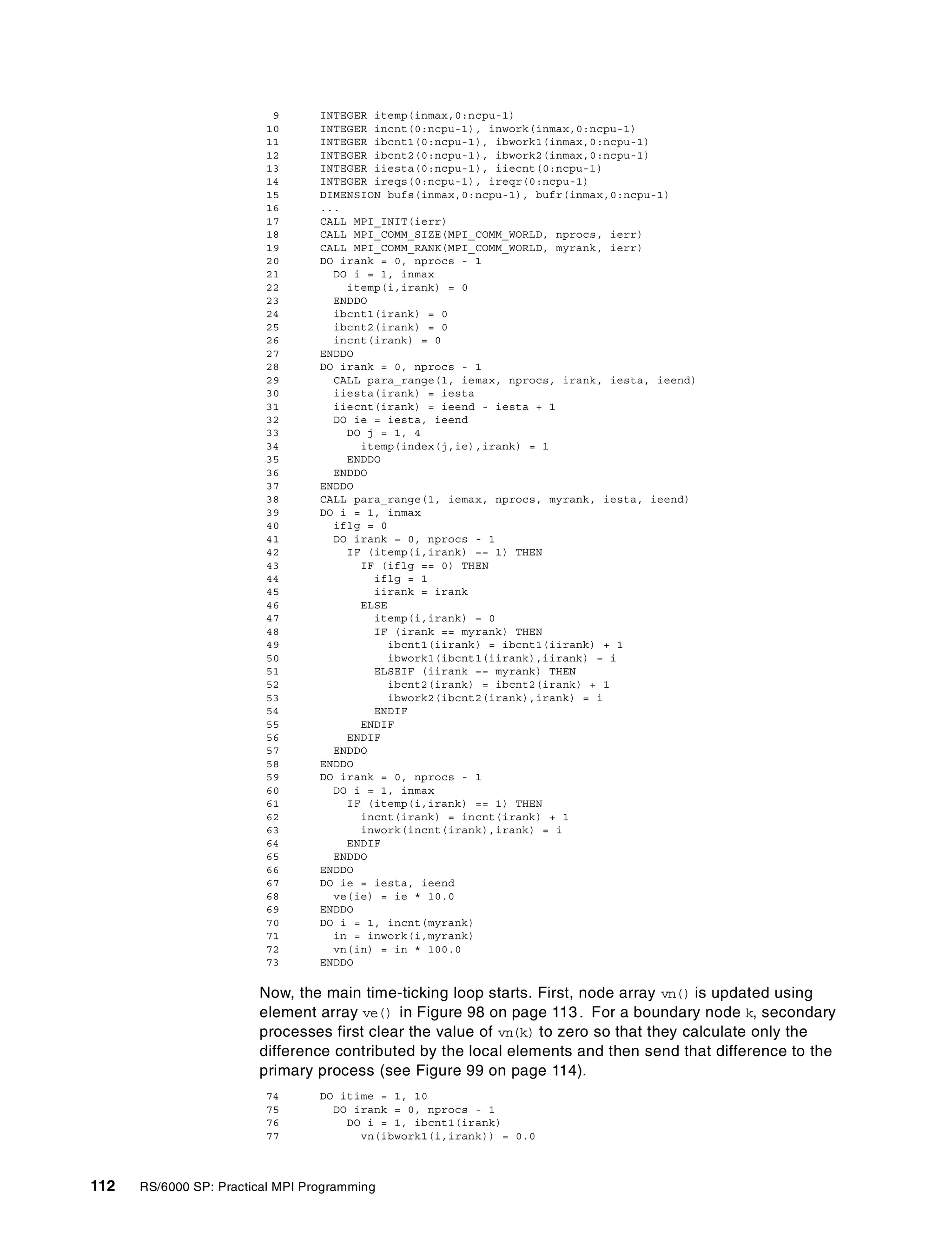 112 RS/6000 SP: Practical MPI Programming
9 INTEGER itemp(inmax,0:ncpu-1)
10 INTEGER incnt(0:ncpu-1), inwork(inmax,0:ncpu-1)
11 INTEGER ibcnt1(0:ncpu-1), ibwork1(inmax,0:ncpu-1)
12 INTEGER ibcnt2(0:ncpu-1), ibwork2(inmax,0:ncpu-1)
13 INTEGER iiesta(0:ncpu-1), iiecnt(0:ncpu-1)
14 INTEGER ireqs(0:ncpu-1), ireqr(0:ncpu-1)
15 DIMENSION bufs(inmax,0:ncpu-1), bufr(inmax,0:ncpu-1)
16 ...
17 CALL MPI_INIT(ierr)
18 CALL MPI_COMM_SIZE(MPI_COMM_WORLD, nprocs, ierr)
19 CALL MPI_COMM_RANK(MPI_COMM_WORLD, myrank, ierr)
20 DO irank = 0, nprocs - 1
21 DO i = 1, inmax
22 itemp(i,irank) = 0
23 ENDDO
24 ibcnt1(irank) = 0
25 ibcnt2(irank) = 0
26 incnt(irank) = 0
27 ENDDO
28 DO irank = 0, nprocs - 1
29 CALL para_range(1, iemax, nprocs, irank, iesta, ieend)
30 iiesta(irank) = iesta
31 iiecnt(irank) = ieend - iesta + 1
32 DO ie = iesta, ieend
33 DO j = 1, 4
34 itemp(index(j,ie),irank) = 1
35 ENDDO
36 ENDDO
37 ENDDO
38 CALL para_range(1, iemax, nprocs, myrank, iesta, ieend)
39 DO i = 1, inmax
40 iflg = 0
41 DO irank = 0, nprocs - 1
42 IF (itemp(i,irank) == 1) THEN
43 IF (iflg == 0) THEN
44 iflg = 1
45 iirank = irank
46 ELSE
47 itemp(i,irank) = 0
48 IF (irank == myrank) THEN
49 ibcnt1(iirank) = ibcnt1(iirank) + 1
50 ibwork1(ibcnt1(iirank),iirank) = i
51 ELSEIF (iirank == myrank) THEN
52 ibcnt2(irank) = ibcnt2(irank) + 1
53 ibwork2(ibcnt2(irank),irank) = i
54 ENDIF
55 ENDIF
56 ENDIF
57 ENDDO
58 ENDDO
59 DO irank = 0, nprocs - 1
60 DO i = 1, inmax
61 IF (itemp(i,irank) == 1) THEN
62 incnt(irank) = incnt(irank) + 1
63 inwork(incnt(irank),irank) = i
64 ENDIF
65 ENDDO
66 ENDDO
67 DO ie = iesta, ieend
68 ve(ie) = ie * 10.0
69 ENDDO
70 DO i = 1, incnt(myrank)
71 in = inwork(i,myrank)
72 vn(in) = in * 100.0
73 ENDDO
Now, the main time-ticking loop starts. First, node array vn() is updated using
element array ve() in Figure 98 on page 113. For a boundary node k, secondary
processes first clear the value of vn(k) to zero so that they calculate only the
difference contributed by the local elements and then send that difference to the
primary process (see Figure 99 on page 114).
74 DO itime = 1, 10
75 DO irank = 0, nprocs - 1
76 DO i = 1, ibcnt1(irank)
77 vn(ibwork1(i,irank)) = 0.0
 