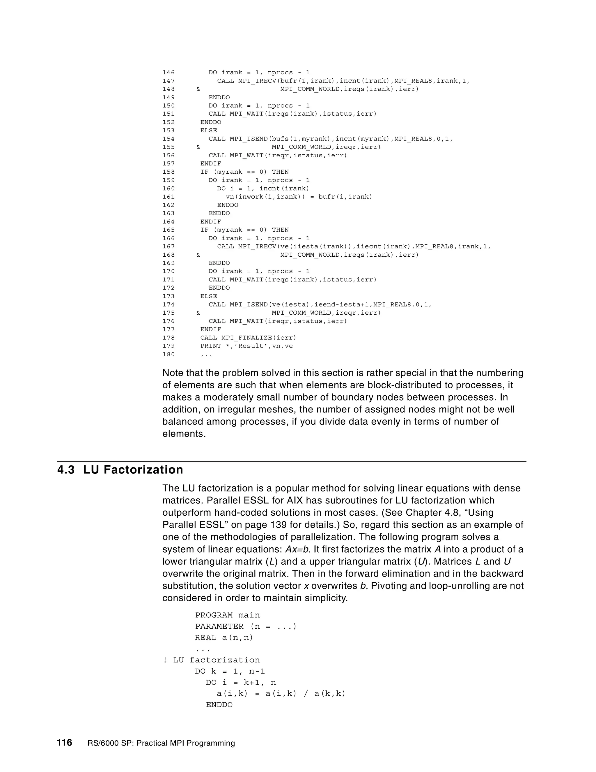 116 RS/6000 SP: Practical MPI Programming
146 DO irank = 1, nprocs - 1
147 CALL MPI_IRECV(bufr(1,irank),incnt(irank),MPI_REAL8,irank,1,
148 & MPI_COMM_WORLD,ireqs(irank),ierr)
149 ENDDO
150 DO irank = 1, nprocs - 1
151 CALL MPI_WAIT(ireqs(irank),istatus,ierr)
152 ENDDO
153 ELSE
154 CALL MPI_ISEND(bufs(1,myrank),incnt(myrank),MPI_REAL8,0,1,
155 & MPI_COMM_WORLD,ireqr,ierr)
156 CALL MPI_WAIT(ireqr,istatus,ierr)
157 ENDIF
158 IF (myrank == 0) THEN
159 DO irank = 1, nprocs - 1
160 DO i = 1, incnt(irank)
161 vn(inwork(i,irank)) = bufr(i,irank)
162 ENDDO
163 ENDDO
164 ENDIF
165 IF (myrank == 0) THEN
166 DO irank = 1, nprocs - 1
167 CALL MPI_IRECV(ve(iiesta(irank)),iiecnt(irank),MPI_REAL8,irank,1,
168 & MPI_COMM_WORLD,ireqs(irank),ierr)
169 ENDDO
170 DO irank = 1, nprocs - 1
171 CALL MPI_WAIT(ireqs(irank),istatus,ierr)
172 ENDDO
173 ELSE
174 CALL MPI_ISEND(ve(iesta),ieend-iesta+1,MPI_REAL8,0,1,
175 & MPI_COMM_WORLD,ireqr,ierr)
176 CALL MPI_WAIT(ireqr,istatus,ierr)
177 ENDIF
178 CALL MPI_FINALIZE(ierr)
179 PRINT *,’Result’,vn,ve
180 ...
Note that the problem solved in this section is rather special in that the numbering
of elements are such that when elements are block-distributed to processes, it
makes a moderately small number of boundary nodes between processes. In
addition, on irregular meshes, the number of assigned nodes might not be well
balanced among processes, if you divide data evenly in terms of number of
elements.
4.3 LU Factorization
The LU factorization is a popular method for solving linear equations with dense
matrices. Parallel ESSL for AIX has subroutines for LU factorization which
outperform hand-coded solutions in most cases. (See Chapter 4.8, “Using
Parallel ESSL” on page 139 for details.) So, regard this section as an example of
one of the methodologies of parallelization. The following program solves a
system of linear equations: Ax=b. It first factorizes the matrix A into a product of a
lower triangular matrix (L) and a upper triangular matrix (U). Matrices L and U
overwrite the original matrix. Then in the forward elimination and in the backward
substitution, the solution vector x overwrites b. Pivoting and loop-unrolling are not
considered in order to maintain simplicity.
PROGRAM main
PARAMETER (n = ...)
REAL a(n,n)
...
! LU factorization
DO k = 1, n-1
DO i = k+1, n
a(i,k) = a(i,k) / a(k,k)
ENDDO
 