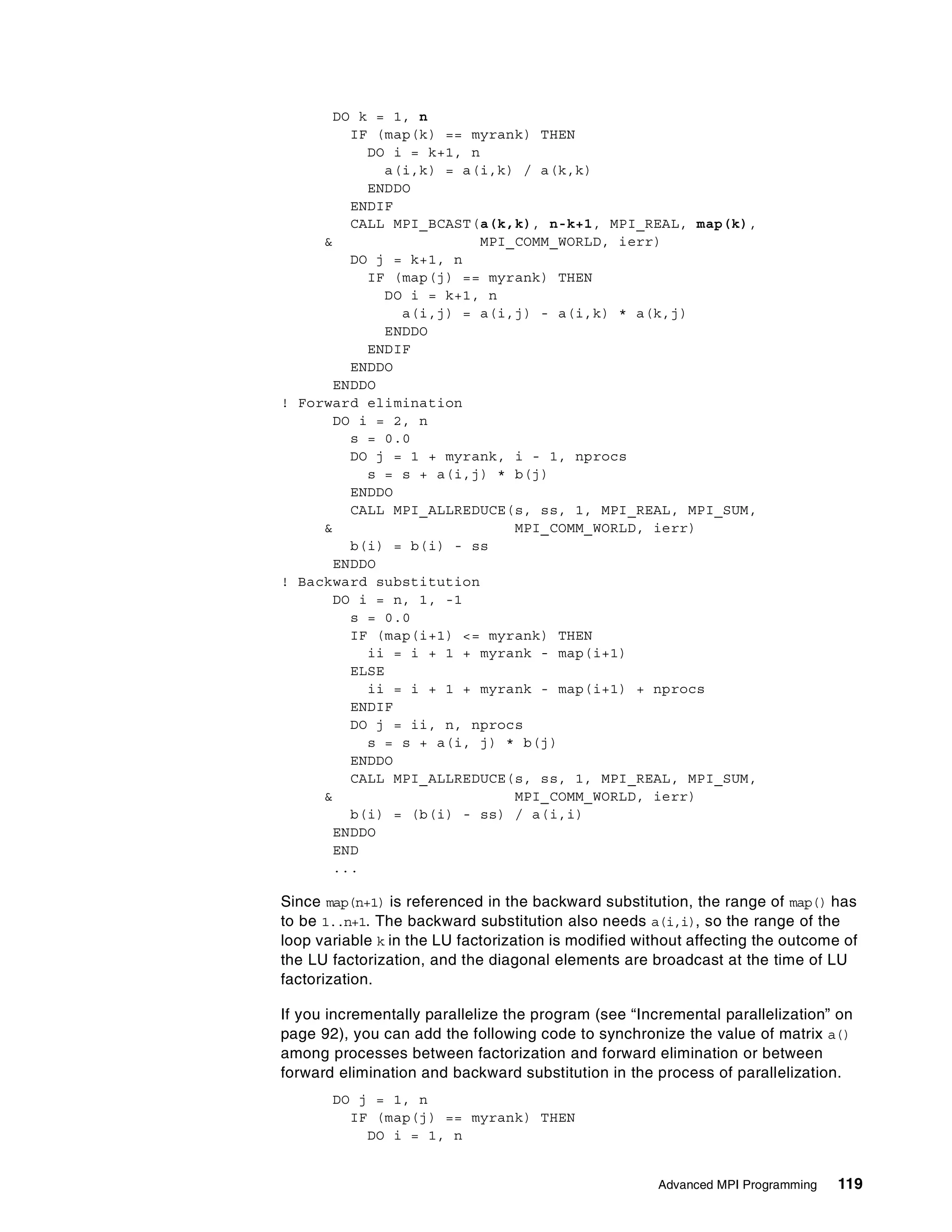 Advanced MPI Programming 119
DO k = 1, n
IF (map(k) == myrank) THEN
DO i = k+1, n
a(i,k) = a(i,k) / a(k,k)
ENDDO
ENDIF
CALL MPI_BCAST(a(k,k), n-k+1, MPI_REAL, map(k),
& MPI_COMM_WORLD, ierr)
DO j = k+1, n
IF (map(j) == myrank) THEN
DO i = k+1, n
a(i,j) = a(i,j) - a(i,k) * a(k,j)
ENDDO
ENDIF
ENDDO
ENDDO
! Forward elimination
DO i = 2, n
s = 0.0
DO j = 1 + myrank, i - 1, nprocs
s = s + a(i,j) * b(j)
ENDDO
CALL MPI_ALLREDUCE(s, ss, 1, MPI_REAL, MPI_SUM,
& MPI_COMM_WORLD, ierr)
b(i) = b(i) - ss
ENDDO
! Backward substitution
DO i = n, 1, -1
s = 0.0
IF (map(i+1) <= myrank) THEN
ii = i + 1 + myrank - map(i+1)
ELSE
ii = i + 1 + myrank - map(i+1) + nprocs
ENDIF
DO j = ii, n, nprocs
s = s + a(i, j) * b(j)
ENDDO
CALL MPI_ALLREDUCE(s, ss, 1, MPI_REAL, MPI_SUM,
& MPI_COMM_WORLD, ierr)
b(i) = (b(i) - ss) / a(i,i)
ENDDO
END
...
Since map(n+1) is referenced in the backward substitution, the range of map() has
to be 1..n+1. The backward substitution also needs a(i,i), so the range of the
loop variable k in the LU factorization is modified without affecting the outcome of
the LU factorization, and the diagonal elements are broadcast at the time of LU
factorization.
If you incrementally parallelize the program (see “Incremental parallelization” on
page 92), you can add the following code to synchronize the value of matrix a()
among processes between factorization and forward elimination or between
forward elimination and backward substitution in the process of parallelization.
DO j = 1, n
IF (map(j) == myrank) THEN
DO i = 1, n
 