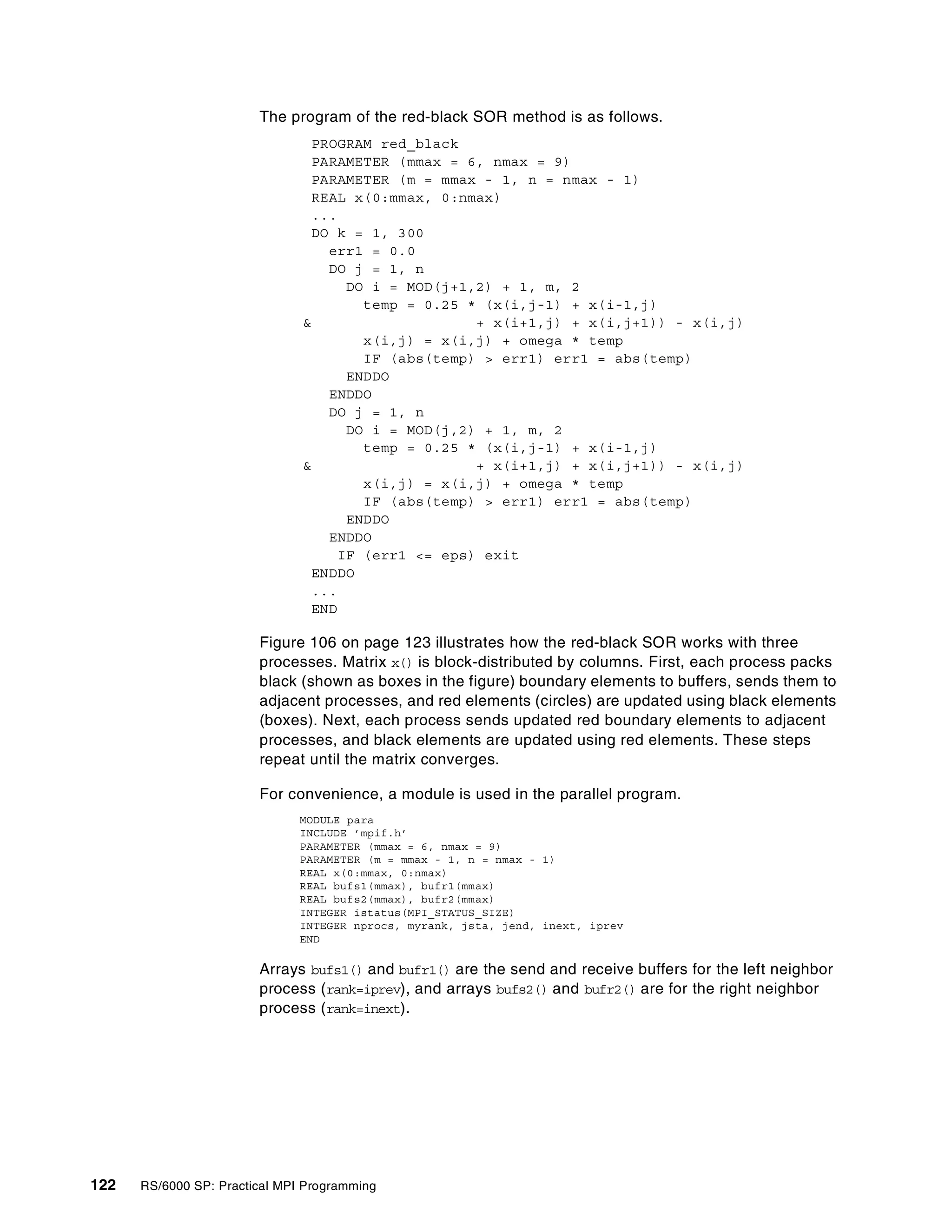 122 RS/6000 SP: Practical MPI Programming
The program of the red-black SOR method is as follows.
PROGRAM red_black
PARAMETER (mmax = 6, nmax = 9)
PARAMETER (m = mmax - 1, n = nmax - 1)
REAL x(0:mmax, 0:nmax)
...
DO k = 1, 300
err1 = 0.0
DO j = 1, n
DO i = MOD(j+1,2) + 1, m, 2
temp = 0.25 * (x(i,j-1) + x(i-1,j)
& + x(i+1,j) + x(i,j+1)) - x(i,j)
x(i,j) = x(i,j) + omega * temp
IF (abs(temp) > err1) err1 = abs(temp)
ENDDO
ENDDO
DO j = 1, n
DO i = MOD(j,2) + 1, m, 2
temp = 0.25 * (x(i,j-1) + x(i-1,j)
& + x(i+1,j) + x(i,j+1)) - x(i,j)
x(i,j) = x(i,j) + omega * temp
IF (abs(temp) > err1) err1 = abs(temp)
ENDDO
ENDDO
IF (err1 <= eps) exit
ENDDO
...
END
Figure 106 on page 123 illustrates how the red-black SOR works with three
processes. Matrix x() is block-distributed by columns. First, each process packs
black (shown as boxes in the figure) boundary elements to buffers, sends them to
adjacent processes, and red elements (circles) are updated using black elements
(boxes). Next, each process sends updated red boundary elements to adjacent
processes, and black elements are updated using red elements. These steps
repeat until the matrix converges.
For convenience, a module is used in the parallel program.
MODULE para
INCLUDE ’mpif.h’
PARAMETER (mmax = 6, nmax = 9)
PARAMETER (m = mmax - 1, n = nmax - 1)
REAL x(0:mmax, 0:nmax)
REAL bufs1(mmax), bufr1(mmax)
REAL bufs2(mmax), bufr2(mmax)
INTEGER istatus(MPI_STATUS_SIZE)
INTEGER nprocs, myrank, jsta, jend, inext, iprev
END
Arrays bufs1() and bufr1() are the send and receive buffers for the left neighbor
process (rank=iprev), and arrays bufs2() and bufr2() are for the right neighbor
process (rank=inext).
 
