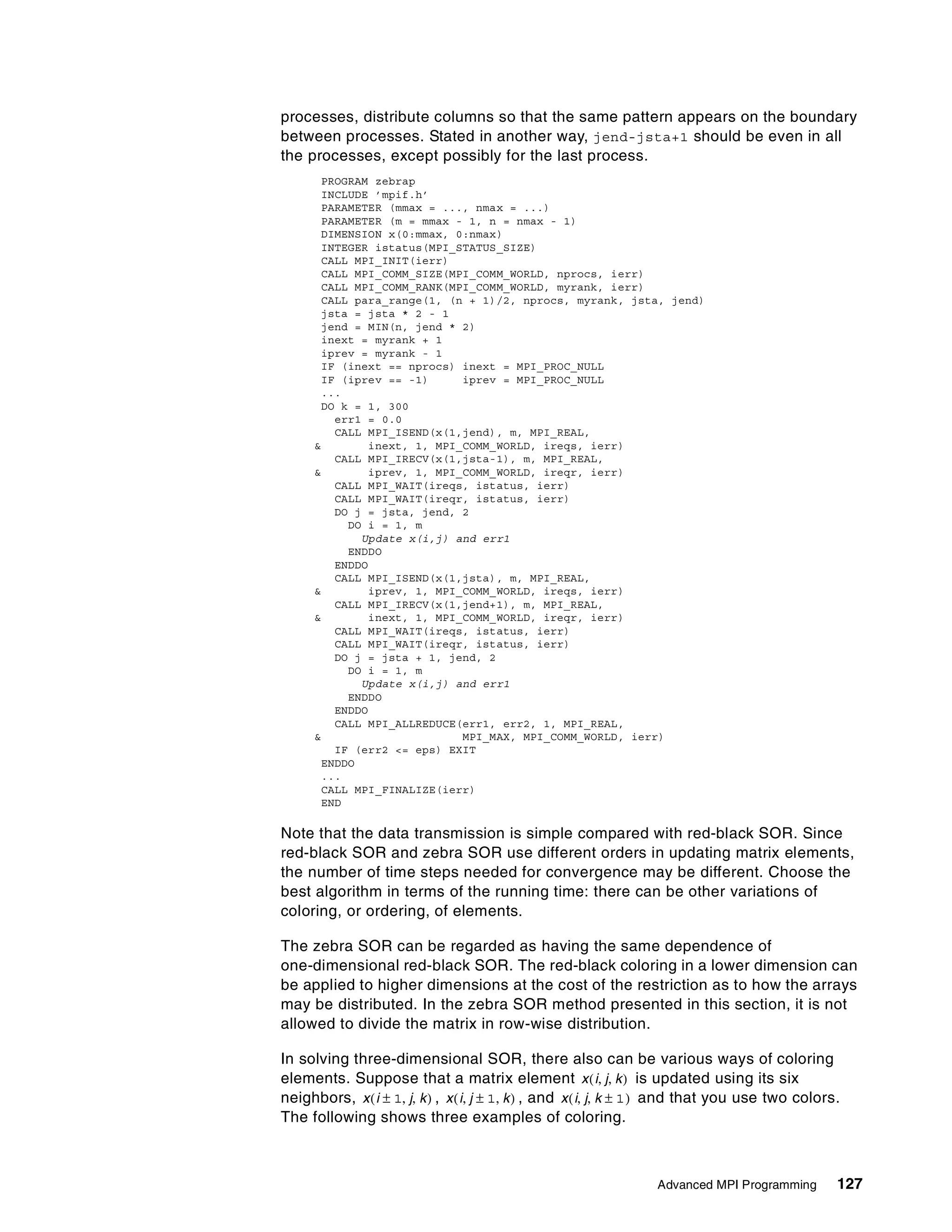 Advanced MPI Programming 127
processes, distribute columns so that the same pattern appears on the boundary
between processes. Stated in another way, jend-jsta+1 should be even in all
the processes, except possibly for the last process.
PROGRAM zebrap
INCLUDE ’mpif.h’
PARAMETER (mmax = ..., nmax = ...)
PARAMETER (m = mmax - 1, n = nmax - 1)
DIMENSION x(0:mmax, 0:nmax)
INTEGER istatus(MPI_STATUS_SIZE)
CALL MPI_INIT(ierr)
CALL MPI_COMM_SIZE(MPI_COMM_WORLD, nprocs, ierr)
CALL MPI_COMM_RANK(MPI_COMM_WORLD, myrank, ierr)
CALL para_range(1, (n + 1)/2, nprocs, myrank, jsta, jend)
jsta = jsta * 2 - 1
jend = MIN(n, jend * 2)
inext = myrank + 1
iprev = myrank - 1
IF (inext == nprocs) inext = MPI_PROC_NULL
IF (iprev == -1) iprev = MPI_PROC_NULL
...
DO k = 1, 300
err1 = 0.0
CALL MPI_ISEND(x(1,jend), m, MPI_REAL,
& inext, 1, MPI_COMM_WORLD, ireqs, ierr)
CALL MPI_IRECV(x(1,jsta-1), m, MPI_REAL,
& iprev, 1, MPI_COMM_WORLD, ireqr, ierr)
CALL MPI_WAIT(ireqs, istatus, ierr)
CALL MPI_WAIT(ireqr, istatus, ierr)
DO j = jsta, jend, 2
DO i = 1, m
Update x(i,j) and err1
ENDDO
ENDDO
CALL MPI_ISEND(x(1,jsta), m, MPI_REAL,
& iprev, 1, MPI_COMM_WORLD, ireqs, ierr)
CALL MPI_IRECV(x(1,jend+1), m, MPI_REAL,
& inext, 1, MPI_COMM_WORLD, ireqr, ierr)
CALL MPI_WAIT(ireqs, istatus, ierr)
CALL MPI_WAIT(ireqr, istatus, ierr)
DO j = jsta + 1, jend, 2
DO i = 1, m
Update x(i,j) and err1
ENDDO
ENDDO
CALL MPI_ALLREDUCE(err1, err2, 1, MPI_REAL,
& MPI_MAX, MPI_COMM_WORLD, ierr)
IF (err2 <= eps) EXIT
ENDDO
...
CALL MPI_FINALIZE(ierr)
END
Note that the data transmission is simple compared with red-black SOR. Since
red-black SOR and zebra SOR use different orders in updating matrix elements,
the number of time steps needed for convergence may be different. Choose the
best algorithm in terms of the running time: there can be other variations of
coloring, or ordering, of elements.
The zebra SOR can be regarded as having the same dependence of
one-dimensional red-black SOR. The red-black coloring in a lower dimension can
be applied to higher dimensions at the cost of the restriction as to how the arrays
may be distributed. In the zebra SOR method presented in this section, it is not
allowed to divide the matrix in row-wise distribution.
In solving three-dimensional SOR, there also can be various ways of coloring
elements. Suppose that a matrix element is updated using its six
neighbors, , , and and that you use two colors.
The following shows three examples of coloring.
x i j k, ,( )
x i 1± j k, ,( ) x i j 1± k, ,( ) x i j k 1±, ,( )
 