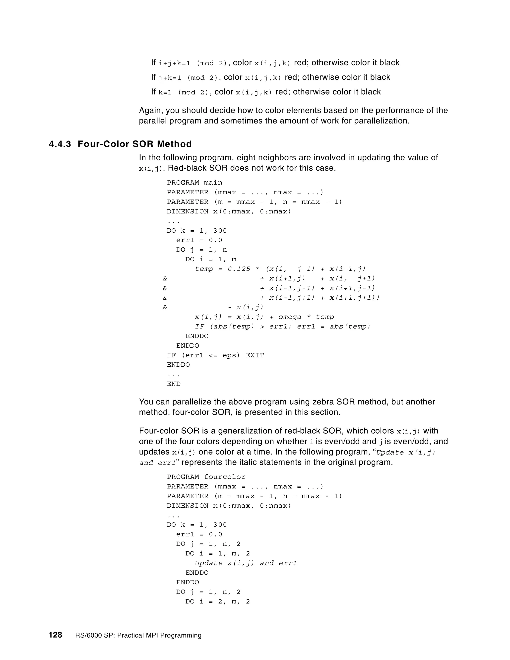 128 RS/6000 SP: Practical MPI Programming
If i+j+k=1 (mod 2), color x(i,j,k) red; otherwise color it black
If j+k=1 (mod 2), color x(i,j,k) red; otherwise color it black
If k=1 (mod 2), color x(i,j,k) red; otherwise color it black
Again, you should decide how to color elements based on the performance of the
parallel program and sometimes the amount of work for parallelization.
4.4.3 Four-Color SOR Method
In the following program, eight neighbors are involved in updating the value of
x(i,j). Red-black SOR does not work for this case.
PROGRAM main
PARAMETER (mmax = ..., nmax = ...)
PARAMETER (m = mmax - 1, n = nmax - 1)
DIMENSION x(0:mmax, 0:nmax)
...
DO k = 1, 300
err1 = 0.0
DO j = 1, n
DO i = 1, m
temp = 0.125 * (x(i, j-1) + x(i-1,j)
& + x(i+1,j) + x(i, j+1)
& + x(i-1,j-1) + x(i+1,j-1)
& + x(i-1,j+1) + x(i+1,j+1))
& - x(i,j)
x(i,j) = x(i,j) + omega * temp
IF (abs(temp) > err1) err1 = abs(temp)
ENDDO
ENDDO
IF (err1 <= eps) EXIT
ENDDO
...
END
You can parallelize the above program using zebra SOR method, but another
method, four-color SOR, is presented in this section.
Four-color SOR is a generalization of red-black SOR, which colors x(i,j) with
one of the four colors depending on whether i is even/odd and j is even/odd, and
updates x(i,j) one color at a time. In the following program, “Update x(i,j)
and err1” represents the italic statements in the original program.
PROGRAM fourcolor
PARAMETER (mmax = ..., nmax = ...)
PARAMETER (m = mmax - 1, n = nmax - 1)
DIMENSION x(0:mmax, 0:nmax)
...
DO k = 1, 300
err1 = 0.0
DO j = 1, n, 2
DO i = 1, m, 2
Update x(i,j) and err1
ENDDO
ENDDO
DO j = 1, n, 2
DO i = 2, m, 2
 