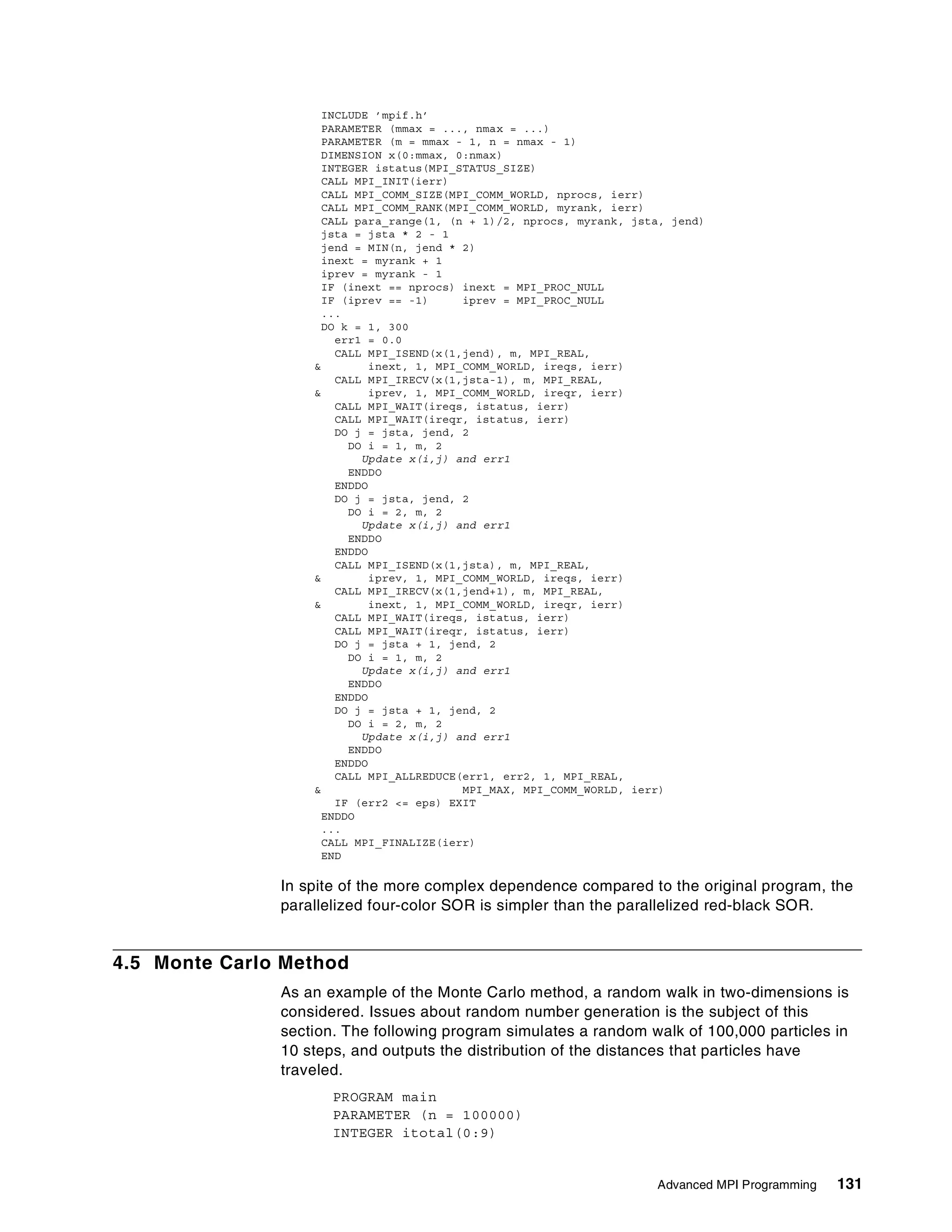 Advanced MPI Programming 131
INCLUDE ’mpif.h’
PARAMETER (mmax = ..., nmax = ...)
PARAMETER (m = mmax - 1, n = nmax - 1)
DIMENSION x(0:mmax, 0:nmax)
INTEGER istatus(MPI_STATUS_SIZE)
CALL MPI_INIT(ierr)
CALL MPI_COMM_SIZE(MPI_COMM_WORLD, nprocs, ierr)
CALL MPI_COMM_RANK(MPI_COMM_WORLD, myrank, ierr)
CALL para_range(1, (n + 1)/2, nprocs, myrank, jsta, jend)
jsta = jsta * 2 - 1
jend = MIN(n, jend * 2)
inext = myrank + 1
iprev = myrank - 1
IF (inext == nprocs) inext = MPI_PROC_NULL
IF (iprev == -1) iprev = MPI_PROC_NULL
...
DO k = 1, 300
err1 = 0.0
CALL MPI_ISEND(x(1,jend), m, MPI_REAL,
& inext, 1, MPI_COMM_WORLD, ireqs, ierr)
CALL MPI_IRECV(x(1,jsta-1), m, MPI_REAL,
& iprev, 1, MPI_COMM_WORLD, ireqr, ierr)
CALL MPI_WAIT(ireqs, istatus, ierr)
CALL MPI_WAIT(ireqr, istatus, ierr)
DO j = jsta, jend, 2
DO i = 1, m, 2
Update x(i,j) and err1
ENDDO
ENDDO
DO j = jsta, jend, 2
DO i = 2, m, 2
Update x(i,j) and err1
ENDDO
ENDDO
CALL MPI_ISEND(x(1,jsta), m, MPI_REAL,
& iprev, 1, MPI_COMM_WORLD, ireqs, ierr)
CALL MPI_IRECV(x(1,jend+1), m, MPI_REAL,
& inext, 1, MPI_COMM_WORLD, ireqr, ierr)
CALL MPI_WAIT(ireqs, istatus, ierr)
CALL MPI_WAIT(ireqr, istatus, ierr)
DO j = jsta + 1, jend, 2
DO i = 1, m, 2
Update x(i,j) and err1
ENDDO
ENDDO
DO j = jsta + 1, jend, 2
DO i = 2, m, 2
Update x(i,j) and err1
ENDDO
ENDDO
CALL MPI_ALLREDUCE(err1, err2, 1, MPI_REAL,
& MPI_MAX, MPI_COMM_WORLD, ierr)
IF (err2 <= eps) EXIT
ENDDO
...
CALL MPI_FINALIZE(ierr)
END
In spite of the more complex dependence compared to the original program, the
parallelized four-color SOR is simpler than the parallelized red-black SOR.
4.5 Monte Carlo Method
As an example of the Monte Carlo method, a random walk in two-dimensions is
considered. Issues about random number generation is the subject of this
section. The following program simulates a random walk of 100,000 particles in
10 steps, and outputs the distribution of the distances that particles have
traveled.
PROGRAM main
PARAMETER (n = 100000)
INTEGER itotal(0:9)
 
