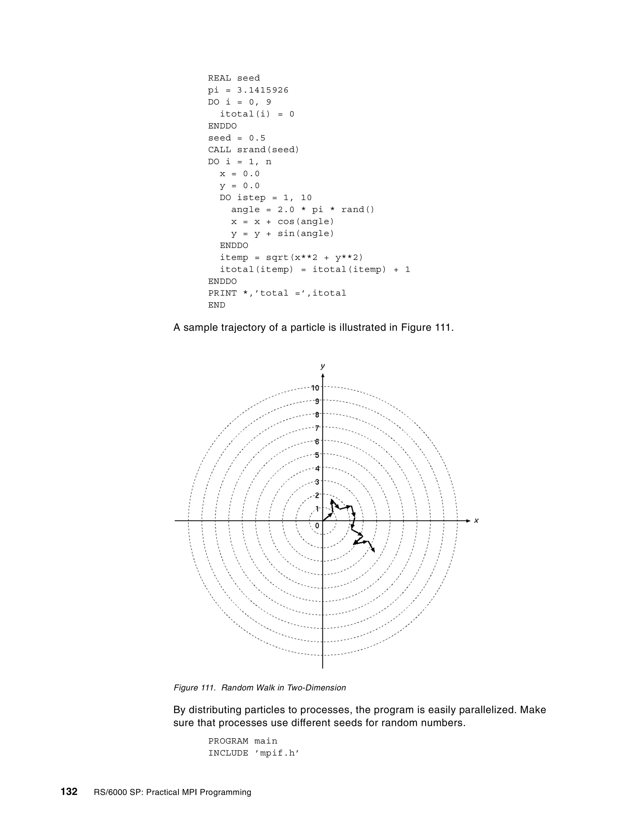 132 RS/6000 SP: Practical MPI Programming
REAL seed
pi = 3.1415926
DO i = 0, 9
itotal(i) = 0
ENDDO
seed = 0.5
CALL srand(seed)
DO i = 1, n
x = 0.0
y = 0.0
DO istep = 1, 10
angle = 2.0 * pi * rand()
x = x + cos(angle)
y = y + sin(angle)
ENDDO
itemp = sqrt(x**2 + y**2)
itotal(itemp) = itotal(itemp) + 1
ENDDO
PRINT *,’total =’,itotal
END
A sample trajectory of a particle is illustrated in Figure 111.
Figure 111. Random Walk in Two-Dimension
By distributing particles to processes, the program is easily parallelized. Make
sure that processes use different seeds for random numbers.
PROGRAM main
INCLUDE ’mpif.h’
 