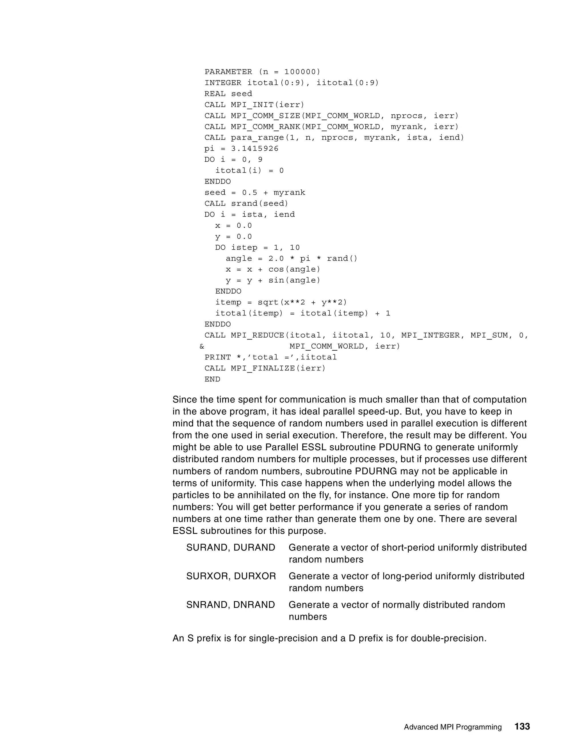 Advanced MPI Programming 133
PARAMETER (n = 100000)
INTEGER itotal(0:9), iitotal(0:9)
REAL seed
CALL MPI_INIT(ierr)
CALL MPI_COMM_SIZE(MPI_COMM_WORLD, nprocs, ierr)
CALL MPI_COMM_RANK(MPI_COMM_WORLD, myrank, ierr)
CALL para_range(1, n, nprocs, myrank, ista, iend)
pi = 3.1415926
DO i = 0, 9
itotal(i) = 0
ENDDO
seed = 0.5 + myrank
CALL srand(seed)
DO i = ista, iend
x = 0.0
y = 0.0
DO istep = 1, 10
angle = 2.0 * pi * rand()
x = x + cos(angle)
y = y + sin(angle)
ENDDO
itemp = sqrt(x**2 + y**2)
itotal(itemp) = itotal(itemp) + 1
ENDDO
CALL MPI_REDUCE(itotal, iitotal, 10, MPI_INTEGER, MPI_SUM, 0,
& MPI_COMM_WORLD, ierr)
PRINT *,’total =’,iitotal
CALL MPI_FINALIZE(ierr)
END
Since the time spent for communication is much smaller than that of computation
in the above program, it has ideal parallel speed-up. But, you have to keep in
mind that the sequence of random numbers used in parallel execution is different
from the one used in serial execution. Therefore, the result may be different. You
might be able to use Parallel ESSL subroutine PDURNG to generate uniformly
distributed random numbers for multiple processes, but if processes use different
numbers of random numbers, subroutine PDURNG may not be applicable in
terms of uniformity. This case happens when the underlying model allows the
particles to be annihilated on the fly, for instance. One more tip for random
numbers: You will get better performance if you generate a series of random
numbers at one time rather than generate them one by one. There are several
ESSL subroutines for this purpose.
SURAND, DURAND Generate a vector of short-period uniformly distributed
random numbers
SURXOR, DURXOR Generate a vector of long-period uniformly distributed
random numbers
SNRAND, DNRAND Generate a vector of normally distributed random
numbers
An S prefix is for single-precision and a D prefix is for double-precision.
 