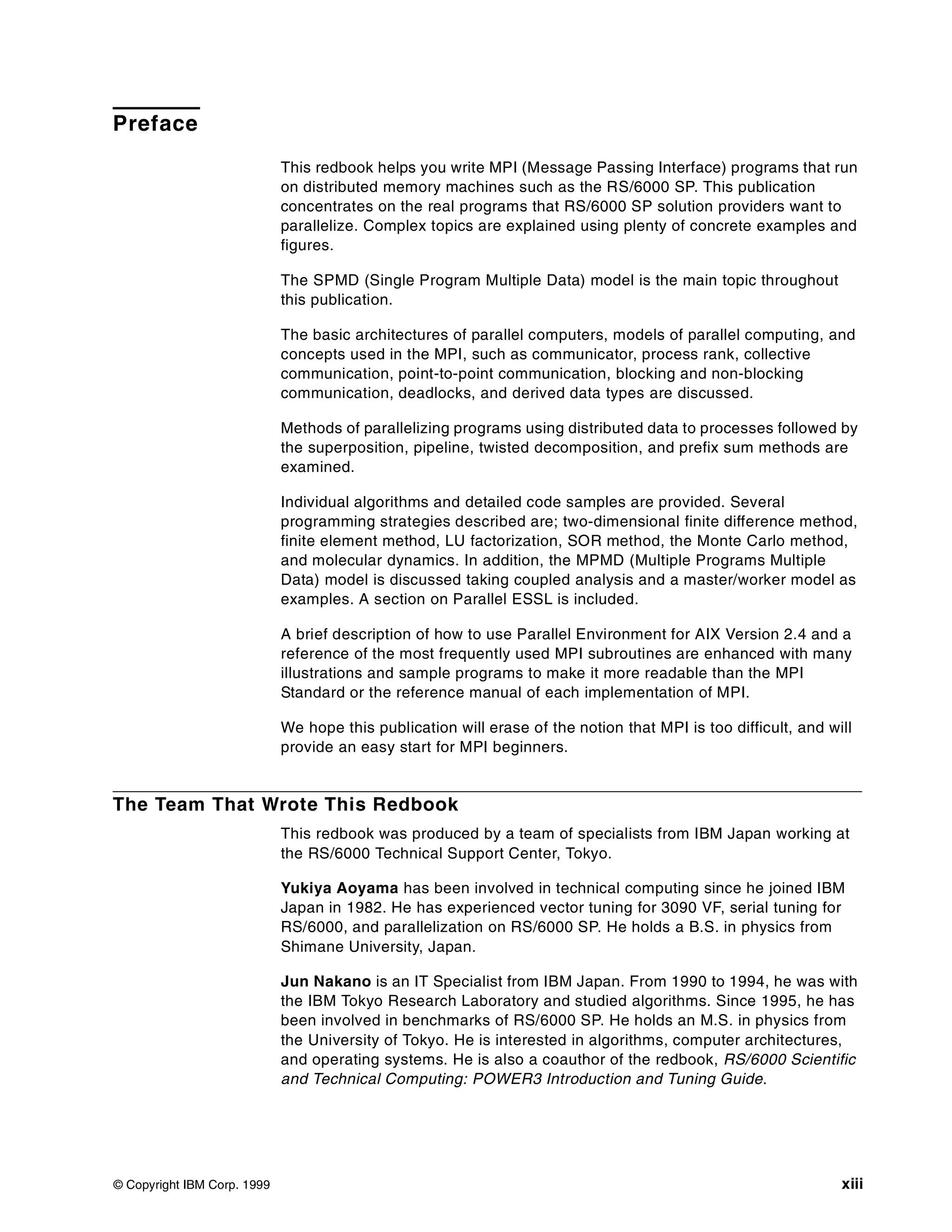 © Copyright IBM Corp. 1999 xiii
Preface
This redbook helps you write MPI (Message Passing Interface) programs that run
on distributed memory machines such as the RS/6000 SP. This publication
concentrates on the real programs that RS/6000 SP solution providers want to
parallelize. Complex topics are explained using plenty of concrete examples and
figures.
The SPMD (Single Program Multiple Data) model is the main topic throughout
this publication.
The basic architectures of parallel computers, models of parallel computing, and
concepts used in the MPI, such as communicator, process rank, collective
communication, point-to-point communication, blocking and non-blocking
communication, deadlocks, and derived data types are discussed.
Methods of parallelizing programs using distributed data to processes followed by
the superposition, pipeline, twisted decomposition, and prefix sum methods are
examined.
Individual algorithms and detailed code samples are provided. Several
programming strategies described are; two-dimensional finite difference method,
finite element method, LU factorization, SOR method, the Monte Carlo method,
and molecular dynamics. In addition, the MPMD (Multiple Programs Multiple
Data) model is discussed taking coupled analysis and a master/worker model as
examples. A section on Parallel ESSL is included.
A brief description of how to use Parallel Environment for AIX Version 2.4 and a
reference of the most frequently used MPI subroutines are enhanced with many
illustrations and sample programs to make it more readable than the MPI
Standard or the reference manual of each implementation of MPI.
We hope this publication will erase of the notion that MPI is too difficult, and will
provide an easy start for MPI beginners.
The Team That Wrote This Redbook
This redbook was produced by a team of specialists from IBM Japan working at
the RS/6000 Technical Support Center, Tokyo.
Yukiya Aoyama has been involved in technical computing since he joined IBM
Japan in 1982. He has experienced vector tuning for 3090 VF, serial tuning for
RS/6000, and parallelization on RS/6000 SP. He holds a B.S. in physics from
Shimane University, Japan.
Jun Nakano is an IT Specialist from IBM Japan. From 1990 to 1994, he was with
the IBM Tokyo Research Laboratory and studied algorithms. Since 1995, he has
been involved in benchmarks of RS/6000 SP. He holds an M.S. in physics from
the University of Tokyo. He is interested in algorithms, computer architectures,
and operating systems. He is also a coauthor of the redbook, RS/6000 Scientific
and Technical Computing: POWER3 Introduction and Tuning Guide.
 