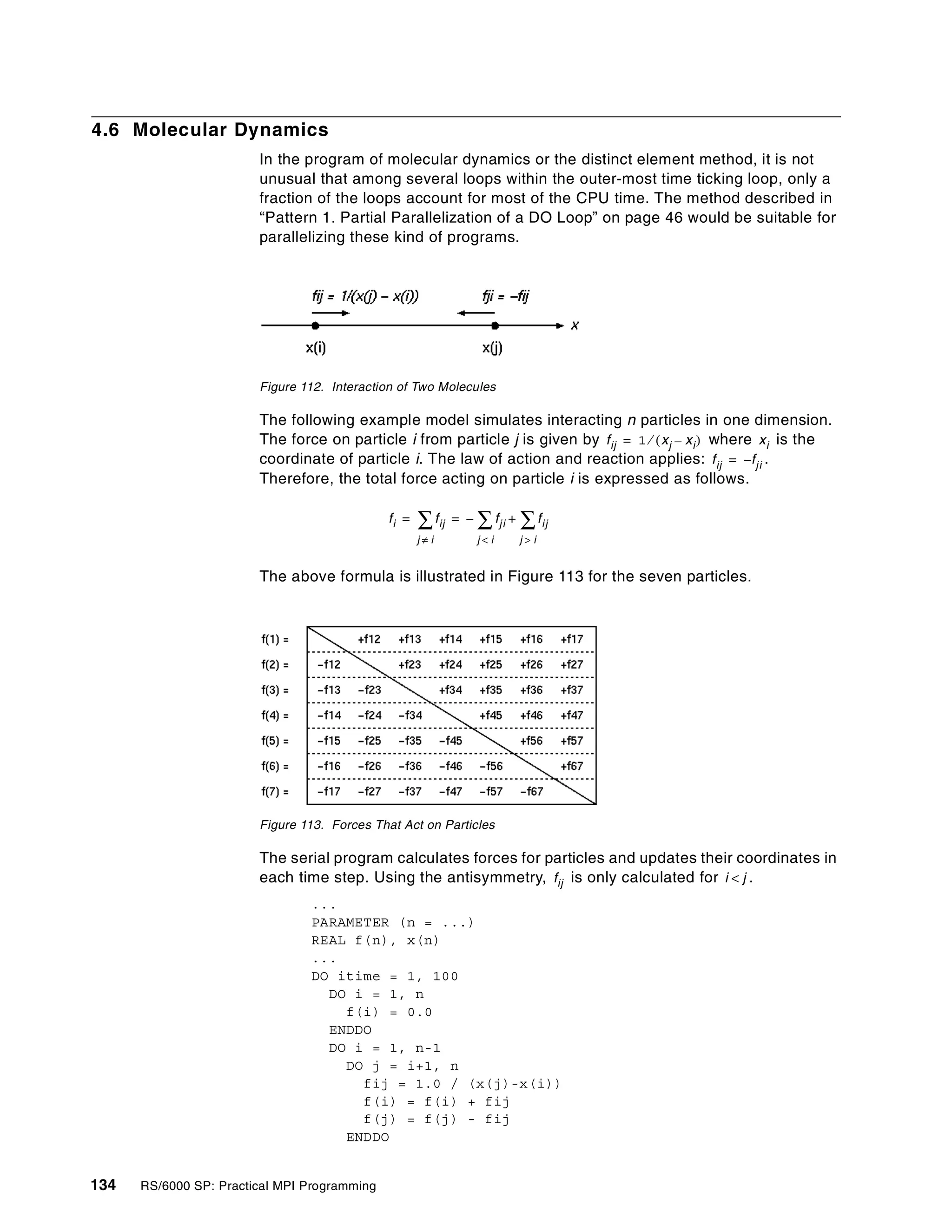 134 RS/6000 SP: Practical MPI Programming
4.6 Molecular Dynamics
In the program of molecular dynamics or the distinct element method, it is not
unusual that among several loops within the outer-most time ticking loop, only a
fraction of the loops account for most of the CPU time. The method described in
“Pattern 1. Partial Parallelization of a DO Loop” on page 46 would be suitable for
parallelizing these kind of programs.
Figure 112. Interaction of Two Molecules
The following example model simulates interacting n particles in one dimension.
The force on particle i from particle j is given by where is the
coordinate of particle i. The law of action and reaction applies: .
Therefore, the total force acting on particle i is expressed as follows.
The above formula is illustrated in Figure 113 for the seven particles.
Figure 113. Forces That Act on Particles
The serial program calculates forces for particles and updates their coordinates in
each time step. Using the antisymmetry, is only calculated for .
...
PARAMETER (n = ...)
REAL f(n), x(n)
...
DO itime = 1, 100
DO i = 1, n
f(i) = 0.0
ENDDO
DO i = 1, n-1
DO j = i+1, n
fij = 1.0 / (x(j)-x(i))
f(i) = f(i) + fij
f(j) = f(j) - fij
ENDDO
fij 1 xj xi–( )⁄= xi
fij f– ji=
fi fij
j i≠
∑ fji
j i<
∑– fij
j i>
∑+= =
fij i j<
 