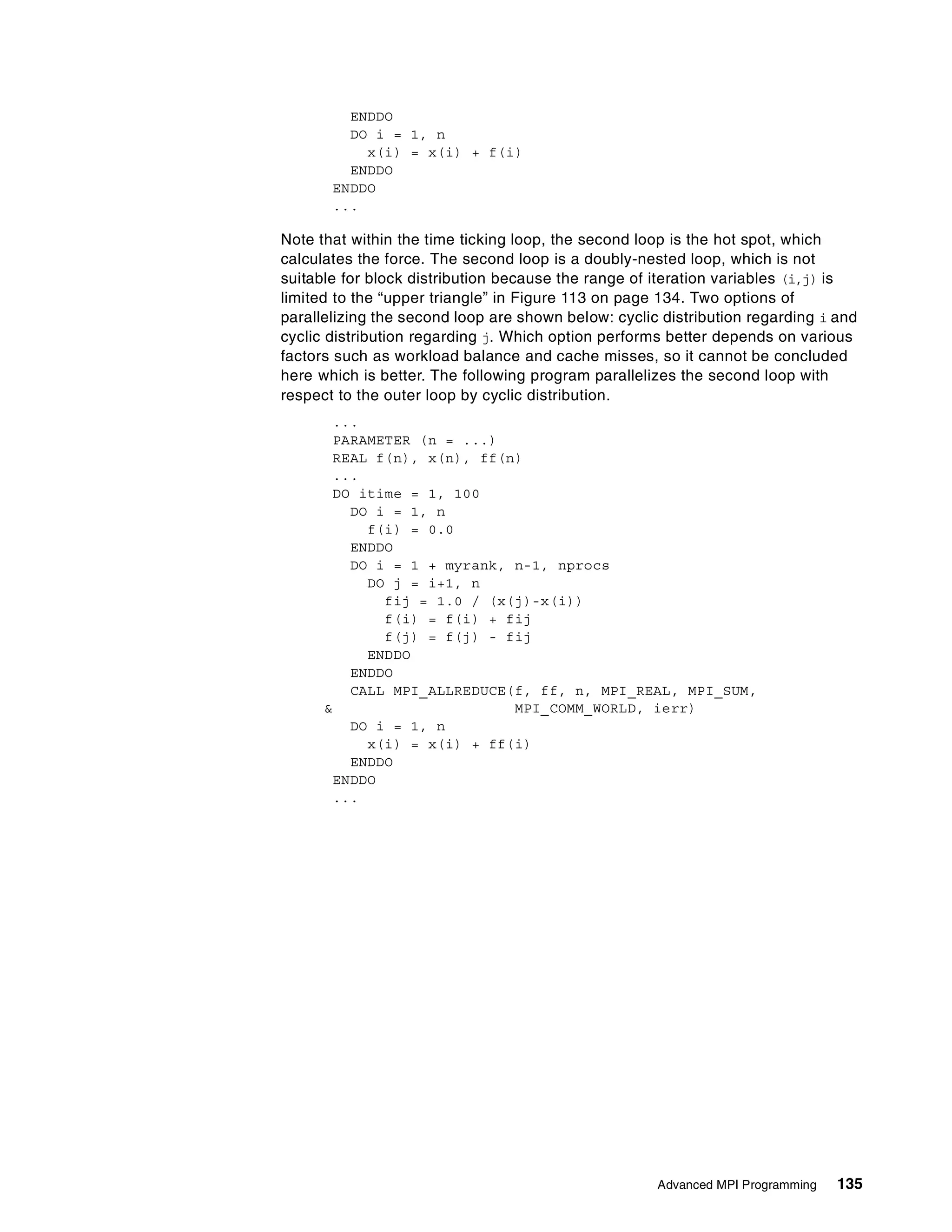 Advanced MPI Programming 135
ENDDO
DO i = 1, n
x(i) = x(i) + f(i)
ENDDO
ENDDO
...
Note that within the time ticking loop, the second loop is the hot spot, which
calculates the force. The second loop is a doubly-nested loop, which is not
suitable for block distribution because the range of iteration variables (i,j) is
limited to the “upper triangle” in Figure 113 on page 134. Two options of
parallelizing the second loop are shown below: cyclic distribution regarding i and
cyclic distribution regarding j. Which option performs better depends on various
factors such as workload balance and cache misses, so it cannot be concluded
here which is better. The following program parallelizes the second loop with
respect to the outer loop by cyclic distribution.
...
PARAMETER (n = ...)
REAL f(n), x(n), ff(n)
...
DO itime = 1, 100
DO i = 1, n
f(i) = 0.0
ENDDO
DO i = 1 + myrank, n-1, nprocs
DO j = i+1, n
fij = 1.0 / (x(j)-x(i))
f(i) = f(i) + fij
f(j) = f(j) - fij
ENDDO
ENDDO
CALL MPI_ALLREDUCE(f, ff, n, MPI_REAL, MPI_SUM,
& MPI_COMM_WORLD, ierr)
DO i = 1, n
x(i) = x(i) + ff(i)
ENDDO
ENDDO
...
 