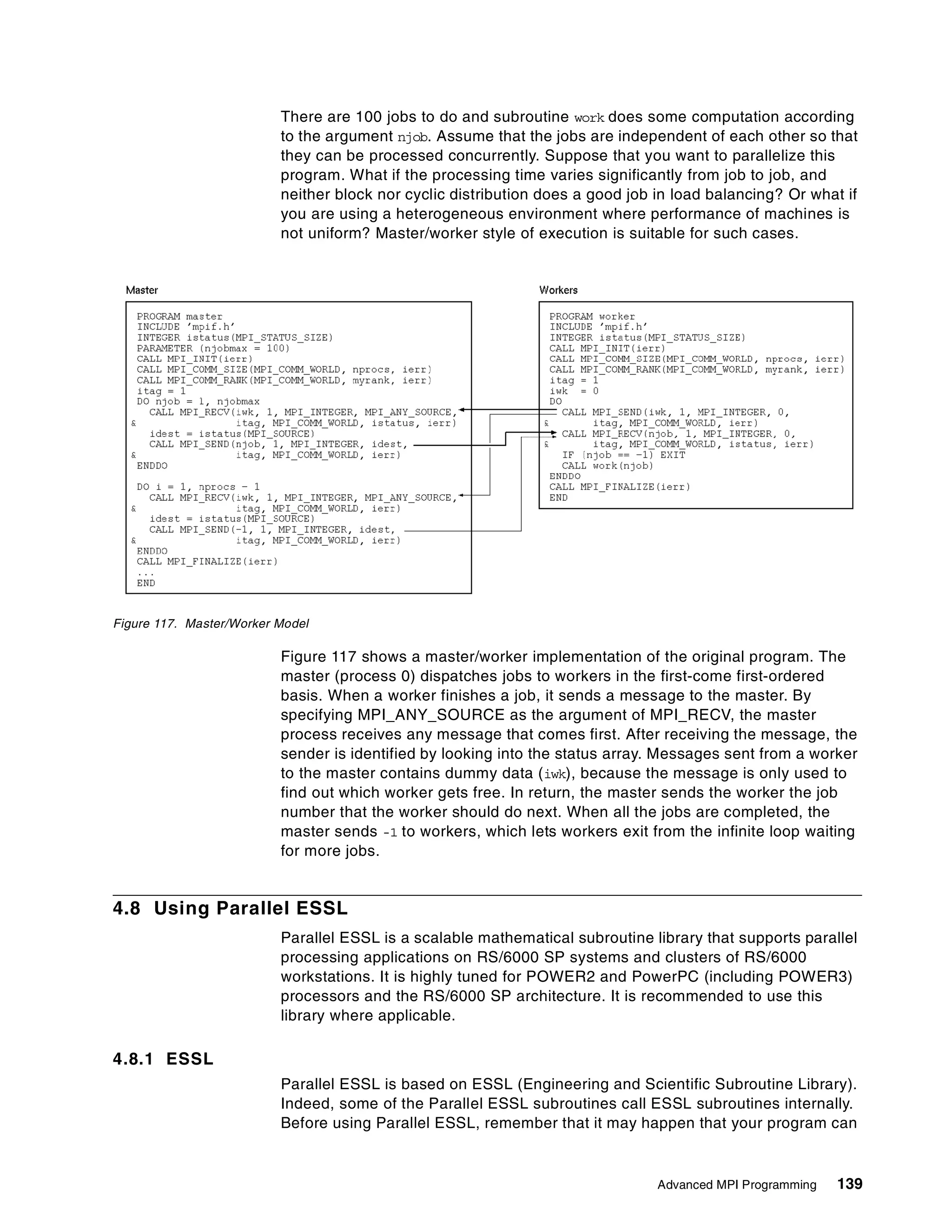 Advanced MPI Programming 139
There are 100 jobs to do and subroutine work does some computation according
to the argument njob. Assume that the jobs are independent of each other so that
they can be processed concurrently. Suppose that you want to parallelize this
program. What if the processing time varies significantly from job to job, and
neither block nor cyclic distribution does a good job in load balancing? Or what if
you are using a heterogeneous environment where performance of machines is
not uniform? Master/worker style of execution is suitable for such cases.
Figure 117. Master/Worker Model
Figure 117 shows a master/worker implementation of the original program. The
master (process 0) dispatches jobs to workers in the first-come first-ordered
basis. When a worker finishes a job, it sends a message to the master. By
specifying MPI_ANY_SOURCE as the argument of MPI_RECV, the master
process receives any message that comes first. After receiving the message, the
sender is identified by looking into the status array. Messages sent from a worker
to the master contains dummy data (iwk), because the message is only used to
find out which worker gets free. In return, the master sends the worker the job
number that the worker should do next. When all the jobs are completed, the
master sends -1 to workers, which lets workers exit from the infinite loop waiting
for more jobs.
4.8 Using Parallel ESSL
Parallel ESSL is a scalable mathematical subroutine library that supports parallel
processing applications on RS/6000 SP systems and clusters of RS/6000
workstations. It is highly tuned for POWER2 and PowerPC (including POWER3)
processors and the RS/6000 SP architecture. It is recommended to use this
library where applicable.
4.8.1 ESSL
Parallel ESSL is based on ESSL (Engineering and Scientific Subroutine Library).
Indeed, some of the Parallel ESSL subroutines call ESSL subroutines internally.
Before using Parallel ESSL, remember that it may happen that your program can
 