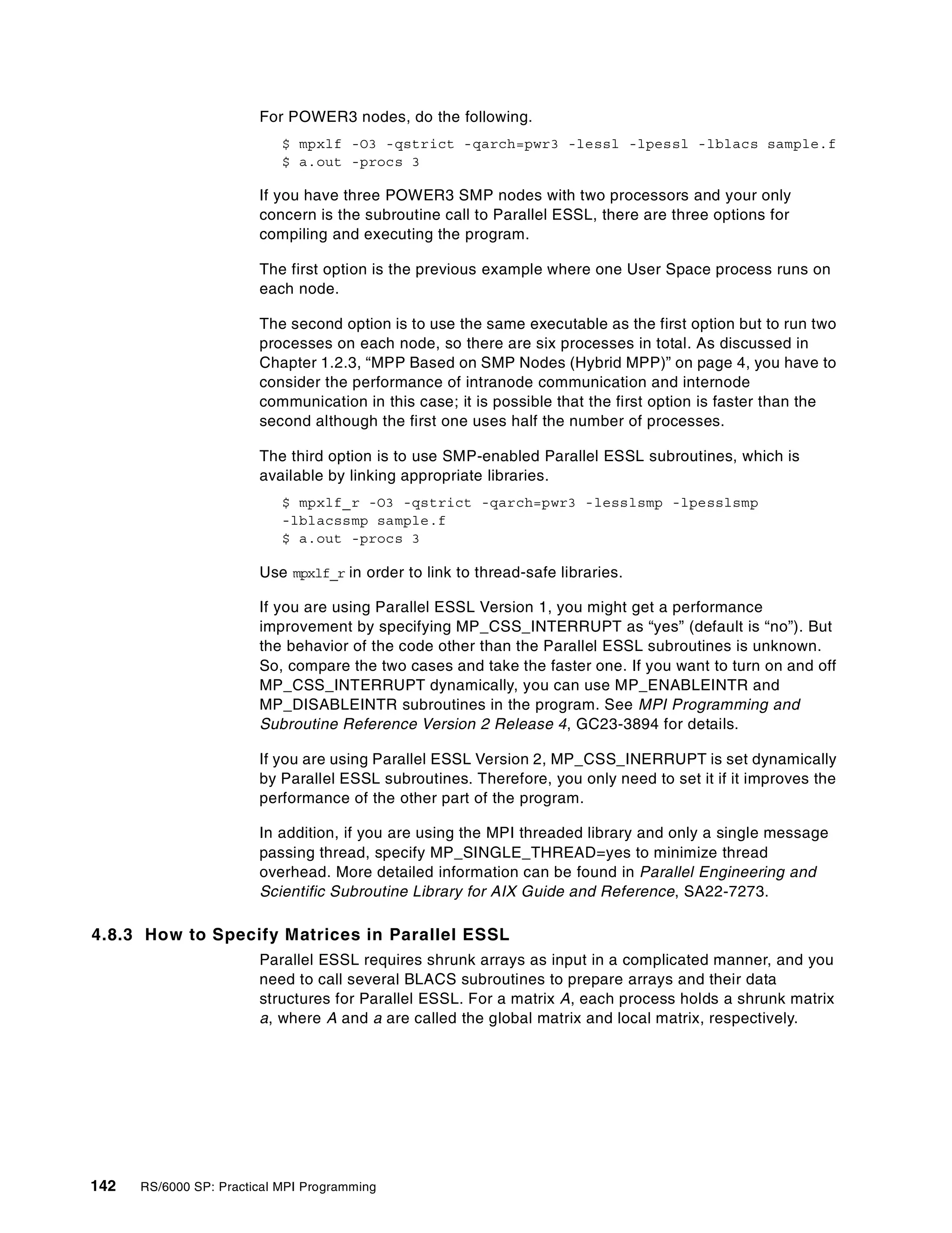 142 RS/6000 SP: Practical MPI Programming
For POWER3 nodes, do the following.
$ mpxlf -O3 -qstrict -qarch=pwr3 -lessl -lpessl -lblacs sample.f
$ a.out -procs 3
If you have three POWER3 SMP nodes with two processors and your only
concern is the subroutine call to Parallel ESSL, there are three options for
compiling and executing the program.
The first option is the previous example where one User Space process runs on
each node.
The second option is to use the same executable as the first option but to run two
processes on each node, so there are six processes in total. As discussed in
Chapter 1.2.3, “MPP Based on SMP Nodes (Hybrid MPP)” on page 4, you have to
consider the performance of intranode communication and internode
communication in this case; it is possible that the first option is faster than the
second although the first one uses half the number of processes.
The third option is to use SMP-enabled Parallel ESSL subroutines, which is
available by linking appropriate libraries.
$ mpxlf_r -O3 -qstrict -qarch=pwr3 -lesslsmp -lpesslsmp
-lblacssmp sample.f
$ a.out -procs 3
Use mpxlf_r in order to link to thread-safe libraries.
If you are using Parallel ESSL Version 1, you might get a performance
improvement by specifying MP_CSS_INTERRUPT as “yes” (default is “no”). But
the behavior of the code other than the Parallel ESSL subroutines is unknown.
So, compare the two cases and take the faster one. If you want to turn on and off
MP_CSS_INTERRUPT dynamically, you can use MP_ENABLEINTR and
MP_DISABLEINTR subroutines in the program. See MPI Programming and
Subroutine Reference Version 2 Release 4, GC23-3894 for details.
If you are using Parallel ESSL Version 2, MP_CSS_INERRUPT is set dynamically
by Parallel ESSL subroutines. Therefore, you only need to set it if it improves the
performance of the other part of the program.
In addition, if you are using the MPI threaded library and only a single message
passing thread, specify MP_SINGLE_THREAD=yes to minimize thread
overhead. More detailed information can be found in Parallel Engineering and
Scientific Subroutine Library for AIX Guide and Reference, SA22-7273.
4.8.3 How to Specify Matrices in Parallel ESSL
Parallel ESSL requires shrunk arrays as input in a complicated manner, and you
need to call several BLACS subroutines to prepare arrays and their data
structures for Parallel ESSL. For a matrix A, each process holds a shrunk matrix
a, where A and a are called the global matrix and local matrix, respectively.
 