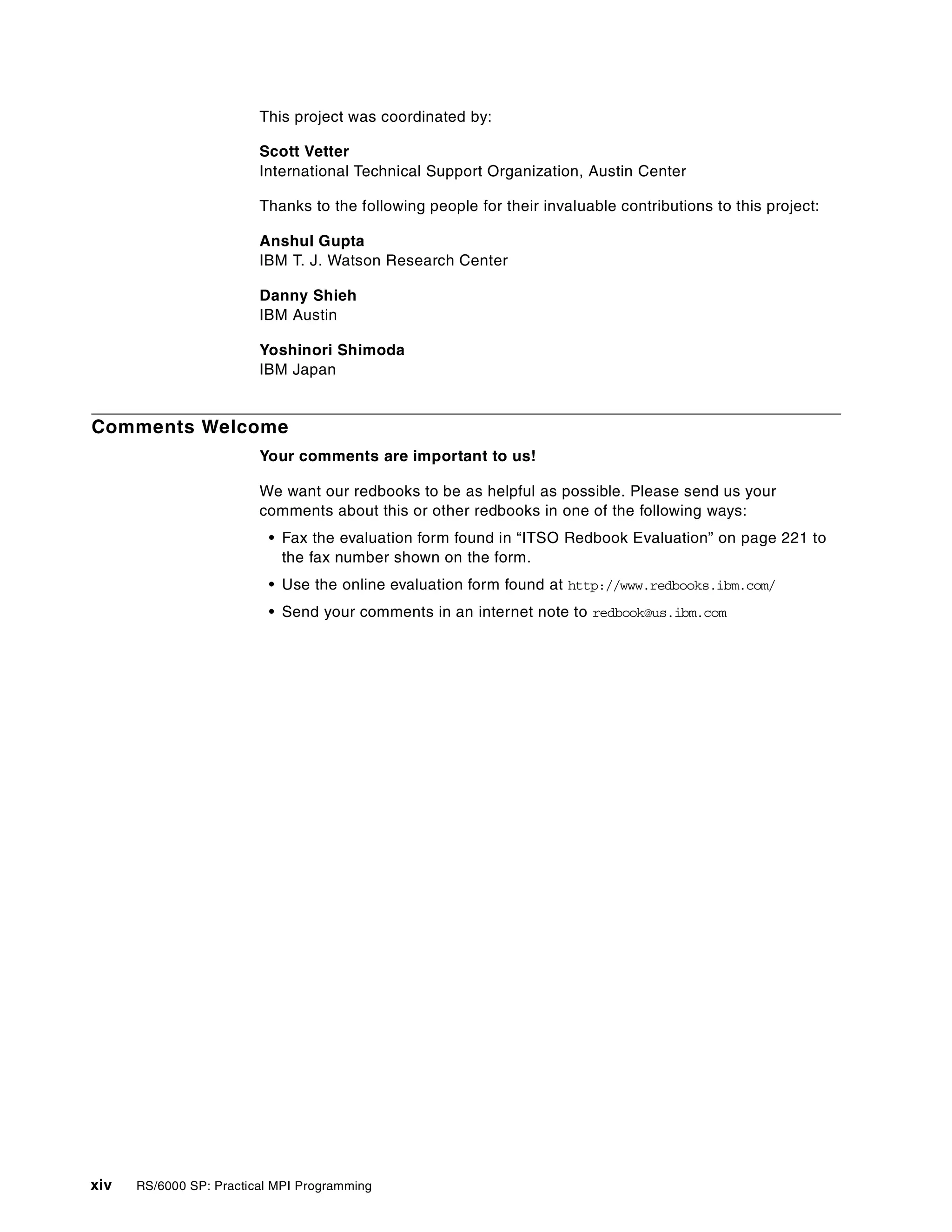 xiv RS/6000 SP: Practical MPI Programming
This project was coordinated by:
Scott Vetter
International Technical Support Organization, Austin Center
Thanks to the following people for their invaluable contributions to this project:
Anshul Gupta
IBM T. J. Watson Research Center
Danny Shieh
IBM Austin
Yoshinori Shimoda
IBM Japan
Comments Welcome
Your comments are important to us!
We want our redbooks to be as helpful as possible. Please send us your
comments about this or other redbooks in one of the following ways:
• Fax the evaluation form found in “ITSO Redbook Evaluation” on page 221 to
the fax number shown on the form.
• Use the online evaluation form found at http://www.redbooks.ibm.com/
• Send your comments in an internet note to redbook@us.ibm.com
 