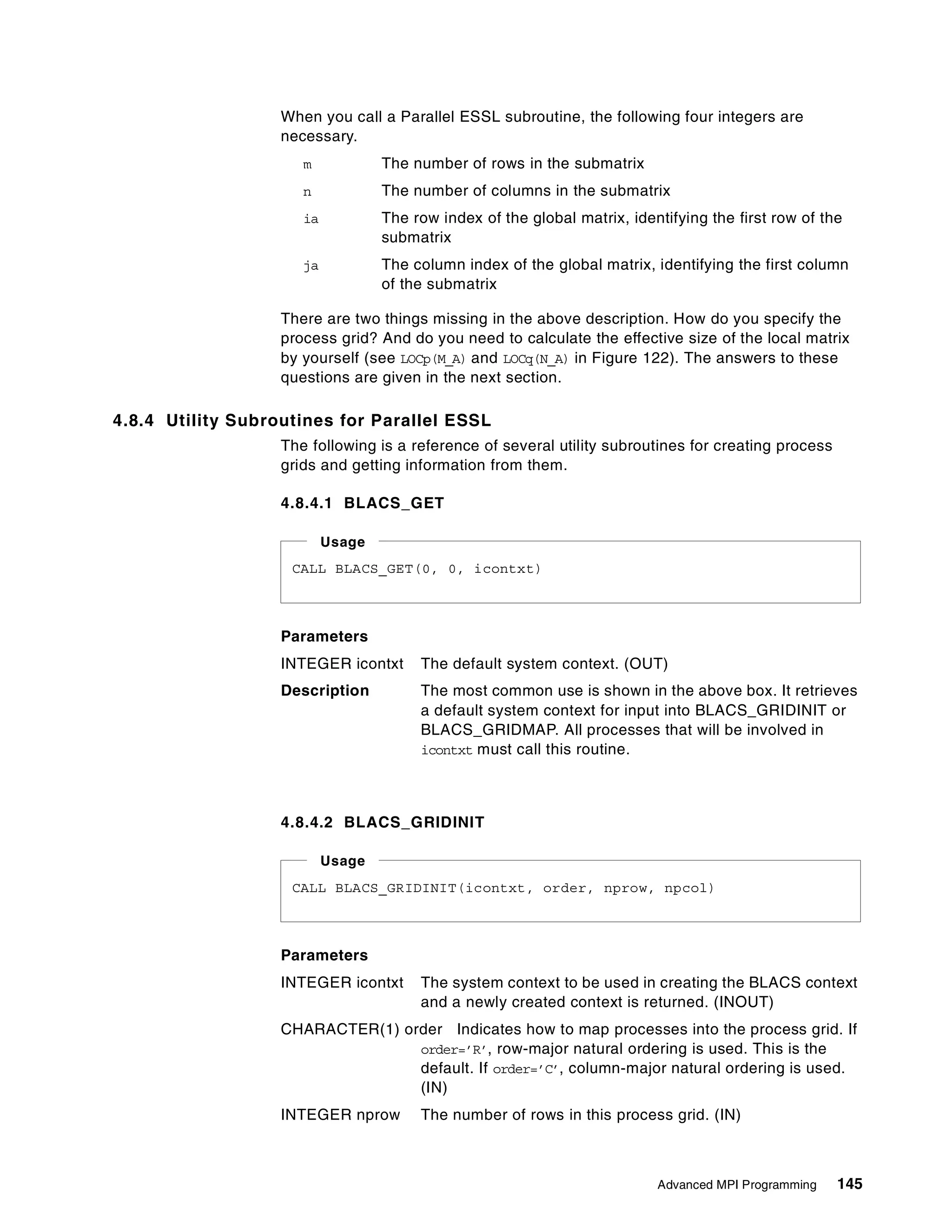 Advanced MPI Programming 145
When you call a Parallel ESSL subroutine, the following four integers are
necessary.
m The number of rows in the submatrix
n The number of columns in the submatrix
ia The row index of the global matrix, identifying the first row of the
submatrix
ja The column index of the global matrix, identifying the first column
of the submatrix
There are two things missing in the above description. How do you specify the
process grid? And do you need to calculate the effective size of the local matrix
by yourself (see LOCp(M_A) and LOCq(N_A) in Figure 122). The answers to these
questions are given in the next section.
4.8.4 Utility Subroutines for Parallel ESSL
The following is a reference of several utility subroutines for creating process
grids and getting information from them.
4.8.4.1 BLACS_GET
Parameters
INTEGER icontxt The default system context. (OUT)
Description The most common use is shown in the above box. It retrieves
a default system context for input into BLACS_GRIDINIT or
BLACS_GRIDMAP. All processes that will be involved in
icontxt must call this routine.
4.8.4.2 BLACS_GRIDINIT
Parameters
INTEGER icontxt The system context to be used in creating the BLACS context
and a newly created context is returned. (INOUT)
CHARACTER(1) order Indicates how to map processes into the process grid. If
order=’R’, row-major natural ordering is used. This is the
default. If order=’C’, column-major natural ordering is used.
(IN)
INTEGER nprow The number of rows in this process grid. (IN)
CALL BLACS_GET(0, 0, icontxt)
Usage
CALL BLACS_GRIDINIT(icontxt, order, nprow, npcol)
Usage
 