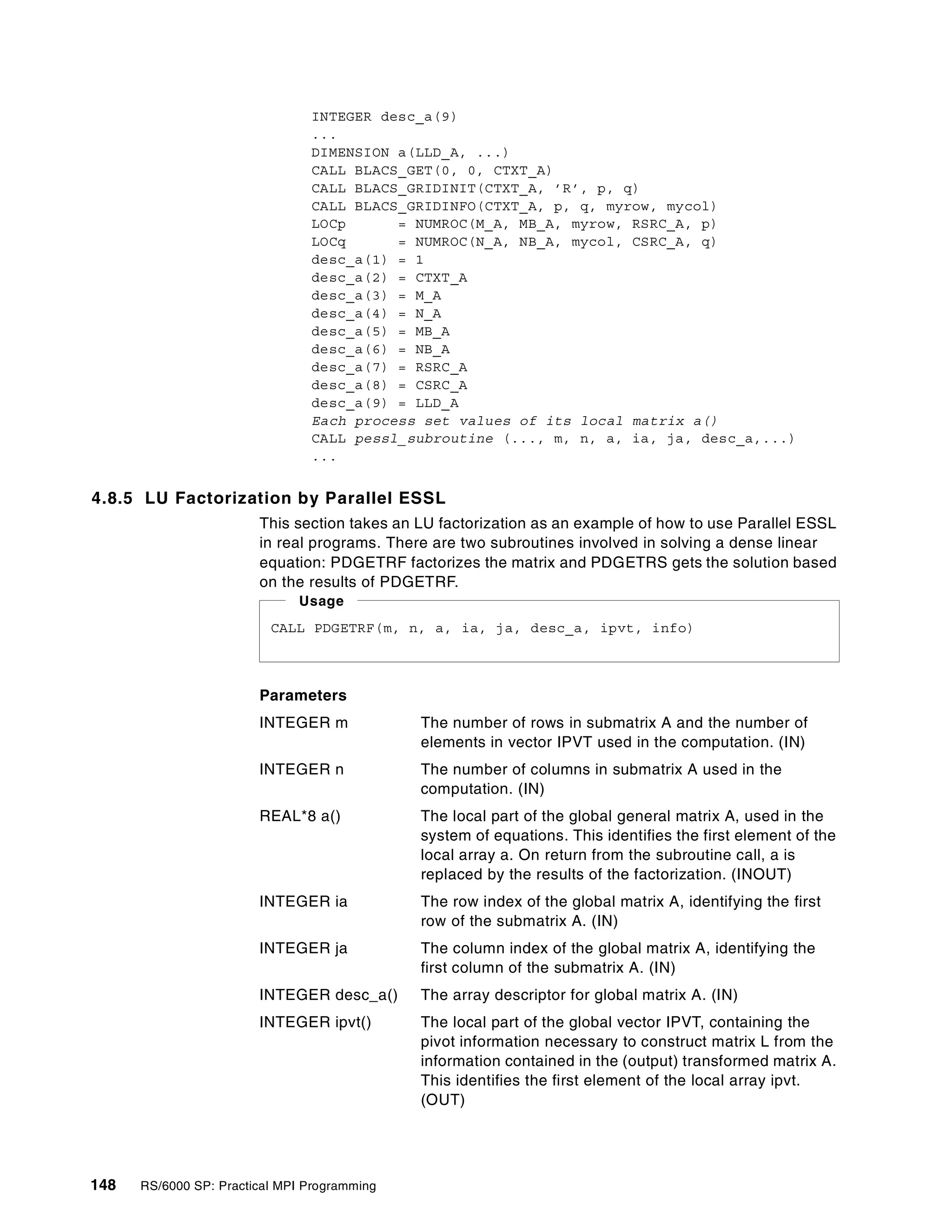 148 RS/6000 SP: Practical MPI Programming
INTEGER desc_a(9)
...
DIMENSION a(LLD_A, ...)
CALL BLACS_GET(0, 0, CTXT_A)
CALL BLACS_GRIDINIT(CTXT_A, ’R’, p, q)
CALL BLACS_GRIDINFO(CTXT_A, p, q, myrow, mycol)
LOCp = NUMROC(M_A, MB_A, myrow, RSRC_A, p)
LOCq = NUMROC(N_A, NB_A, mycol, CSRC_A, q)
desc_a(1) = 1
desc_a(2) = CTXT_A
desc_a(3) = M_A
desc_a(4) = N_A
desc_a(5) = MB_A
desc_a(6) = NB_A
desc_a(7) = RSRC_A
desc_a(8) = CSRC_A
desc_a(9) = LLD_A
Each process set values of its local matrix a()
CALL pessl_subroutine (..., m, n, a, ia, ja, desc_a,...)
...
4.8.5 LU Factorization by Parallel ESSL
This section takes an LU factorization as an example of how to use Parallel ESSL
in real programs. There are two subroutines involved in solving a dense linear
equation: PDGETRF factorizes the matrix and PDGETRS gets the solution based
on the results of PDGETRF.
Parameters
INTEGER m The number of rows in submatrix A and the number of
elements in vector IPVT used in the computation. (IN)
INTEGER n The number of columns in submatrix A used in the
computation. (IN)
REAL*8 a() The local part of the global general matrix A, used in the
system of equations. This identifies the first element of the
local array a. On return from the subroutine call, a is
replaced by the results of the factorization. (INOUT)
INTEGER ia The row index of the global matrix A, identifying the first
row of the submatrix A. (IN)
INTEGER ja The column index of the global matrix A, identifying the
first column of the submatrix A. (IN)
INTEGER desc_a() The array descriptor for global matrix A. (IN)
INTEGER ipvt() The local part of the global vector IPVT, containing the
pivot information necessary to construct matrix L from the
information contained in the (output) transformed matrix A.
This identifies the first element of the local array ipvt.
(OUT)
CALL PDGETRF(m, n, a, ia, ja, desc_a, ipvt, info)
Usage
 