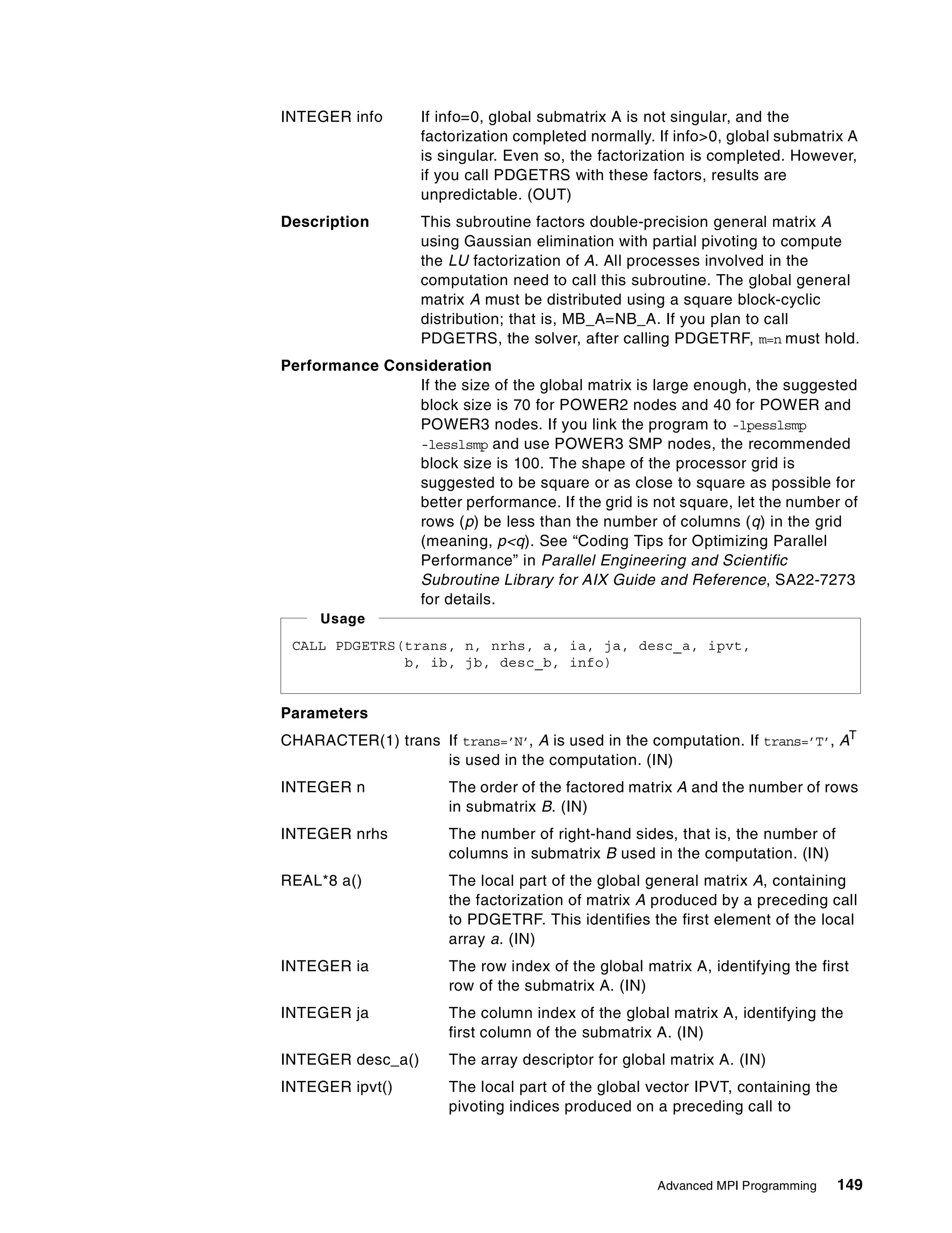 Advanced MPI Programming 149
INTEGER info If info=0, global submatrix A is not singular, and the
factorization completed normally. If info>0, global submatrix A
is singular. Even so, the factorization is completed. However,
if you call PDGETRS with these factors, results are
unpredictable. (OUT)
Description This subroutine factors double-precision general matrix A
using Gaussian elimination with partial pivoting to compute
the LU factorization of A. All processes involved in the
computation need to call this subroutine. The global general
matrix A must be distributed using a square block-cyclic
distribution; that is, MB_A=NB_A. If you plan to call
PDGETRS, the solver, after calling PDGETRF, m=n must hold.
Performance Consideration
If the size of the global matrix is large enough, the suggested
block size is 70 for POWER2 nodes and 40 for POWER and
POWER3 nodes. If you link the program to -lpesslsmp
-lesslsmp and use POWER3 SMP nodes, the recommended
block size is 100. The shape of the processor grid is
suggested to be square or as close to square as possible for
better performance. If the grid is not square, let the number of
rows (p) be less than the number of columns (q) in the grid
(meaning, p<q). See “Coding Tips for Optimizing Parallel
Performance” in Parallel Engineering and Scientific
Subroutine Library for AIX Guide and Reference, SA22-7273
for details.
Parameters
CHARACTER(1) trans If trans=’N’, A is used in the computation. If trans=’T’, AT
is used in the computation. (IN)
INTEGER n The order of the factored matrix A and the number of rows
in submatrix B. (IN)
INTEGER nrhs The number of right-hand sides, that is, the number of
columns in submatrix B used in the computation. (IN)
REAL*8 a() The local part of the global general matrix A, containing
the factorization of matrix A produced by a preceding call
to PDGETRF. This identifies the first element of the local
array a. (IN)
INTEGER ia The row index of the global matrix A, identifying the first
row of the submatrix A. (IN)
INTEGER ja The column index of the global matrix A, identifying the
first column of the submatrix A. (IN)
INTEGER desc_a() The array descriptor for global matrix A. (IN)
INTEGER ipvt() The local part of the global vector IPVT, containing the
pivoting indices produced on a preceding call to
CALL PDGETRS(trans, n, nrhs, a, ia, ja, desc_a, ipvt,
b, ib, jb, desc_b, info)
Usage
 