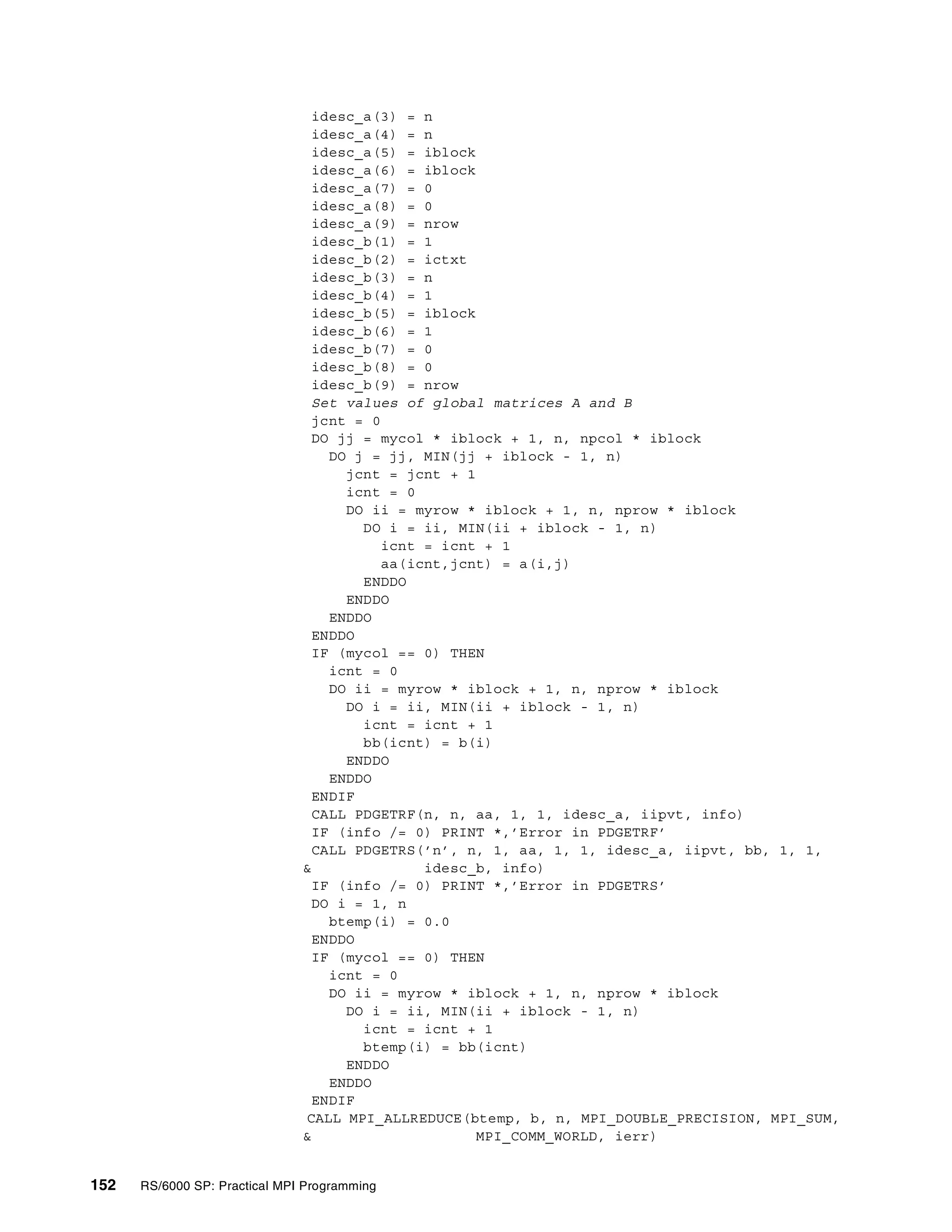 152 RS/6000 SP: Practical MPI Programming
idesc_a(3) = n
idesc_a(4) = n
idesc_a(5) = iblock
idesc_a(6) = iblock
idesc_a(7) = 0
idesc_a(8) = 0
idesc_a(9) = nrow
idesc_b(1) = 1
idesc_b(2) = ictxt
idesc_b(3) = n
idesc_b(4) = 1
idesc_b(5) = iblock
idesc_b(6) = 1
idesc_b(7) = 0
idesc_b(8) = 0
idesc_b(9) = nrow
Set values of global matrices A and B
jcnt = 0
DO jj = mycol * iblock + 1, n, npcol * iblock
DO j = jj, MIN(jj + iblock - 1, n)
jcnt = jcnt + 1
icnt = 0
DO ii = myrow * iblock + 1, n, nprow * iblock
DO i = ii, MIN(ii + iblock - 1, n)
icnt = icnt + 1
aa(icnt,jcnt) = a(i,j)
ENDDO
ENDDO
ENDDO
ENDDO
IF (mycol == 0) THEN
icnt = 0
DO ii = myrow * iblock + 1, n, nprow * iblock
DO i = ii, MIN(ii + iblock - 1, n)
icnt = icnt + 1
bb(icnt) = b(i)
ENDDO
ENDDO
ENDIF
CALL PDGETRF(n, n, aa, 1, 1, idesc_a, iipvt, info)
IF (info /= 0) PRINT *,’Error in PDGETRF’
CALL PDGETRS(’n’, n, 1, aa, 1, 1, idesc_a, iipvt, bb, 1, 1,
& idesc_b, info)
IF (info /= 0) PRINT *,’Error in PDGETRS’
DO i = 1, n
btemp(i) = 0.0
ENDDO
IF (mycol == 0) THEN
icnt = 0
DO ii = myrow * iblock + 1, n, nprow * iblock
DO i = ii, MIN(ii + iblock - 1, n)
icnt = icnt + 1
btemp(i) = bb(icnt)
ENDDO
ENDDO
ENDIF
CALL MPI_ALLREDUCE(btemp, b, n, MPI_DOUBLE_PRECISION, MPI_SUM,
& MPI_COMM_WORLD, ierr)
 