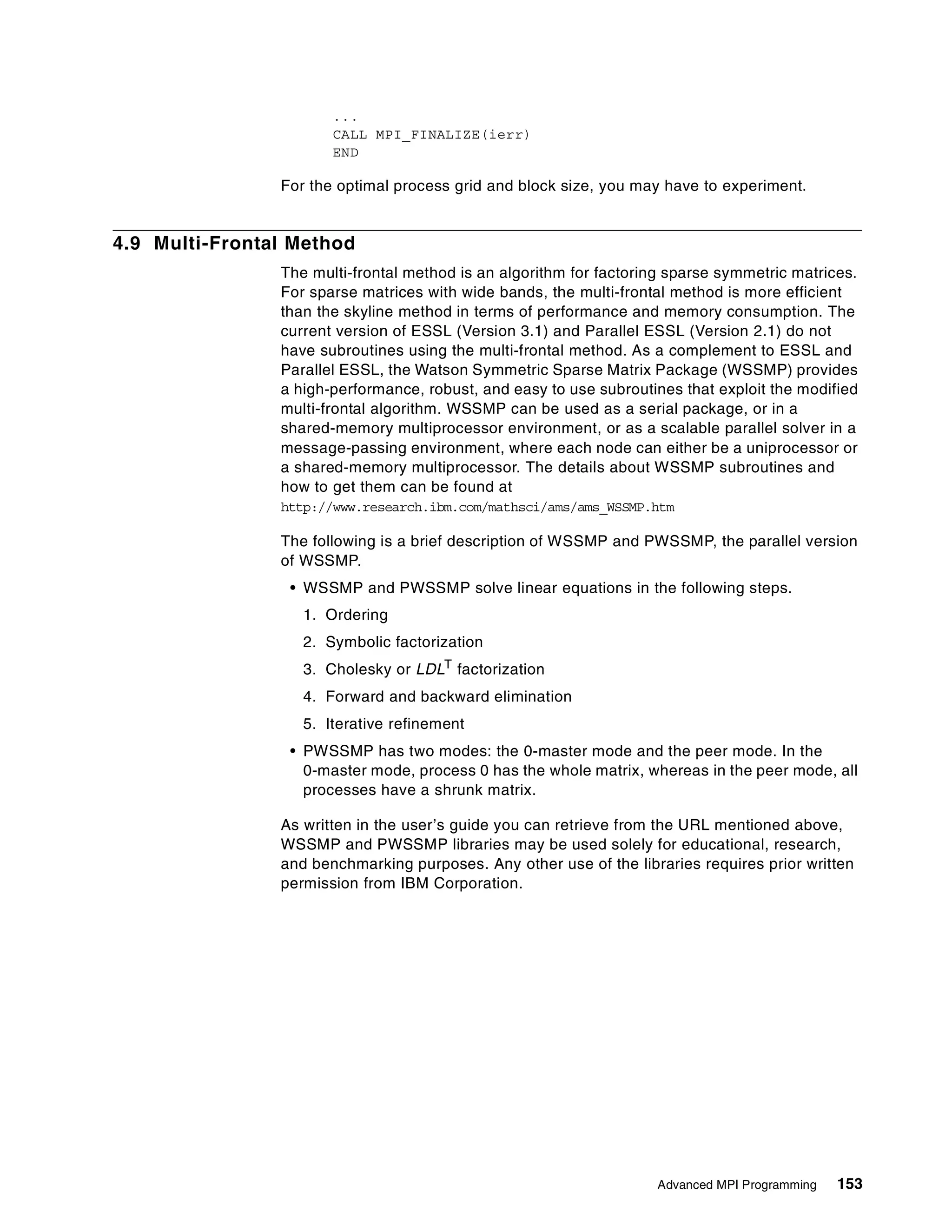 Advanced MPI Programming 153
...
CALL MPI_FINALIZE(ierr)
END
For the optimal process grid and block size, you may have to experiment.
4.9 Multi-Frontal Method
The multi-frontal method is an algorithm for factoring sparse symmetric matrices.
For sparse matrices with wide bands, the multi-frontal method is more efficient
than the skyline method in terms of performance and memory consumption. The
current version of ESSL (Version 3.1) and Parallel ESSL (Version 2.1) do not
have subroutines using the multi-frontal method. As a complement to ESSL and
Parallel ESSL, the Watson Symmetric Sparse Matrix Package (WSSMP) provides
a high-performance, robust, and easy to use subroutines that exploit the modified
multi-frontal algorithm. WSSMP can be used as a serial package, or in a
shared-memory multiprocessor environment, or as a scalable parallel solver in a
message-passing environment, where each node can either be a uniprocessor or
a shared-memory multiprocessor. The details about WSSMP subroutines and
how to get them can be found at
http://www.research.ibm.com/mathsci/ams/ams_WSSMP.htm
The following is a brief description of WSSMP and PWSSMP, the parallel version
of WSSMP.
• WSSMP and PWSSMP solve linear equations in the following steps.
1. Ordering
2. Symbolic factorization
3. Cholesky or LDLT factorization
4. Forward and backward elimination
5. Iterative refinement
• PWSSMP has two modes: the 0-master mode and the peer mode. In the
0-master mode, process 0 has the whole matrix, whereas in the peer mode, all
processes have a shrunk matrix.
As written in the user’s guide you can retrieve from the URL mentioned above,
WSSMP and PWSSMP libraries may be used solely for educational, research,
and benchmarking purposes. Any other use of the libraries requires prior written
permission from IBM Corporation.
 