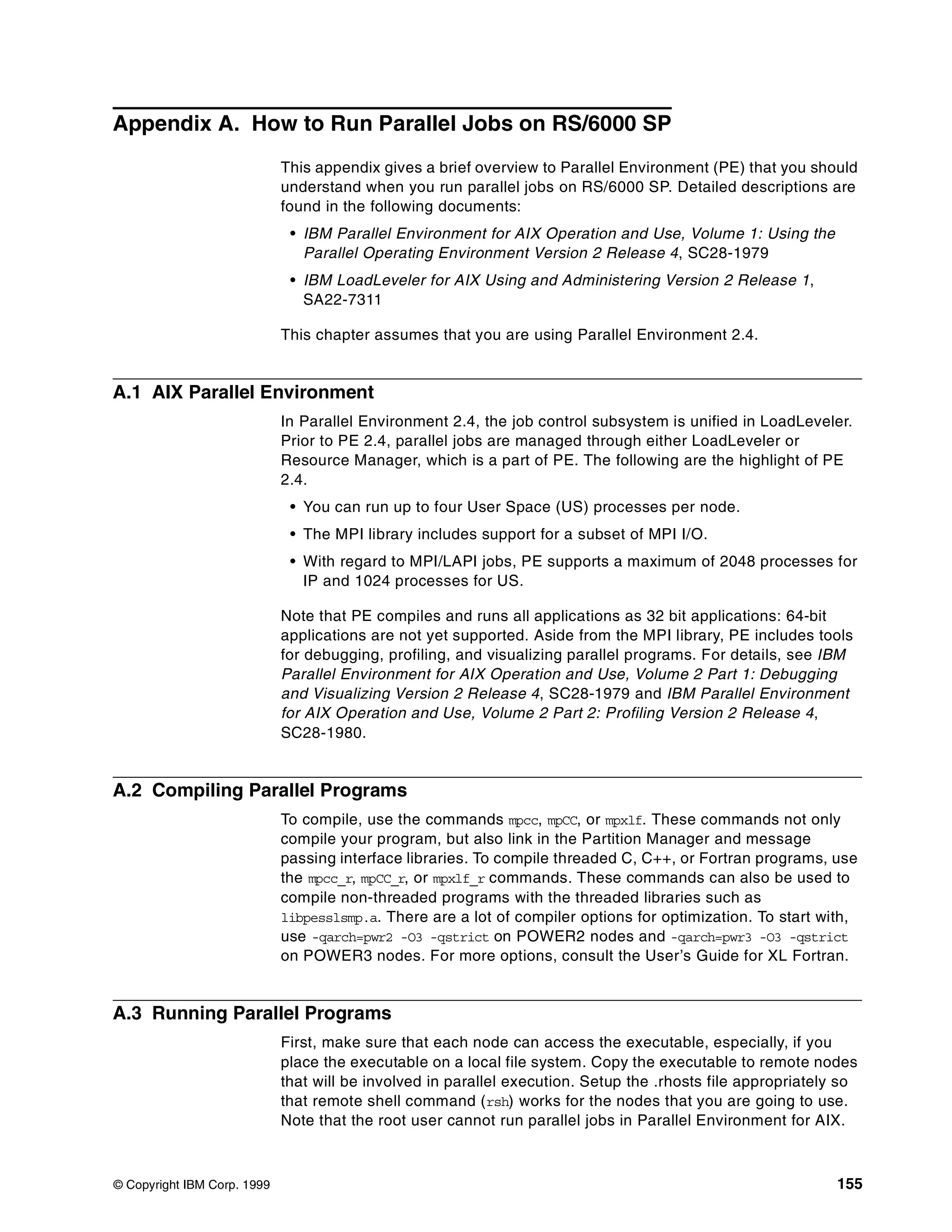 © Copyright IBM Corp. 1999 155
Appendix A. How to Run Parallel Jobs on RS/6000 SP
This appendix gives a brief overview to Parallel Environment (PE) that you should
understand when you run parallel jobs on RS/6000 SP. Detailed descriptions are
found in the following documents:
• IBM Parallel Environment for AIX Operation and Use, Volume 1: Using the
Parallel Operating Environment Version 2 Release 4, SC28-1979
• IBM LoadLeveler for AIX Using and Administering Version 2 Release 1,
SA22-7311
This chapter assumes that you are using Parallel Environment 2.4.
A.1 AIX Parallel Environment
In Parallel Environment 2.4, the job control subsystem is unified in LoadLeveler.
Prior to PE 2.4, parallel jobs are managed through either LoadLeveler or
Resource Manager, which is a part of PE. The following are the highlight of PE
2.4.
• You can run up to four User Space (US) processes per node.
• The MPI library includes support for a subset of MPI I/O.
• With regard to MPI/LAPI jobs, PE supports a maximum of 2048 processes for
IP and 1024 processes for US.
Note that PE compiles and runs all applications as 32 bit applications: 64-bit
applications are not yet supported. Aside from the MPI library, PE includes tools
for debugging, profiling, and visualizing parallel programs. For details, see IBM
Parallel Environment for AIX Operation and Use, Volume 2 Part 1: Debugging
and Visualizing Version 2 Release 4, SC28-1979 and IBM Parallel Environment
for AIX Operation and Use, Volume 2 Part 2: Profiling Version 2 Release 4,
SC28-1980.
A.2 Compiling Parallel Programs
To compile, use the commands mpcc, mpCC, or mpxlf. These commands not only
compile your program, but also link in the Partition Manager and message
passing interface libraries. To compile threaded C, C++, or Fortran programs, use
the mpcc_r, mpCC_r, or mpxlf_r commands. These commands can also be used to
compile non-threaded programs with the threaded libraries such as
libpesslsmp.a. There are a lot of compiler options for optimization. To start with,
use -qarch=pwr2 -O3 -qstrict on POWER2 nodes and -qarch=pwr3 -O3 -qstrict
on POWER3 nodes. For more options, consult the User’s Guide for XL Fortran.
A.3 Running Parallel Programs
First, make sure that each node can access the executable, especially, if you
place the executable on a local file system. Copy the executable to remote nodes
that will be involved in parallel execution. Setup the .rhosts file appropriately so
that remote shell command (rsh) works for the nodes that you are going to use.
Note that the root user cannot run parallel jobs in Parallel Environment for AIX.
 
