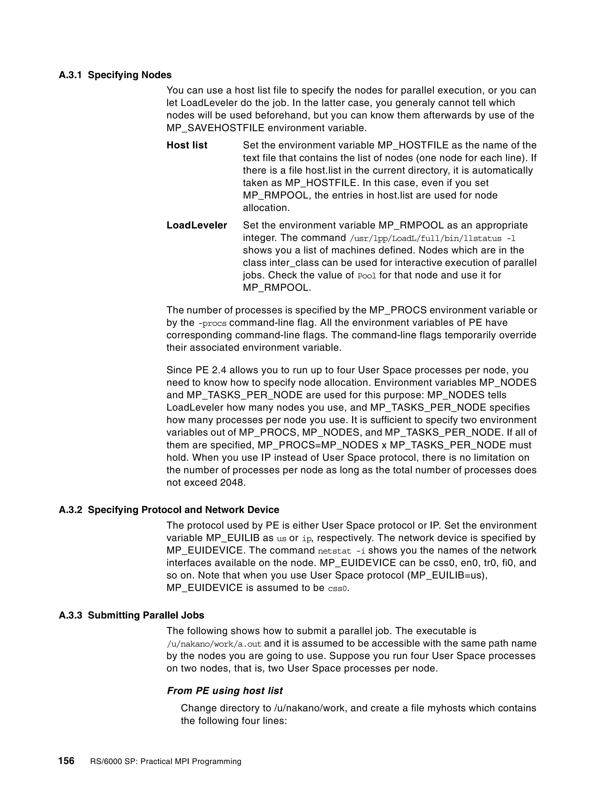 156 RS/6000 SP: Practical MPI Programming
A.3.1 Specifying Nodes
You can use a host list file to specify the nodes for parallel execution, or you can
let LoadLeveler do the job. In the latter case, you generaly cannot tell which
nodes will be used beforehand, but you can know them afterwards by use of the
MP_SAVEHOSTFILE environment variable.
Host list Set the environment variable MP_HOSTFILE as the name of the
text file that contains the list of nodes (one node for each line). If
there is a file host.list in the current directory, it is automatically
taken as MP_HOSTFILE. In this case, even if you set
MP_RMPOOL, the entries in host.list are used for node
allocation.
LoadLeveler Set the environment variable MP_RMPOOL as an appropriate
integer. The command /usr/lpp/LoadL/full/bin/llstatus -l
shows you a list of machines defined. Nodes which are in the
class inter_class can be used for interactive execution of parallel
jobs. Check the value of Pool for that node and use it for
MP_RMPOOL.
The number of processes is specified by the MP_PROCS environment variable or
by the -procs command-line flag. All the environment variables of PE have
corresponding command-line flags. The command-line flags temporarily override
their associated environment variable.
Since PE 2.4 allows you to run up to four User Space processes per node, you
need to know how to specify node allocation. Environment variables MP_NODES
and MP_TASKS_PER_NODE are used for this purpose: MP_NODES tells
LoadLeveler how many nodes you use, and MP_TASKS_PER_NODE specifies
how many processes per node you use. It is sufficient to specify two environment
variables out of MP_PROCS, MP_NODES, and MP_TASKS_PER_NODE. If all of
them are specified, MP_PROCS=MP_NODES x MP_TASKS_PER_NODE must
hold. When you use IP instead of User Space protocol, there is no limitation on
the number of processes per node as long as the total number of processes does
not exceed 2048.
A.3.2 Specifying Protocol and Network Device
The protocol used by PE is either User Space protocol or IP. Set the environment
variable MP_EUILIB as us or ip, respectively. The network device is specified by
MP_EUIDEVICE. The command netstat -i shows you the names of the network
interfaces available on the node. MP_EUIDEVICE can be css0, en0, tr0, fi0, and
so on. Note that when you use User Space protocol (MP_EUILIB=us),
MP_EUIDEVICE is assumed to be css0.
A.3.3 Submitting Parallel Jobs
The following shows how to submit a parallel job. The executable is
/u/nakano/work/a.out and it is assumed to be accessible with the same path name
by the nodes you are going to use. Suppose you run four User Space processes
on two nodes, that is, two User Space processes per node.
From PE using host list
Change directory to /u/nakano/work, and create a file myhosts which contains
the following four lines:
 