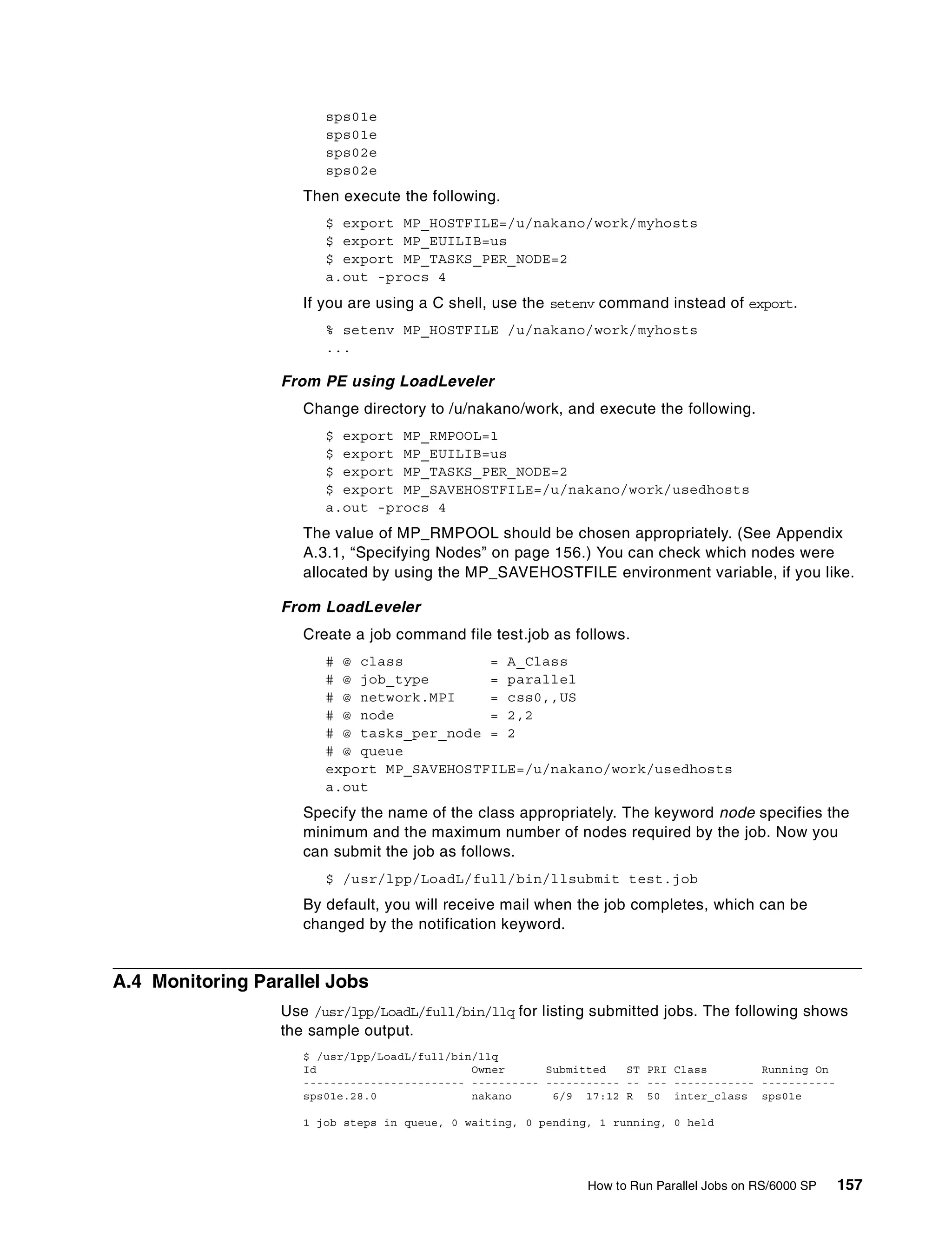 How to Run Parallel Jobs on RS/6000 SP 157
sps01e
sps01e
sps02e
sps02e
Then execute the following.
$ export MP_HOSTFILE=/u/nakano/work/myhosts
$ export MP_EUILIB=us
$ export MP_TASKS_PER_NODE=2
a.out -procs 4
If you are using a C shell, use the setenv command instead of export.
% setenv MP_HOSTFILE /u/nakano/work/myhosts
...
From PE using LoadLeveler
Change directory to /u/nakano/work, and execute the following.
$ export MP_RMPOOL=1
$ export MP_EUILIB=us
$ export MP_TASKS_PER_NODE=2
$ export MP_SAVEHOSTFILE=/u/nakano/work/usedhosts
a.out -procs 4
The value of MP_RMPOOL should be chosen appropriately. (See Appendix
A.3.1, “Specifying Nodes” on page 156.) You can check which nodes were
allocated by using the MP_SAVEHOSTFILE environment variable, if you like.
From LoadLeveler
Create a job command file test.job as follows.
# @ class = A_Class
# @ job_type = parallel
# @ network.MPI = css0,,US
# @ node = 2,2
# @ tasks_per_node = 2
# @ queue
export MP_SAVEHOSTFILE=/u/nakano/work/usedhosts
a.out
Specify the name of the class appropriately. The keyword node specifies the
minimum and the maximum number of nodes required by the job. Now you
can submit the job as follows.
$ /usr/lpp/LoadL/full/bin/llsubmit test.job
By default, you will receive mail when the job completes, which can be
changed by the notification keyword.
A.4 Monitoring Parallel Jobs
Use /usr/lpp/LoadL/full/bin/llq for listing submitted jobs. The following shows
the sample output.
$ /usr/lpp/LoadL/full/bin/llq
Id Owner Submitted ST PRI Class Running On
------------------------ ---------- ----------- -- --- ------------ -----------
sps01e.28.0 nakano 6/9 17:12 R 50 inter_class sps01e
1 job steps in queue, 0 waiting, 0 pending, 1 running, 0 held
 