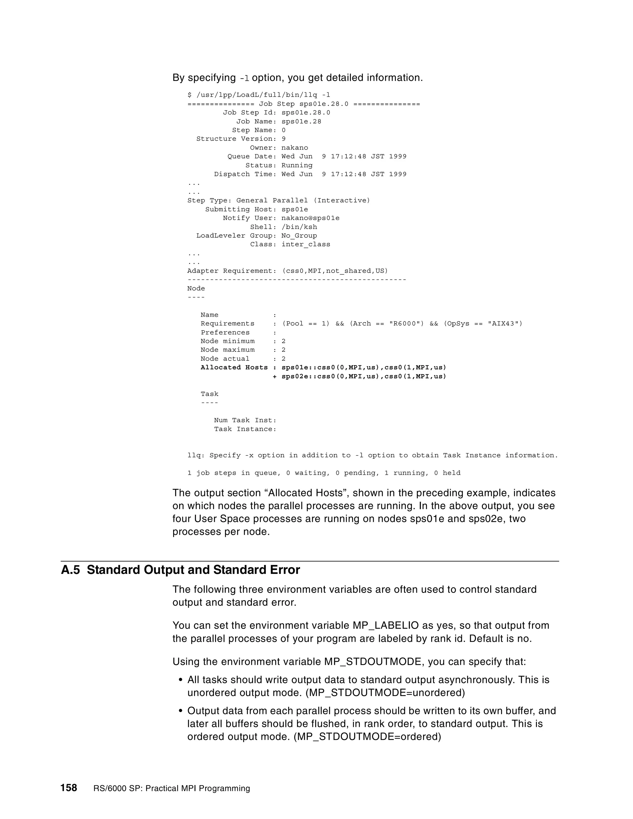158 RS/6000 SP: Practical MPI Programming
By specifying -l option, you get detailed information.
$ /usr/lpp/LoadL/full/bin/llq -l
=============== Job Step sps01e.28.0 ===============
Job Step Id: sps01e.28.0
Job Name: sps01e.28
Step Name: 0
Structure Version: 9
Owner: nakano
Queue Date: Wed Jun 9 17:12:48 JST 1999
Status: Running
Dispatch Time: Wed Jun 9 17:12:48 JST 1999
...
...
Step Type: General Parallel (Interactive)
Submitting Host: sps01e
Notify User: nakano@sps01e
Shell: /bin/ksh
LoadLeveler Group: No_Group
Class: inter_class
...
...
Adapter Requirement: (css0,MPI,not_shared,US)
-------------------------------------------------
Node
----
Name :
Requirements : (Pool == 1) && (Arch == "R6000") && (OpSys == "AIX43")
Preferences :
Node minimum : 2
Node maximum : 2
Node actual : 2
Allocated Hosts : sps01e::css0(0,MPI,us),css0(1,MPI,us)
+ sps02e::css0(0,MPI,us),css0(1,MPI,us)
Task
----
Num Task Inst:
Task Instance:
llq: Specify -x option in addition to -l option to obtain Task Instance information.
1 job steps in queue, 0 waiting, 0 pending, 1 running, 0 held
The output section “Allocated Hosts”, shown in the preceding example, indicates
on which nodes the parallel processes are running. In the above output, you see
four User Space processes are running on nodes sps01e and sps02e, two
processes per node.
A.5 Standard Output and Standard Error
The following three environment variables are often used to control standard
output and standard error.
You can set the environment variable MP_LABELIO as yes, so that output from
the parallel processes of your program are labeled by rank id. Default is no.
Using the environment variable MP_STDOUTMODE, you can specify that:
• All tasks should write output data to standard output asynchronously. This is
unordered output mode. (MP_STDOUTMODE=unordered)
• Output data from each parallel process should be written to its own buffer, and
later all buffers should be flushed, in rank order, to standard output. This is
ordered output mode. (MP_STDOUTMODE=ordered)
 
