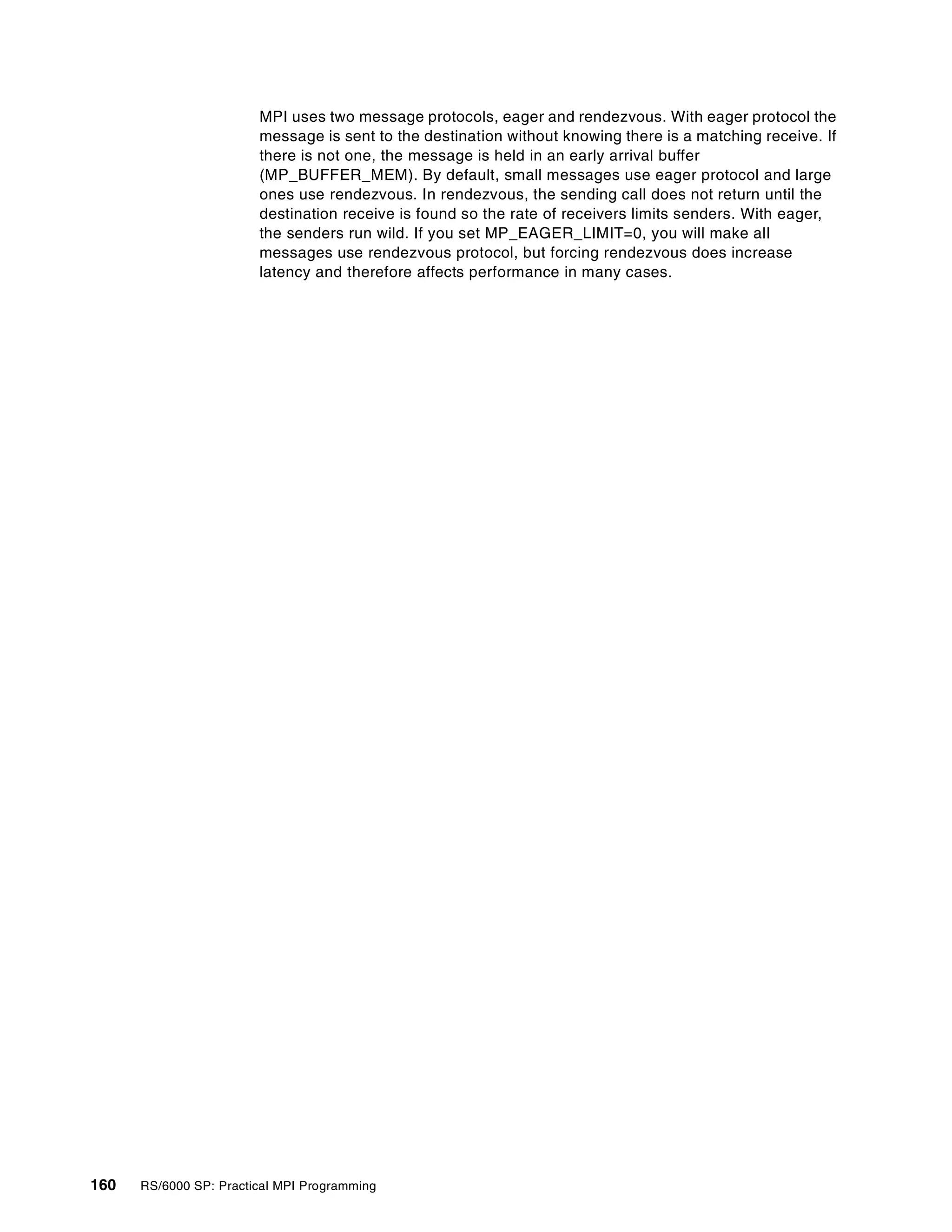 160 RS/6000 SP: Practical MPI Programming
MPI uses two message protocols, eager and rendezvous. With eager protocol the
message is sent to the destination without knowing there is a matching receive. If
there is not one, the message is held in an early arrival buffer
(MP_BUFFER_MEM). By default, small messages use eager protocol and large
ones use rendezvous. In rendezvous, the sending call does not return until the
destination receive is found so the rate of receivers limits senders. With eager,
the senders run wild. If you set MP_EAGER_LIMIT=0, you will make all
messages use rendezvous protocol, but forcing rendezvous does increase
latency and therefore affects performance in many cases.
 