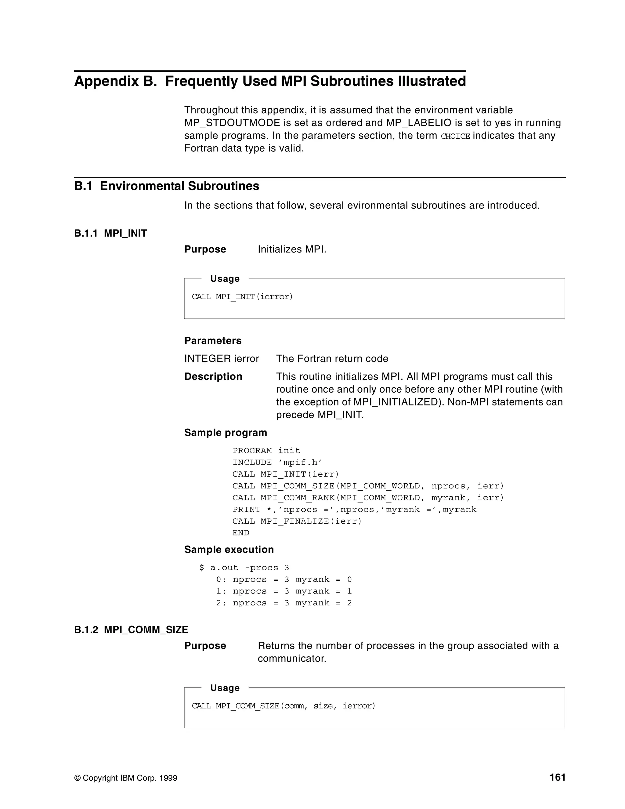 © Copyright IBM Corp. 1999 161
Appendix B. Frequently Used MPI Subroutines Illustrated
Throughout this appendix, it is assumed that the environment variable
MP_STDOUTMODE is set as ordered and MP_LABELIO is set to yes in running
sample programs. In the parameters section, the term CHOICE indicates that any
Fortran data type is valid.
B.1 Environmental Subroutines
In the sections that follow, several evironmental subroutines are introduced.
B.1.1 MPI_INIT
Purpose Initializes MPI.
Parameters
INTEGER ierror The Fortran return code
Description This routine initializes MPI. All MPI programs must call this
routine once and only once before any other MPI routine (with
the exception of MPI_INITIALIZED). Non-MPI statements can
precede MPI_INIT.
Sample program
PROGRAM init
INCLUDE ’mpif.h’
CALL MPI_INIT(ierr)
CALL MPI_COMM_SIZE(MPI_COMM_WORLD, nprocs, ierr)
CALL MPI_COMM_RANK(MPI_COMM_WORLD, myrank, ierr)
PRINT *,’nprocs =’,nprocs,’myrank =’,myrank
CALL MPI_FINALIZE(ierr)
END
Sample execution
$ a.out -procs 3
0: nprocs = 3 myrank = 0
1: nprocs = 3 myrank = 1
2: nprocs = 3 myrank = 2
B.1.2 MPI_COMM_SIZE
Purpose Returns the number of processes in the group associated with a
communicator.
CALL MPI_INIT(ierror)
Usage
CALL MPI_COMM_SIZE(comm, size, ierror)
Usage
 