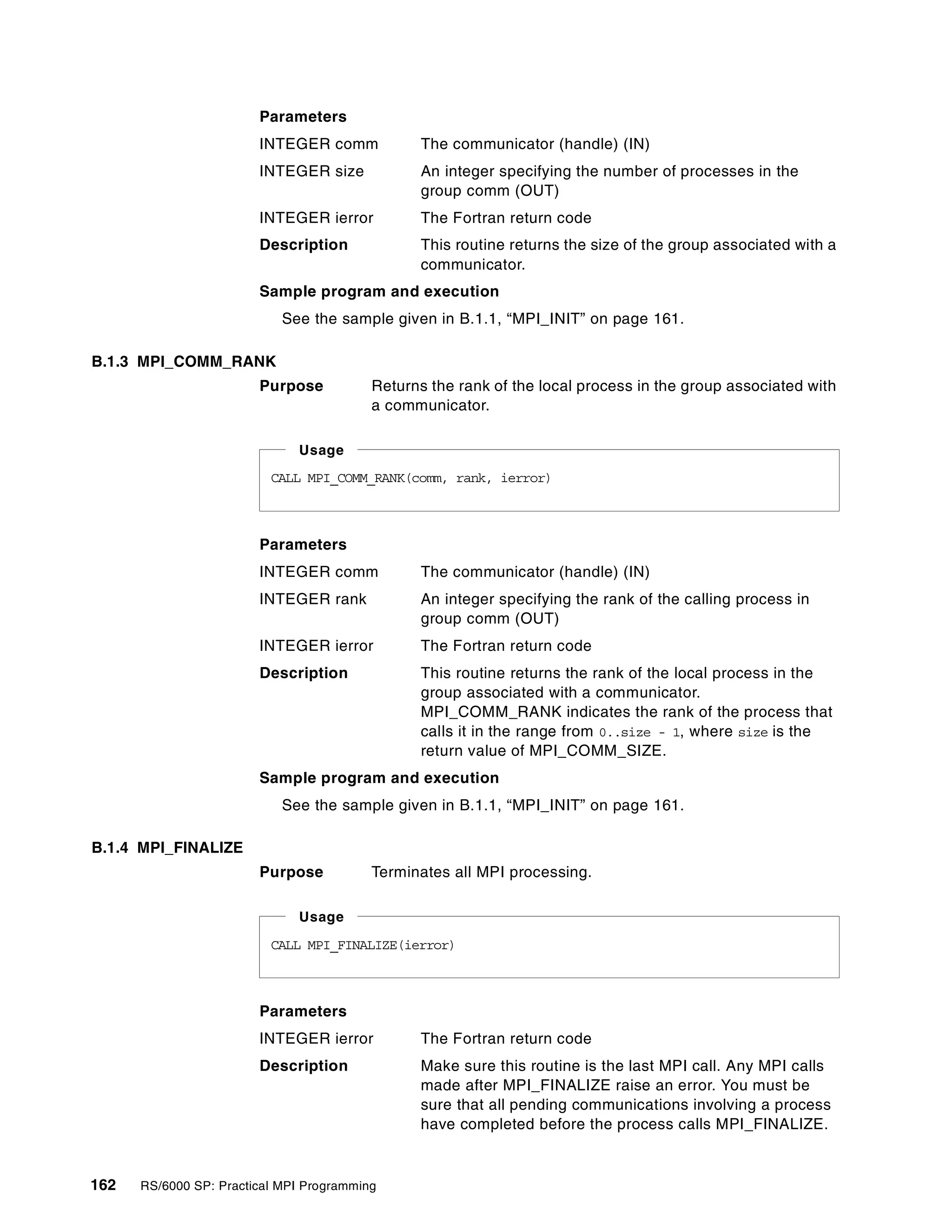 162 RS/6000 SP: Practical MPI Programming
Parameters
INTEGER comm The communicator (handle) (IN)
INTEGER size An integer specifying the number of processes in the
group comm (OUT)
INTEGER ierror The Fortran return code
Description This routine returns the size of the group associated with a
communicator.
Sample program and execution
See the sample given in B.1.1, “MPI_INIT” on page 161.
B.1.3 MPI_COMM_RANK
Purpose Returns the rank of the local process in the group associated with
a communicator.
Parameters
INTEGER comm The communicator (handle) (IN)
INTEGER rank An integer specifying the rank of the calling process in
group comm (OUT)
INTEGER ierror The Fortran return code
Description This routine returns the rank of the local process in the
group associated with a communicator.
MPI_COMM_RANK indicates the rank of the process that
calls it in the range from 0..size - 1, where size is the
return value of MPI_COMM_SIZE.
Sample program and execution
See the sample given in B.1.1, “MPI_INIT” on page 161.
B.1.4 MPI_FINALIZE
Purpose Terminates all MPI processing.
Parameters
INTEGER ierror The Fortran return code
Description Make sure this routine is the last MPI call. Any MPI calls
made after MPI_FINALIZE raise an error. You must be
sure that all pending communications involving a process
have completed before the process calls MPI_FINALIZE.
CALL MPI_COMM_RANK(comm, rank, ierror)
Usage
CALL MPI_FINALIZE(ierror)
Usage
 
