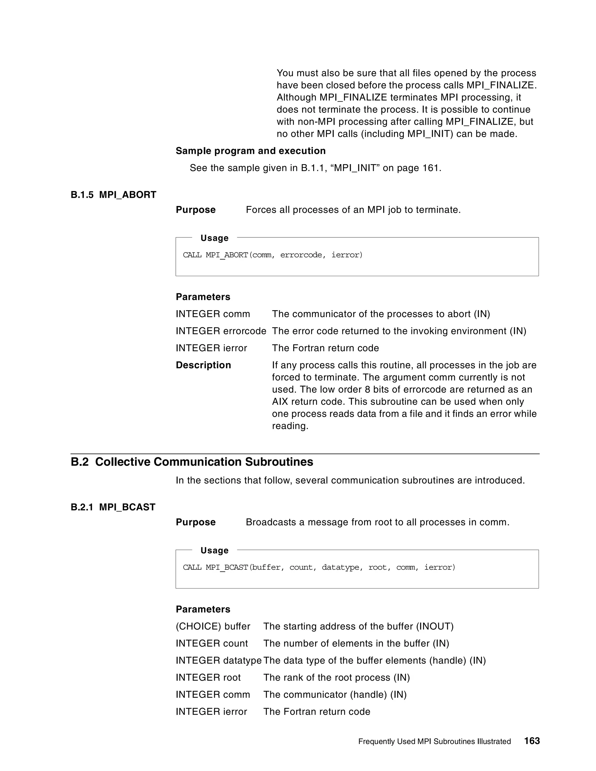 Frequently Used MPI Subroutines Illustrated 163
You must also be sure that all files opened by the process
have been closed before the process calls MPI_FINALIZE.
Although MPI_FINALIZE terminates MPI processing, it
does not terminate the process. It is possible to continue
with non-MPI processing after calling MPI_FINALIZE, but
no other MPI calls (including MPI_INIT) can be made.
Sample program and execution
See the sample given in B.1.1, “MPI_INIT” on page 161.
B.1.5 MPI_ABORT
Purpose Forces all processes of an MPI job to terminate.
Parameters
INTEGER comm The communicator of the processes to abort (IN)
INTEGER errorcode The error code returned to the invoking environment (IN)
INTEGER ierror The Fortran return code
Description If any process calls this routine, all processes in the job are
forced to terminate. The argument comm currently is not
used. The low order 8 bits of errorcode are returned as an
AIX return code. This subroutine can be used when only
one process reads data from a file and it finds an error while
reading.
B.2 Collective Communication Subroutines
In the sections that follow, several communication subroutines are introduced.
B.2.1 MPI_BCAST
Purpose Broadcasts a message from root to all processes in comm.
Parameters
(CHOICE) buffer The starting address of the buffer (INOUT)
INTEGER count The number of elements in the buffer (IN)
INTEGER datatype The data type of the buffer elements (handle) (IN)
INTEGER root The rank of the root process (IN)
INTEGER comm The communicator (handle) (IN)
INTEGER ierror The Fortran return code
CALL MPI_ABORT(comm, errorcode, ierror)
Usage
CALL MPI_BCAST(buffer, count, datatype, root, comm, ierror)
Usage
 