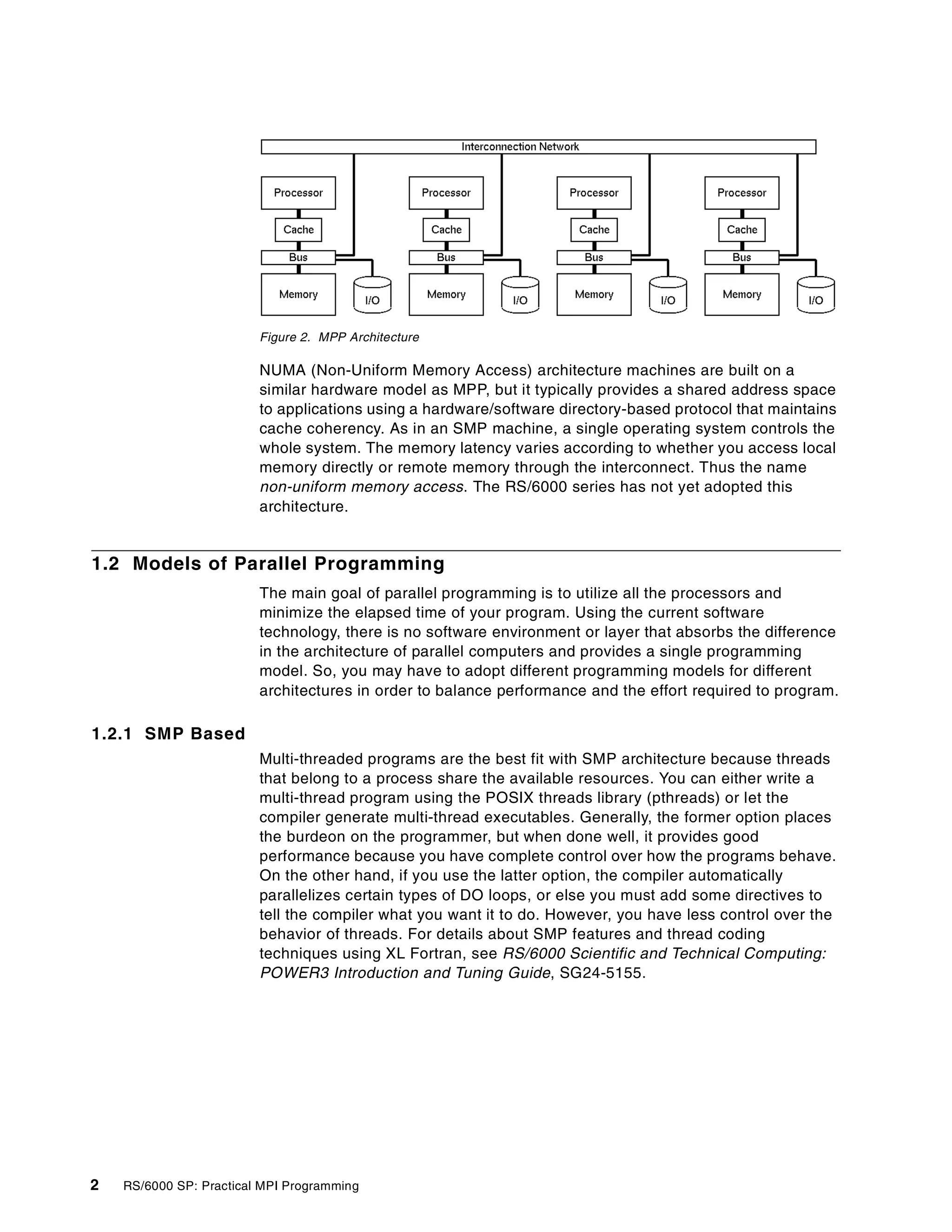 2 RS/6000 SP: Practical MPI Programming
Figure 2. MPP Architecture
NUMA (Non-Uniform Memory Access) architecture machines are built on a
similar hardware model as MPP, but it typically provides a shared address space
to applications using a hardware/software directory-based protocol that maintains
cache coherency. As in an SMP machine, a single operating system controls the
whole system. The memory latency varies according to whether you access local
memory directly or remote memory through the interconnect. Thus the name
non-uniform memory access. The RS/6000 series has not yet adopted this
architecture.
1.2 Models of Parallel Programming
The main goal of parallel programming is to utilize all the processors and
minimize the elapsed time of your program. Using the current software
technology, there is no software environment or layer that absorbs the difference
in the architecture of parallel computers and provides a single programming
model. So, you may have to adopt different programming models for different
architectures in order to balance performance and the effort required to program.
1.2.1 SMP Based
Multi-threaded programs are the best fit with SMP architecture because threads
that belong to a process share the available resources. You can either write a
multi-thread program using the POSIX threads library (pthreads) or let the
compiler generate multi-thread executables. Generally, the former option places
the burdeon on the programmer, but when done well, it provides good
performance because you have complete control over how the programs behave.
On the other hand, if you use the latter option, the compiler automatically
parallelizes certain types of DO loops, or else you must add some directives to
tell the compiler what you want it to do. However, you have less control over the
behavior of threads. For details about SMP features and thread coding
techniques using XL Fortran, see RS/6000 Scientific and Technical Computing:
POWER3 Introduction and Tuning Guide, SG24-5155.
 
