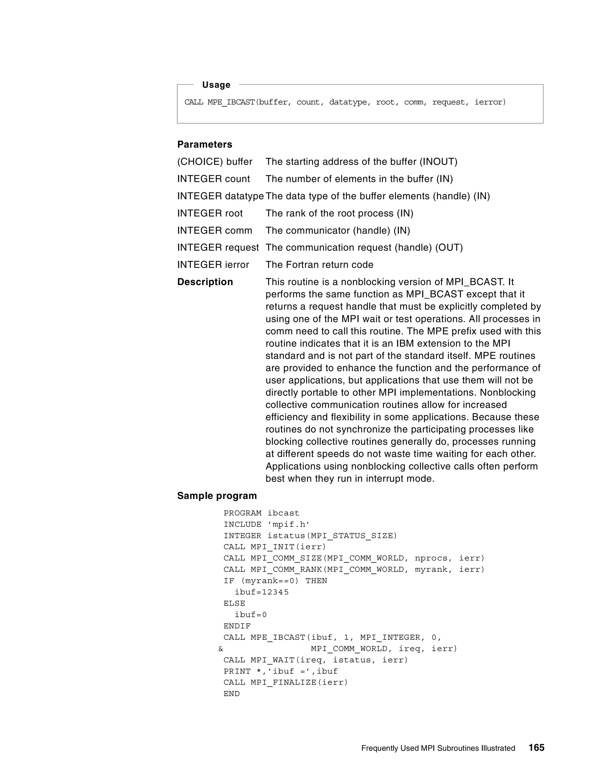Frequently Used MPI Subroutines Illustrated 165
Parameters
(CHOICE) buffer The starting address of the buffer (INOUT)
INTEGER count The number of elements in the buffer (IN)
INTEGER datatype The data type of the buffer elements (handle) (IN)
INTEGER root The rank of the root process (IN)
INTEGER comm The communicator (handle) (IN)
INTEGER request The communication request (handle) (OUT)
INTEGER ierror The Fortran return code
Description This routine is a nonblocking version of MPI_BCAST. It
performs the same function as MPI_BCAST except that it
returns a request handle that must be explicitly completed by
using one of the MPI wait or test operations. All processes in
comm need to call this routine. The MPE prefix used with this
routine indicates that it is an IBM extension to the MPI
standard and is not part of the standard itself. MPE routines
are provided to enhance the function and the performance of
user applications, but applications that use them will not be
directly portable to other MPI implementations. Nonblocking
collective communication routines allow for increased
efficiency and flexibility in some applications. Because these
routines do not synchronize the participating processes like
blocking collective routines generally do, processes running
at different speeds do not waste time waiting for each other.
Applications using nonblocking collective calls often perform
best when they run in interrupt mode.
Sample program
PROGRAM ibcast
INCLUDE ’mpif.h’
INTEGER istatus(MPI_STATUS_SIZE)
CALL MPI_INIT(ierr)
CALL MPI_COMM_SIZE(MPI_COMM_WORLD, nprocs, ierr)
CALL MPI_COMM_RANK(MPI_COMM_WORLD, myrank, ierr)
IF (myrank==0) THEN
ibuf=12345
ELSE
ibuf=0
ENDIF
CALL MPE_IBCAST(ibuf, 1, MPI_INTEGER, 0,
& MPI_COMM_WORLD, ireq, ierr)
CALL MPI_WAIT(ireq, istatus, ierr)
PRINT *,’ibuf =’,ibuf
CALL MPI_FINALIZE(ierr)
END
CALL MPE_IBCAST(buffer, count, datatype, root, comm, request, ierror)
Usage
 
