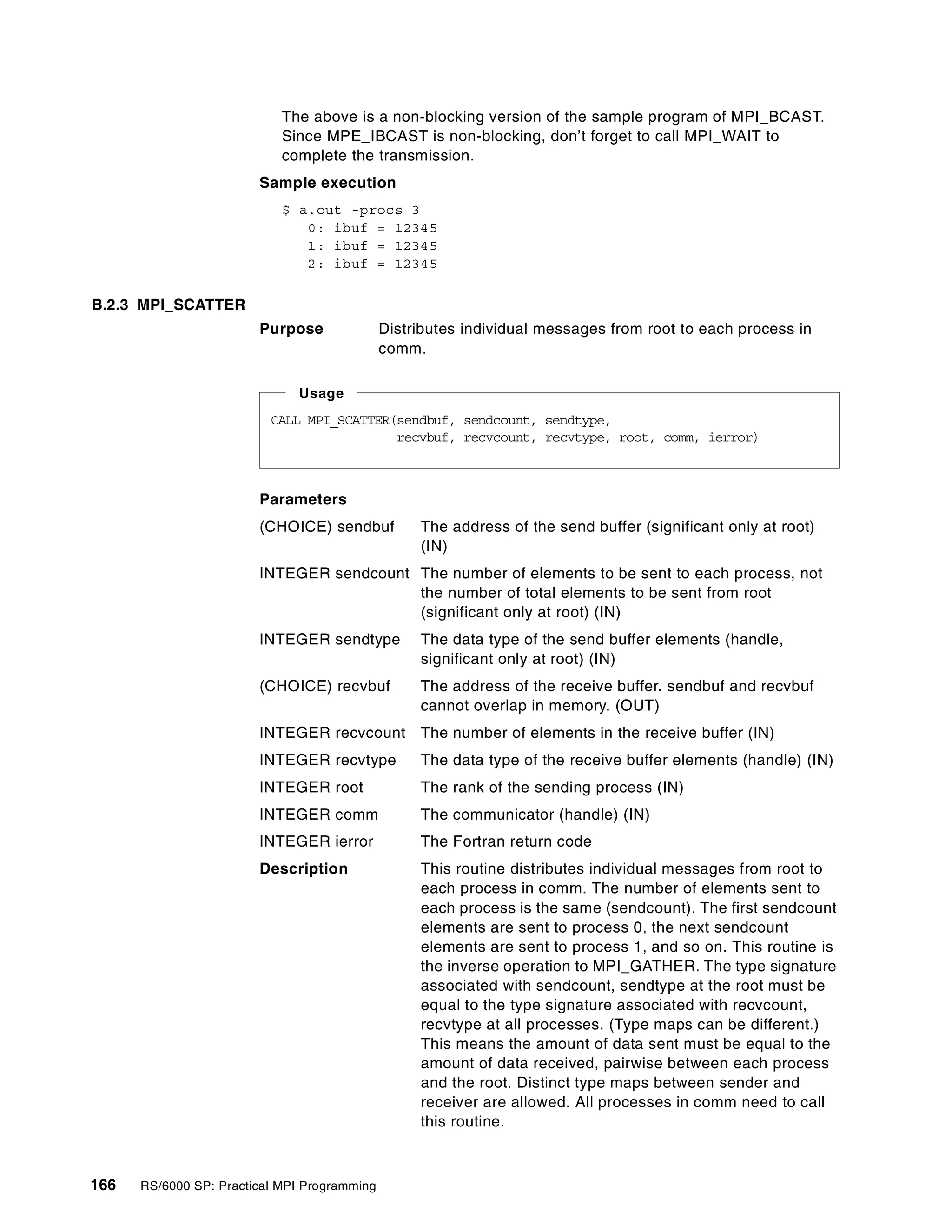166 RS/6000 SP: Practical MPI Programming
The above is a non-blocking version of the sample program of MPI_BCAST.
Since MPE_IBCAST is non-blocking, don’t forget to call MPI_WAIT to
complete the transmission.
Sample execution
$ a.out -procs 3
0: ibuf = 12345
1: ibuf = 12345
2: ibuf = 12345
B.2.3 MPI_SCATTER
Purpose Distributes individual messages from root to each process in
comm.
Parameters
(CHOICE) sendbuf The address of the send buffer (significant only at root)
(IN)
INTEGER sendcount The number of elements to be sent to each process, not
the number of total elements to be sent from root
(significant only at root) (IN)
INTEGER sendtype The data type of the send buffer elements (handle,
significant only at root) (IN)
(CHOICE) recvbuf The address of the receive buffer. sendbuf and recvbuf
cannot overlap in memory. (OUT)
INTEGER recvcount The number of elements in the receive buffer (IN)
INTEGER recvtype The data type of the receive buffer elements (handle) (IN)
INTEGER root The rank of the sending process (IN)
INTEGER comm The communicator (handle) (IN)
INTEGER ierror The Fortran return code
Description This routine distributes individual messages from root to
each process in comm. The number of elements sent to
each process is the same (sendcount). The first sendcount
elements are sent to process 0, the next sendcount
elements are sent to process 1, and so on. This routine is
the inverse operation to MPI_GATHER. The type signature
associated with sendcount, sendtype at the root must be
equal to the type signature associated with recvcount,
recvtype at all processes. (Type maps can be different.)
This means the amount of data sent must be equal to the
amount of data received, pairwise between each process
and the root. Distinct type maps between sender and
receiver are allowed. All processes in comm need to call
this routine.
CALL MPI_SCATTER(sendbuf, sendcount, sendtype,
recvbuf, recvcount, recvtype, root, comm, ierror)
Usage
 