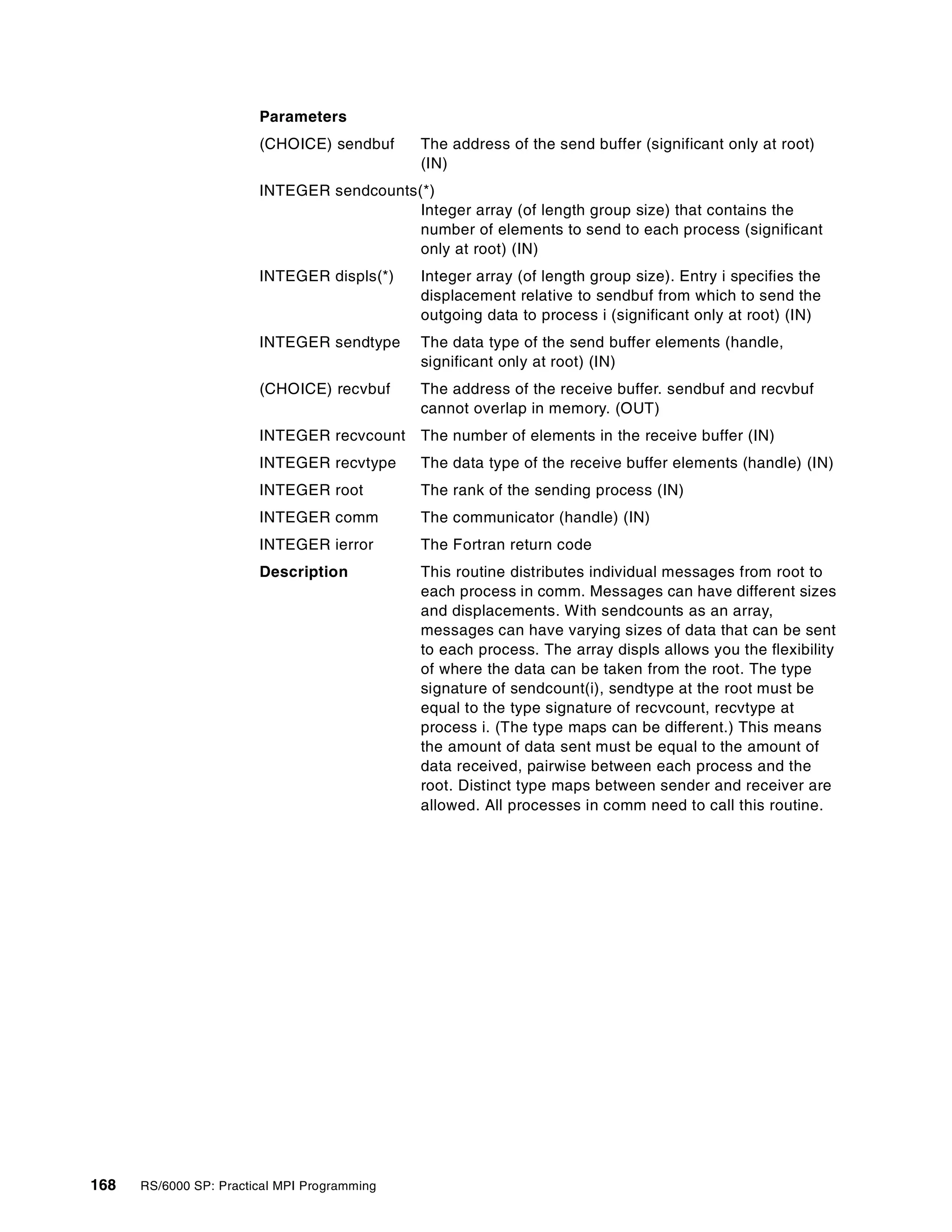 168 RS/6000 SP: Practical MPI Programming
Parameters
(CHOICE) sendbuf The address of the send buffer (significant only at root)
(IN)
INTEGER sendcounts(*)
Integer array (of length group size) that contains the
number of elements to send to each process (significant
only at root) (IN)
INTEGER displs(*) Integer array (of length group size). Entry i specifies the
displacement relative to sendbuf from which to send the
outgoing data to process i (significant only at root) (IN)
INTEGER sendtype The data type of the send buffer elements (handle,
significant only at root) (IN)
(CHOICE) recvbuf The address of the receive buffer. sendbuf and recvbuf
cannot overlap in memory. (OUT)
INTEGER recvcount The number of elements in the receive buffer (IN)
INTEGER recvtype The data type of the receive buffer elements (handle) (IN)
INTEGER root The rank of the sending process (IN)
INTEGER comm The communicator (handle) (IN)
INTEGER ierror The Fortran return code
Description This routine distributes individual messages from root to
each process in comm. Messages can have different sizes
and displacements. With sendcounts as an array,
messages can have varying sizes of data that can be sent
to each process. The array displs allows you the flexibility
of where the data can be taken from the root. The type
signature of sendcount(i), sendtype at the root must be
equal to the type signature of recvcount, recvtype at
process i. (The type maps can be different.) This means
the amount of data sent must be equal to the amount of
data received, pairwise between each process and the
root. Distinct type maps between sender and receiver are
allowed. All processes in comm need to call this routine.
 