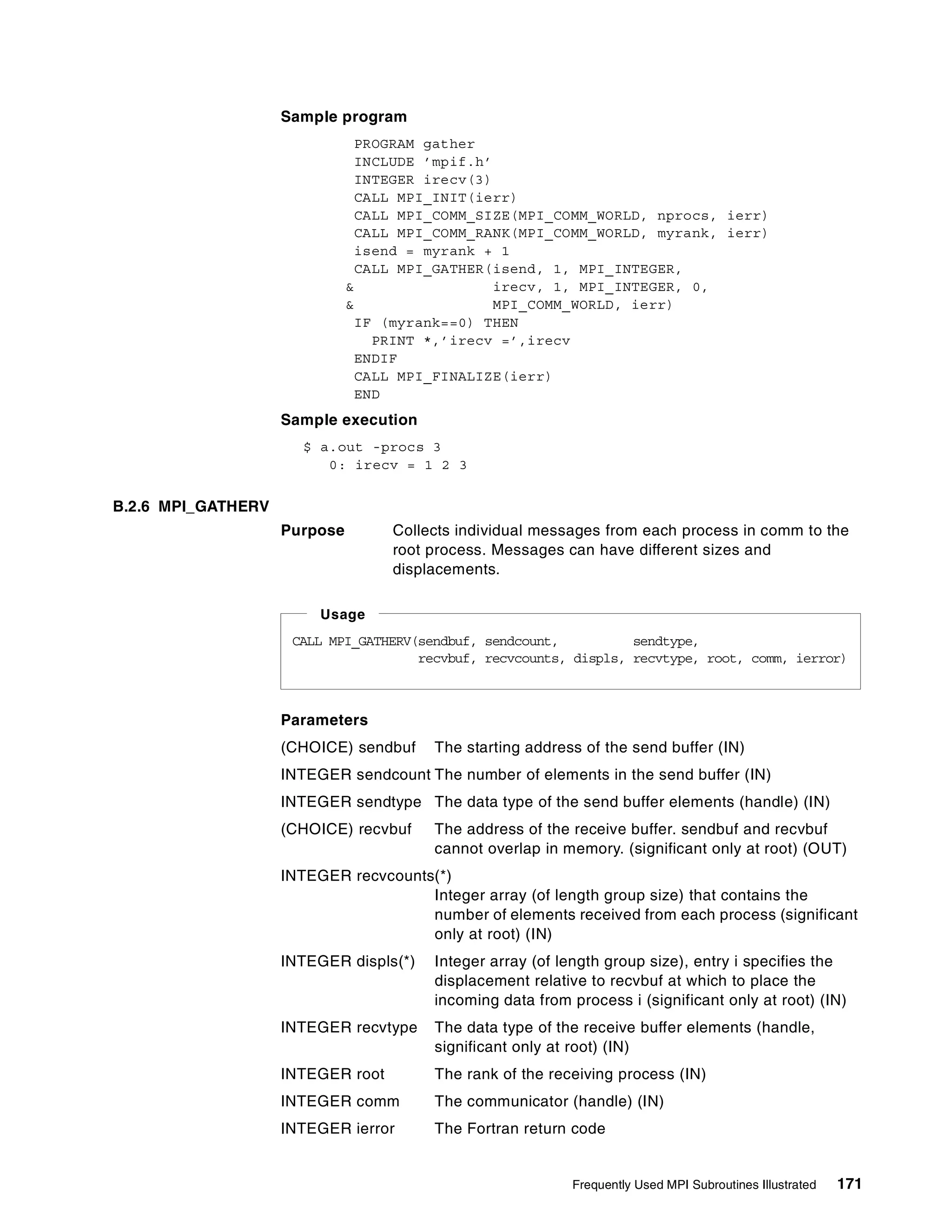 Frequently Used MPI Subroutines Illustrated 171
Sample program
PROGRAM gather
INCLUDE ’mpif.h’
INTEGER irecv(3)
CALL MPI_INIT(ierr)
CALL MPI_COMM_SIZE(MPI_COMM_WORLD, nprocs, ierr)
CALL MPI_COMM_RANK(MPI_COMM_WORLD, myrank, ierr)
isend = myrank + 1
CALL MPI_GATHER(isend, 1, MPI_INTEGER,
& irecv, 1, MPI_INTEGER, 0,
& MPI_COMM_WORLD, ierr)
IF (myrank==0) THEN
PRINT *,’irecv =’,irecv
ENDIF
CALL MPI_FINALIZE(ierr)
END
Sample execution
$ a.out -procs 3
0: irecv = 1 2 3
B.2.6 MPI_GATHERV
Purpose Collects individual messages from each process in comm to the
root process. Messages can have different sizes and
displacements.
Parameters
(CHOICE) sendbuf The starting address of the send buffer (IN)
INTEGER sendcount The number of elements in the send buffer (IN)
INTEGER sendtype The data type of the send buffer elements (handle) (IN)
(CHOICE) recvbuf The address of the receive buffer. sendbuf and recvbuf
cannot overlap in memory. (significant only at root) (OUT)
INTEGER recvcounts(*)
Integer array (of length group size) that contains the
number of elements received from each process (significant
only at root) (IN)
INTEGER displs(*) Integer array (of length group size), entry i specifies the
displacement relative to recvbuf at which to place the
incoming data from process i (significant only at root) (IN)
INTEGER recvtype The data type of the receive buffer elements (handle,
significant only at root) (IN)
INTEGER root The rank of the receiving process (IN)
INTEGER comm The communicator (handle) (IN)
INTEGER ierror The Fortran return code
CALL MPI_GATHERV(sendbuf, sendcount, sendtype,
recvbuf, recvcounts, displs, recvtype, root, comm, ierror)
Usage
 