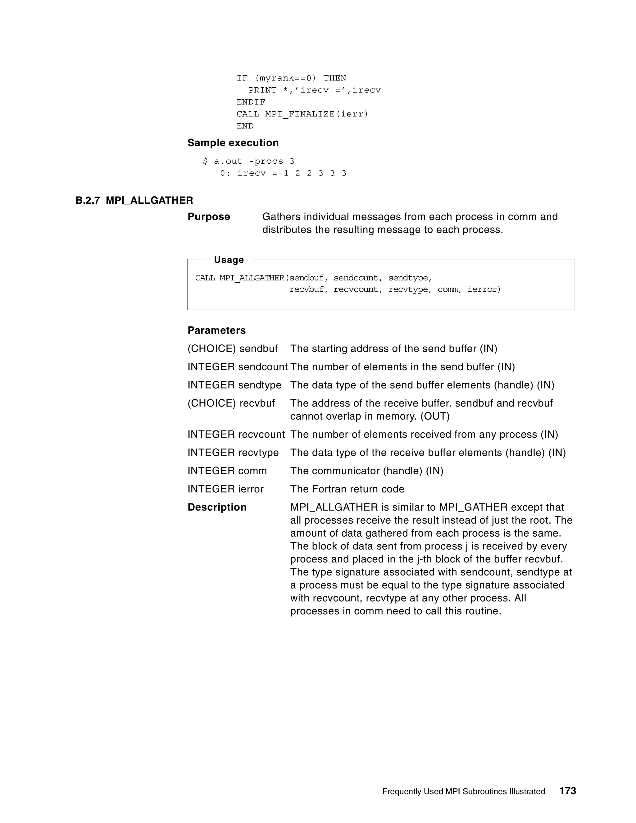 Frequently Used MPI Subroutines Illustrated 173
IF (myrank==0) THEN
PRINT *,’irecv =’,irecv
ENDIF
CALL MPI_FINALIZE(ierr)
END
Sample execution
$ a.out -procs 3
0: irecv = 1 2 2 3 3 3
B.2.7 MPI_ALLGATHER
Purpose Gathers individual messages from each process in comm and
distributes the resulting message to each process.
Parameters
(CHOICE) sendbuf The starting address of the send buffer (IN)
INTEGER sendcount The number of elements in the send buffer (IN)
INTEGER sendtype The data type of the send buffer elements (handle) (IN)
(CHOICE) recvbuf The address of the receive buffer. sendbuf and recvbuf
cannot overlap in memory. (OUT)
INTEGER recvcount The number of elements received from any process (IN)
INTEGER recvtype The data type of the receive buffer elements (handle) (IN)
INTEGER comm The communicator (handle) (IN)
INTEGER ierror The Fortran return code
Description MPI_ALLGATHER is similar to MPI_GATHER except that
all processes receive the result instead of just the root. The
amount of data gathered from each process is the same.
The block of data sent from process j is received by every
process and placed in the j-th block of the buffer recvbuf.
The type signature associated with sendcount, sendtype at
a process must be equal to the type signature associated
with recvcount, recvtype at any other process. All
processes in comm need to call this routine.
CALL MPI_ALLGATHER(sendbuf, sendcount, sendtype,
recvbuf, recvcount, recvtype, comm, ierror)
Usage
 
