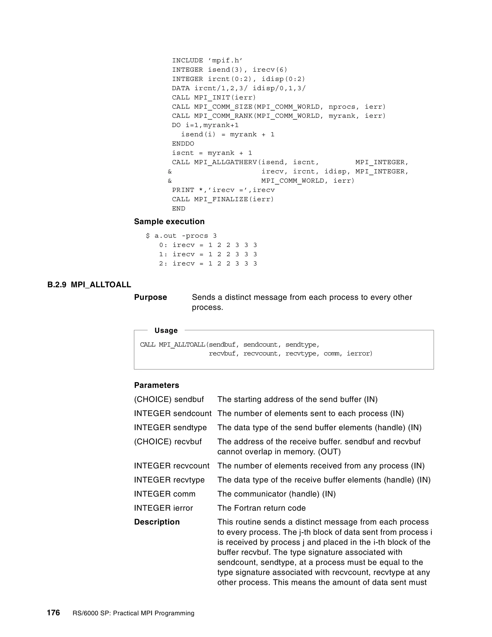 176 RS/6000 SP: Practical MPI Programming
INCLUDE ’mpif.h’
INTEGER isend(3), irecv(6)
INTEGER ircnt(0:2), idisp(0:2)
DATA ircnt/1,2,3/ idisp/0,1,3/
CALL MPI_INIT(ierr)
CALL MPI_COMM_SIZE(MPI_COMM_WORLD, nprocs, ierr)
CALL MPI_COMM_RANK(MPI_COMM_WORLD, myrank, ierr)
DO i=1,myrank+1
isend(i) = myrank + 1
ENDDO
iscnt = myrank + 1
CALL MPI_ALLGATHERV(isend, iscnt, MPI_INTEGER,
& irecv, ircnt, idisp, MPI_INTEGER,
& MPI_COMM_WORLD, ierr)
PRINT *,’irecv =’,irecv
CALL MPI_FINALIZE(ierr)
END
Sample execution
$ a.out -procs 3
0: irecv = 1 2 2 3 3 3
1: irecv = 1 2 2 3 3 3
2: irecv = 1 2 2 3 3 3
B.2.9 MPI_ALLTOALL
Purpose Sends a distinct message from each process to every other
process.
Parameters
(CHOICE) sendbuf The starting address of the send buffer (IN)
INTEGER sendcount The number of elements sent to each process (IN)
INTEGER sendtype The data type of the send buffer elements (handle) (IN)
(CHOICE) recvbuf The address of the receive buffer. sendbuf and recvbuf
cannot overlap in memory. (OUT)
INTEGER recvcount The number of elements received from any process (IN)
INTEGER recvtype The data type of the receive buffer elements (handle) (IN)
INTEGER comm The communicator (handle) (IN)
INTEGER ierror The Fortran return code
Description This routine sends a distinct message from each process
to every process. The j-th block of data sent from process i
is received by process j and placed in the i-th block of the
buffer recvbuf. The type signature associated with
sendcount, sendtype, at a process must be equal to the
type signature associated with recvcount, recvtype at any
other process. This means the amount of data sent must
CALL MPI_ALLTOALL(sendbuf, sendcount, sendtype,
recvbuf, recvcount, recvtype, comm, ierror)
Usage
 