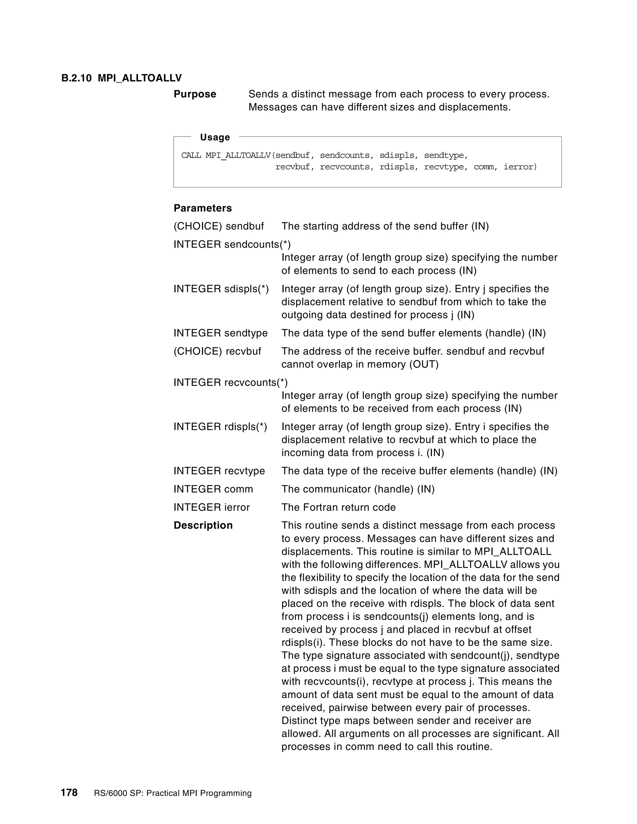 178 RS/6000 SP: Practical MPI Programming
B.2.10 MPI_ALLTOALLV
Purpose Sends a distinct message from each process to every process.
Messages can have different sizes and displacements.
Parameters
(CHOICE) sendbuf The starting address of the send buffer (IN)
INTEGER sendcounts(*)
Integer array (of length group size) specifying the number
of elements to send to each process (IN)
INTEGER sdispls(*) Integer array (of length group size). Entry j specifies the
displacement relative to sendbuf from which to take the
outgoing data destined for process j (IN)
INTEGER sendtype The data type of the send buffer elements (handle) (IN)
(CHOICE) recvbuf The address of the receive buffer. sendbuf and recvbuf
cannot overlap in memory (OUT)
INTEGER recvcounts(*)
Integer array (of length group size) specifying the number
of elements to be received from each process (IN)
INTEGER rdispls(*) Integer array (of length group size). Entry i specifies the
displacement relative to recvbuf at which to place the
incoming data from process i. (IN)
INTEGER recvtype The data type of the receive buffer elements (handle) (IN)
INTEGER comm The communicator (handle) (IN)
INTEGER ierror The Fortran return code
Description This routine sends a distinct message from each process
to every process. Messages can have different sizes and
displacements. This routine is similar to MPI_ALLTOALL
with the following differences. MPI_ALLTOALLV allows you
the flexibility to specify the location of the data for the send
with sdispls and the location of where the data will be
placed on the receive with rdispls. The block of data sent
from process i is sendcounts(j) elements long, and is
received by process j and placed in recvbuf at offset
rdispls(i). These blocks do not have to be the same size.
The type signature associated with sendcount(j), sendtype
at process i must be equal to the type signature associated
with recvcounts(i), recvtype at process j. This means the
amount of data sent must be equal to the amount of data
received, pairwise between every pair of processes.
Distinct type maps between sender and receiver are
allowed. All arguments on all processes are significant. All
processes in comm need to call this routine.
CALL MPI_ALLTOALLV(sendbuf, sendcounts, sdispls, sendtype,
recvbuf, recvcounts, rdispls, recvtype, comm, ierror)
Usage
 