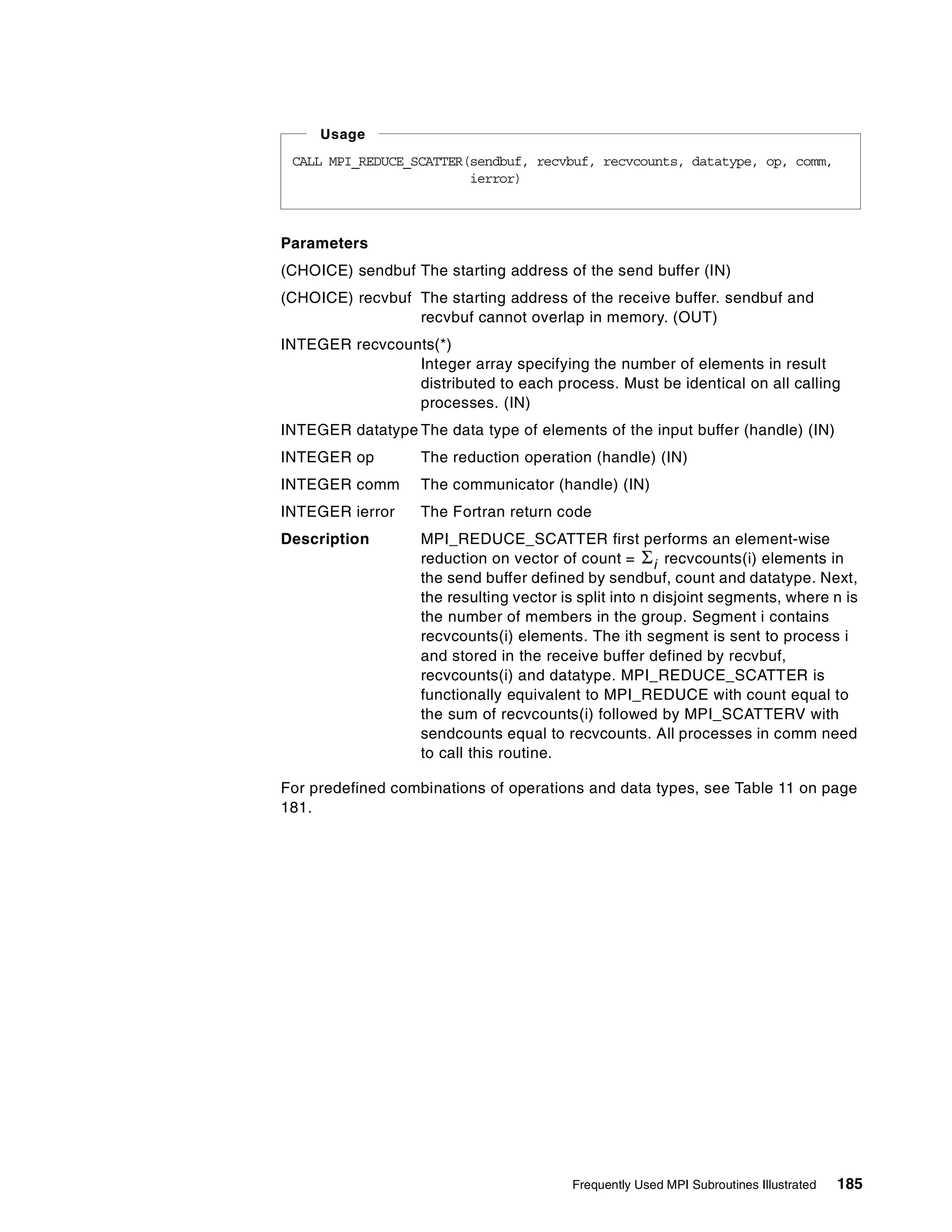 Frequently Used MPI Subroutines Illustrated 185
Parameters
(CHOICE) sendbuf The starting address of the send buffer (IN)
(CHOICE) recvbuf The starting address of the receive buffer. sendbuf and
recvbuf cannot overlap in memory. (OUT)
INTEGER recvcounts(*)
Integer array specifying the number of elements in result
distributed to each process. Must be identical on all calling
processes. (IN)
INTEGER datatype The data type of elements of the input buffer (handle) (IN)
INTEGER op The reduction operation (handle) (IN)
INTEGER comm The communicator (handle) (IN)
INTEGER ierror The Fortran return code
Description MPI_REDUCE_SCATTER first performs an element-wise
reduction on vector of count = recvcounts(i) elements in
the send buffer defined by sendbuf, count and datatype. Next,
the resulting vector is split into n disjoint segments, where n is
the number of members in the group. Segment i contains
recvcounts(i) elements. The ith segment is sent to process i
and stored in the receive buffer defined by recvbuf,
recvcounts(i) and datatype. MPI_REDUCE_SCATTER is
functionally equivalent to MPI_REDUCE with count equal to
the sum of recvcounts(i) followed by MPI_SCATTERV with
sendcounts equal to recvcounts. All processes in comm need
to call this routine.
For predefined combinations of operations and data types, see Table 11 on page
181.
CALL MPI_REDUCE_SCATTER(sendbuf, recvbuf, recvcounts, datatype, op, comm,
ierror)
Usage
Σi
 